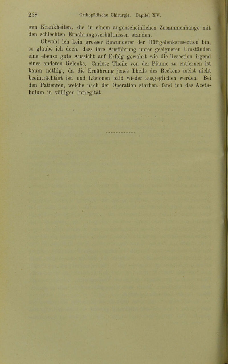 gen Krankheiten, die in einem augenscheinlichen Zusammenhange mit den schlechten Ernährungsverbältnissen standen. Obwohl ich kein grosser Bewunderer der Hüftgelenksresection bin, so glaube ich doch, dass ihre Ausführung unter geeigneten Umständen eine ebenso gute Aussicht auf Erfolg gewährt wie die Resection irgend eines anderen Gelenks. Cariöse Theile von der Pfanne zu entfernen ist kaum nöthig, da die Ernährung jenes Theils des Beckens meist nicht beeinträchtigt ist, und Läsionen bald wieder ausgeglichen werden. Bei den Patienten, welche nach der Operation starben, fand ich das Aceta- bulum in völliger Intregität.