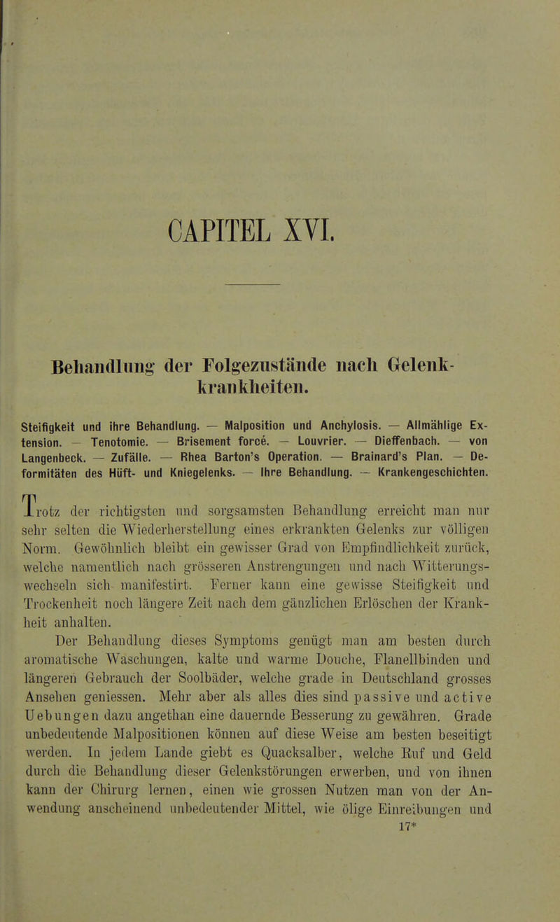 Behandlung der Folgezustände nach Gelenk- krankheiten. Steifigkeit und ihre Behandlung. — Malposition und Anchylosis. — Allmählige Ex- tension. - Tenotomie. — Brisement force. — Louvrier. — Dieffenbach. — von Langenbeck. — Zufälle. — Rhea Barton's Operation. — Brainard's Plan. — De- formitäten des Hüft- und Kniegelenks. — Ihre Behandlung. — Krankengeschichten. Trotz der richtigsten und sorgsamsten Behandlung erreicht man nur sehr selten die Wiederherstellung eines erkrankten Gelenks zur völligen Norm. Gewöhnlich bleibt ein gewisser Grad von Empfindlichkeit zurück, welche namentlich nach grösseren Anstrengungen und nach Witterungs- wechseln sich manifestirt. Ferner kann eine gewisse Steifigkeit und Trockenheit noch längere Zeit nach dem gänzlichen Erlöschen der Krank- heit anhalten. Der Behandlung dieses Symptoms genügt man am besten durch aromatische Waschungen, kalte und warme Douche, Flanellbinden und längeren Gebrauch der Soolbäder, welche grade in Deutschland grosses Ansehen geniessen. Mehr aber als alles dies sind passive und active Uebungen dazu angethan eine dauernde Besserung zu gewähren. Grade unbedeutende Malpositionen können auf diese Weise am besten beseitigt werden. In jedem Lande giebt es Quacksalber, welche Ruf und Geld durch dir lji'liaiidlung dieser Gelenkstörungen erwerben, und von ihnen kann der Chirurg lernen, einen wie grossen Nutzen man von der An- wendung anscheinend unbedeutender Mittel, wie ölige Einreibungen und 17*