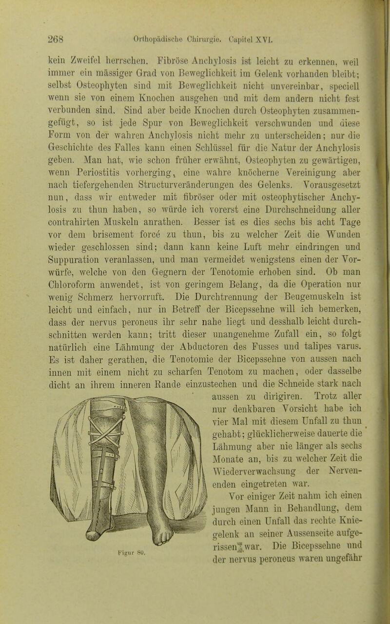 kein Zweifel herrschen. Fibröse Anehylosis ist leicht zu erkennen, weil immer ein massiger Grad von Beweglichkeit im Gelenk vorhanden bleibt; selbst Osteophyten sind mit Beweglichkeit nicht unvereinbar, speciell wenn sie von einem Knochen ausgehen und mit dem andern nicht fest verbunden sind. Sind aber beide Knochen durch Osteophyten zusammen- gefügt, so ist jede Spur von Beweglichkeit verschwunden und diese Form von der wahren Anehylosis nicht mehr zu unterscheiden; nur die Geschichte des Falles kann einen Schlüssel für die Natur der Anehylosis geben. Man hat, wie schon früher erwähnt, Osteophyten zu gewärtigen, wenn Periostitis vorherginge eine wahre knöcherne Vereinigung aber nach tiefergehenden Structurveränderungen des Gelenks. Vorausgesetzt nun, dass wir entweder mit fibröser oder mit osteophytischer Anehy- losis zu thun haben, so würde ich vorerst eine Durchschneidung aller contrahirten Muskeln anrathen. Besser ist es dies sechs bis acht Tage vor dem brisement force zu thun, bis zu welcher Zeit die Wunden wieder geschlossen sind; dann kann keine Luft mehr eindringen und Suppuration veranlassen, und man vermeidet wenigstens einen der Vor- würfe, welche von den Gegnern der Tenotomie erhoben sind. Ob man Chloroform anwendet, ist von geringem Belang, da die Operation nur wenig Schmerz hervorruft. Die Durchtrennung der Beugemuskeln ist leicht und einfach, nur in Betreff der Bicepssehne will ich bemerken, dass der nervus peroneus ihr sehr nahe liegt und desshalb leicht durch- schnitten werden kann; tritt dieser unangenehme Zufall ein, so folgt natürlich eine Lähmung der Abductoren des Fusses und talipes varus. Es ist daher gerathen, die Tenotomie der Bicepssehne von aussen nach innen mit einem nicht zu scharfen Tenotom zu machen, oder dasselbe dicht an ihrem inneren Rande einzustechen und die Schneide stark nach aussen zu dirigiren. Trotz aller nur denkbaren Vorsicht habe ich vier Mal mit diesem Unfall zu thun gehabt; glücklicherweise dauerte die Lähmung aber nie länger als sechs Monate an, bis zu welcher Zeit die Wiederverwachsung der Nerven- enden eingetreten war. Vor einiger Zeit nahm ich einen jungen Mann in Behandlung, dem durch einen Unfall das rechte Knie- gelenk an seiner Aussenseite aufge- rissenlwar. Die Bicepssehne und der nervus peroneus waren ungefähr