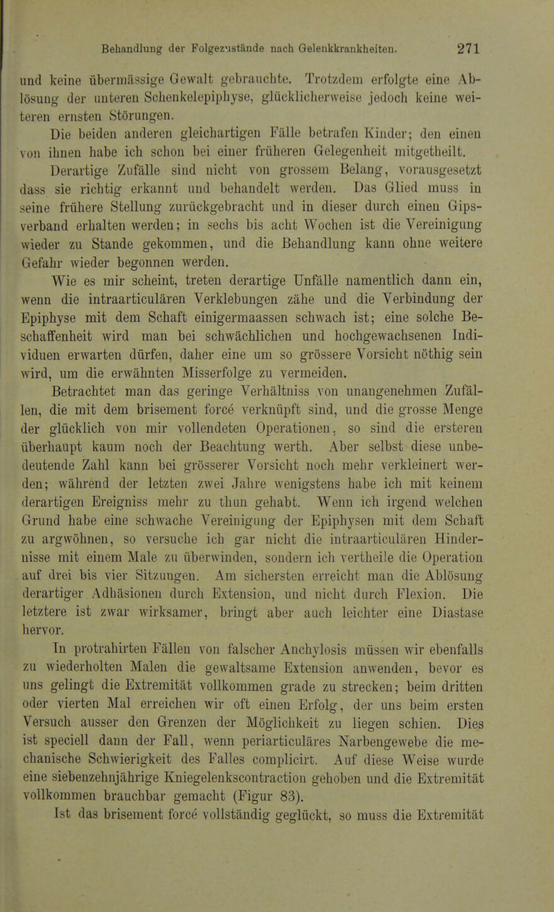 und keine übermässige Gewalt gebrauchte. Trotzdem erfolgte eine Ab- lösung der unteren Schenkelepiphyse, glücklicherweise jedoch keine wei- teren ernsten Störungen. Die beiden anderen gleichartigen Fälle betrafen Kinder; den einen von ihnen habe ich schon bei einer früheren Gelegenheit mitgetheilt. Derartige Zufälle sind nicht von grossem Belang, vorausgesetzt dass sie richtig erkannt und behandelt werden. Das Glied muss in seine frühere Stellung zurückgebracht und in dieser durch einen Gips- verband erhalten werden; in sechs bis acht Wochen ist die Vereinigung wieder zu Stande gekommen, und die Behandlung kann ohne weitere Gefahr wieder begonnen werden. Wie es mir scheint, treten derartige Unfälle namentlich dann ein, wenn die intraarticulären Verklebungen zähe und die Verbindung der Epiphyse mit dem Schaft einigermaassen schwach ist; eine solche Be- schaffenheit wird man bei schwächlichen und hochgewachsenen Indi- viduen erwarten dürfen, daher eine um so grössere Vorsicht nöthig sein wird, um die erwähnten Misserfolge zu vermeiden. Betrachtet man das geringe Verhältniss von unangenehmen Zufäl- len, die mit dem brisement force verknüpft sind, und die grosse Menge der glücklich von mir vollendeten Operationen, so sind die ersteren überhaupt kaum noch der Beachtung werth. Aber selbst diese unbe- deutende Zahl kann bei grösserer Vorsicht noch mehr verkleinert wer- den; während der letzten zwei Jahre wenigstens habe ich mit keinem derartigen Ereigniss mehr zu thim gehabt. Wenn ich irgend welchen Grund habe eine schwache Vereinigung der Epiphysen mit dem Schaft zu argwöhnen, so versuche ich gar nicht die intraarticulären Hinder- nisse mit einem Male zu überwinden, sondern ich vertheile die Operation auf drei bis vier Sitzungen. Am sichersten erreicht man die Ablösung derartiger Adhäsionen durch Extension, und nicht durch Flexion. Die letztere ist zwar wirksamer, bringt aber auch leichter eine Diastase hervor. In protrahirten Fällen von falscher Anchylosis müssen wir ebenfalls zu wiederholten Malen die gewaltsame Extension anwenden, bevor es uns gelingt die Extremität vollkommen grade zu strecken; beim dritten oder vierten Mal erreichen wir oft einen Erfolg, der uns beim ersten Versuch ausser den Grenzen der Möglichkeit zu liegen schien. Dies ist speciell dann der Fall, wenn periarticuläres Narbengewebe die me- chanische Schwierigkeit des Falles complicirt. Auf diese Weise wurde eine siebenzehnjährige Kniegelenkscontraction gehoben und die Extremität vollkommen brauchbar gemacht (Figur 83). Ist das brisement force vollständig geglückt, so muss die Extremität