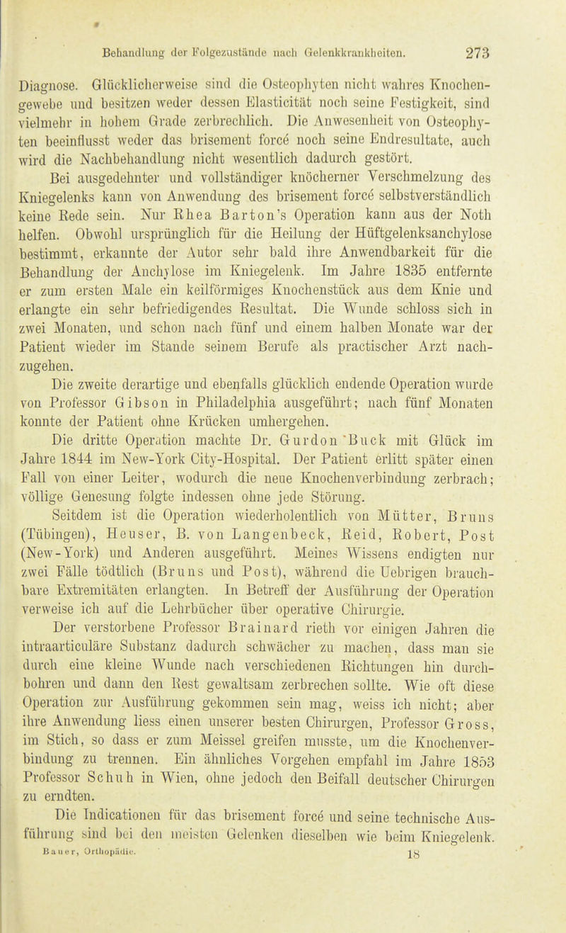 Diagnose. Glüekiiclierweise sind die Osteophyten nicht wahres Knochen- gewebe und besitzen weder dessen Elasticitiit noch seine Festigkeit, sind vielmehr in hohem Grade zerbrechlich. Die Anwesenheit von Osteophy- ten beeinflusst weder das brisement force noch seine Endresultate, auch wird die Nachbehandlung nicht wesentlich dadurch gestört. Bei ausgedehnter und vollständiger knöcherner Verschmelzung des Kniegelenks kann von Anwendung des brisement force selbstverständlich keine Rede sein. Nur Rhea Barton's Operation kann aus der Noth helfen. Obwohl ursprünglich für die Heilung der Hüftgelenksanchylose bestimmt, erkannte der Autor sehr bald ihre Anwendbarkeit für die Behandlung der Auch}'lose im Kniegelenk. Im Jahre 1835 entfernte er zum ersten Male ein keilförmiges Knochenstück aus dem Knie und erlangte ein sehr befriedigendes Resultat. Die Wunde schloss sich in zwei Monaten, und schon nach fünf und einem halben Monate war der Patient wieder im Stande seinem Berufe als practischer Arzt nach- zugehen. Die zweite derartige und ebenfalls glücklich endende Operation wurde von Professor Gibson in Philadelphia ausgeführt; nach fünf Monaten konnte der Patient ohne Krücken umhergehen. Die dritte Operation machte Dr. Gurdon'Buck mit Glück im Jahre 1844 im New-York City-Hospital. Der Patient erlitt später einen Fall von einer Leiter, wodurch die neue Knochenverbindung zerbrach; völlige Genesung folgte indessen ohne jede Störung. Seitdem ist die Operation wiederholentlich von Mütter, Bruns (Tübingen), Heuser, B. von Langenbeck, Reid, Robert, Post (New-York) und Anderen ausgeführt. Meines Wissens endigten nur zwei Fälle tödtlich (Bruns und Post), während die Uebrigen brauch- bare Extremitäten erlangten. In Betreff der Ausführung der Operation verweise ich auf die Lehrbücher über operative Chirurgie. Der verstorbene Professor Brainard rieth vor einigen Jahren die intraarticuläre Substanz dadurch schwächer zu machen, dass man sie durch eine kleine Wunde nach verschiedenen Richtungen hin durch- bohren und dann den Rest gewaltsam zerbrechen sollte. Wie oft diese Operation zur Ausführung gekommen sein mag, weiss ich nicht; aber ihre Anwendung Hess einen unserer besten Chirurgen, Professor Gross, im Stich, so dass er zum Meissel greifen musste, um die Knochenver- bindung zu trennen. Ein ähnliches Vorgehen empfahl im Jahre 1853 Professor Schuh in Wien, ohne jedoch den Beifall deutscher Chirurgen zu erndten. Die Indicationen für das brisement force und seine technische Aus- führung sind bei den meisten Gelenken dieselben wie beim Kniegelenk. Bauer, Orthopädie. ist