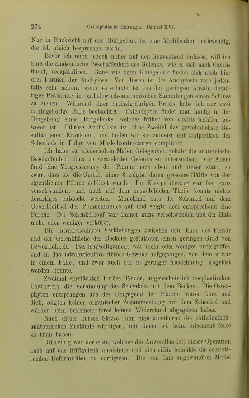 Nur in Rücksicht auf das Hüftgelenk ist eine Modifikation nothwendig, die ich gleich besprechen werde. Bevor ich mich jedoch näher auf den Gegenstand einlasse, will ich kurz die anatomische Beschaffenheit des Gelenks, wie es sich nach Ooxitis findet, recapituliren. Ganz wie beim Kniegelenk finden sich auch hier drei Formen der Anchylose. Von diesen ist die Anchylosis vera jeden- falls sehr selten, wenn es erlaubt ist aus der geringen Anzahl derar- tiger Präparate in pathologisch-anatomischen Sammlungen einen Schluss zu ziehen. Während einer dreissigjährigen Praxis habe ich nur zwei dahingehörige Fälle beobachtet. Osteophyten findet man häufig in der Umgebung eines Hüftgelenks, welches früher von coxitis befallen ge- wesen ist. Fibröse Anchylosis ist ohne Zweifel das gewöhnlichste Re- sultat jener Krankheit, und finden wir sie zumeist mit Malposition des Schenkels in Folge von Muskelcontracturen complicirt. Ich habe zu wiederholten Malen Gelegenheit gehabt die anatomische Beschaffenheit eines so veränderten Gelenks zu untersuchen. Vor Allem fand eine Vergrösserung der Pfanne nach oben und hinten statt, so zwar, dass sie die Gestalt einer 8 zeigte, deren grössere Hälfte von der eigentlichen Pfanne gebildet wurde. Ihr Knorpelüberzug war fast ganz verschwunden, und auch auf dem neugebildeten Theile konnte nichts derartiges entdeckt werden. Manchmal sass der Schenkel auf dem Ueberbleibsel des Pfannenrandes auf und zeigte dem entsprechend eine Furche. Der Schenkelkopf war immer ganz verschwunden und der Hals mehr oder weniger verkürzt. Die intraarticulären Verklebungen zwischen dem Ende des Femur und der Gelenkfläche des Beckens gestatteten einen geringen Grad von Beweglichkeit. Das Kapselligament war mehr oder weniger mitergriffen und in das intraarticuläre fibröse Gewebe aufgegangen, von dem es nur in einem Falle, und zwar auch nur in geringer Ausdehnung, abgelöst werden konnte. Zweimal verstärkten fibröse Bänder, augenscheinlich neoplastischen Characters, die Verbindung des Schenkels mit dem Becken. Die Osteo- phyten entsprangen aus der Umgegend der Pfanne, waren kurz und dick, zeigten keinen organischen Zusammenhang mit dem Schenkel und würden beim brisement force keinen Widerstand abgegeben haben Nach dieser kurzen Skizze kann man annähernd die pathologisch- anatomischen Zustände würdigen, mit denen wir beim brisement force zu thun haben. Bühring war der erste, welcher die Anwendbarkeit dieser Operation auch auf das Hüftgelenk ausdehnte und sich eifrig bemühte die coexisti- renden Deformitäten zu corrigiren. Die von ihm angewandten Mittel