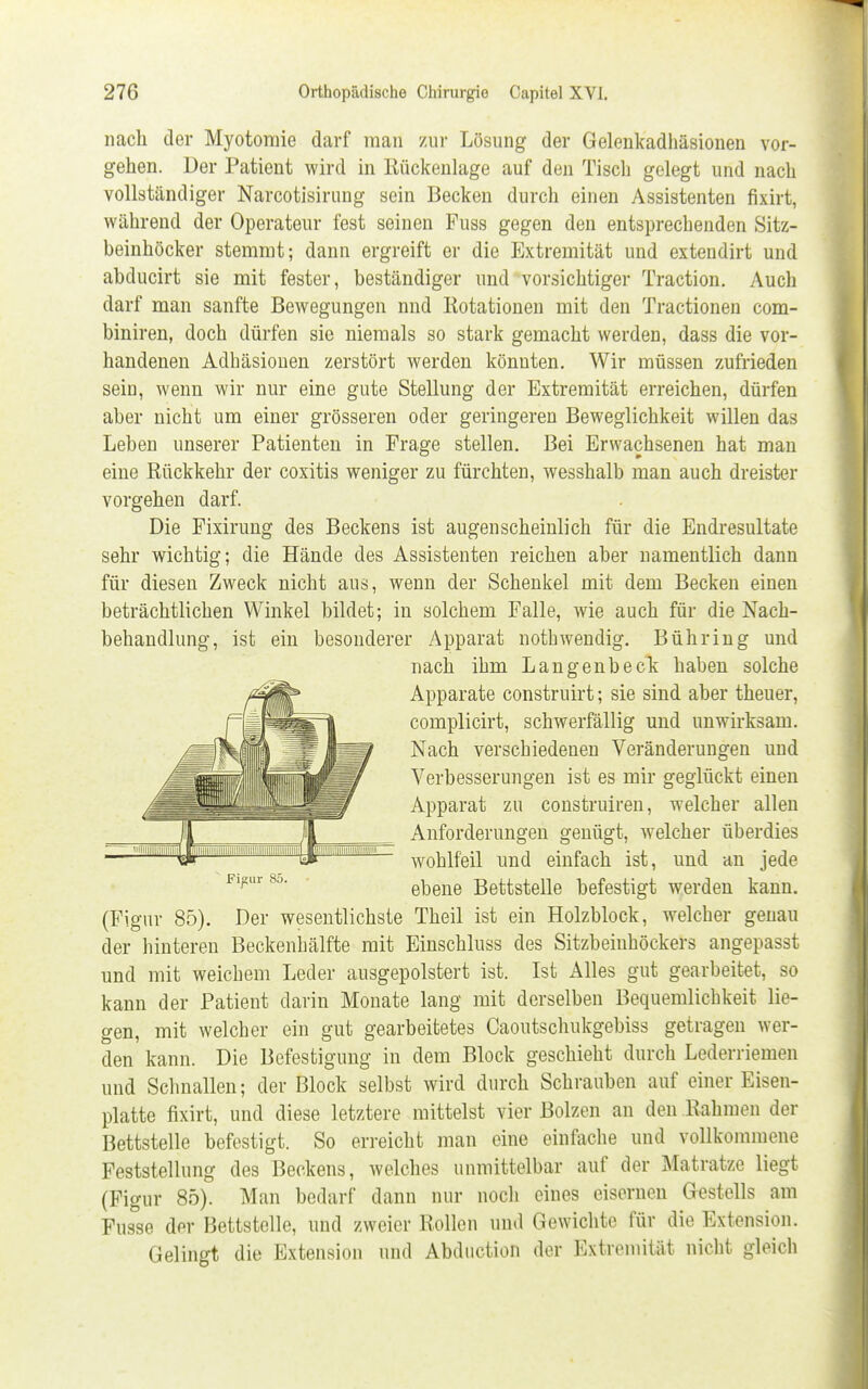 nach der Myotomie darf man zur Lösung der Gelenkadhäsionen vor- gehen. Der Patient wird in Rückenlage auf den Tisch gelegt und nach vollständiger Narcotisirung sein Becken durch einen Assistenten fixirt, während der Operateur fest seinen Fuss gegen den entsprechenden Sitz- beinhöcker stemmt; dann ergreift er die Extremität und extendirt und abducirt sie mit fester, beständiger und vorsichtiger Traction. Auch darf man sanfte Bewegungen nnd Rotationen mit den Tractionen com- biniren, doch dürfen sie niemals so stark gemacht werden, dass die vor- handenen Adhäsionen zerstört werden könnten. Wir müssen zufrieden sein, wenn wir nur eine gute Stellung der Extremität erreichen, dürfen aber nicht um einer grösseren oder geringeren Beweglichkeit willen das Leben unserer Patienten in Frage stellen. Bei Erwachsenen hat man eine Rückkehr der coxitis weniger zu fürchten, wesshalb man auch dreister vorgehen darf. Die Fixirung des Beckens ist augenscheinlich für die Endresultate sehr wichtig; die Hände des Assistenten reichen aber namentlich dann für diesen Zweck nicht aus, wenn der Schenkel mit dem Becken einen beträchtlichen Winkel bildet; in solchem Falle, wie auch für die Nach- behandlung, ist ein besonderer Apparat nothwendig. Bühring und nach ihm Langenbeck haben solche Apparate construirt; sie sind aber theuer, complicirt, schwerfällig und unwirksam. Nach verschiedenen Veränderungen uud Verbesserungen ist es mir geglückt einen Apparat zu construiren, welcher allen Anforderungen genügt, welcher überdies wohlfeil und einfach ist, und an jede ebene Bettstelle befestigt werden kann. (Figur 85). Der wesentlichste Theil ist ein Holzblock, welcher genau der hinteren Beckenhälfte mit Einschluss des Sitzbeinhöckers angepasst und mit weichem Leder ausgepolstert ist. Ist Alles gut gearbeitet, so kann der Patient darin Monate lang mit derselben Bequemlichkeit lie- gen, mit welcher ein gut gearbeitetes Caoutschukgebiss getragen wer- den kann. Die Befestigung in dem Block geschieht durch Lederriemen und Schnallen; der Block selbst wird durch Schrauben auf einer Eisen- platte fixirt, und diese letztere mittelst vier Bolzen an den Rahmen der Bettstelle befestigt. So erreicht man eine einfache und vollkommene Feststellung des Beckens, welches unmittelbar auf der Matratze liegt (Figur 85). Man bedarf dann nur noch eines eisernen Gestells am Fusse der Bettstelle, und zweier Rollen und Gewichte für die Extension. Gelingt die Extension und Abduction der Extremität nicht gleich