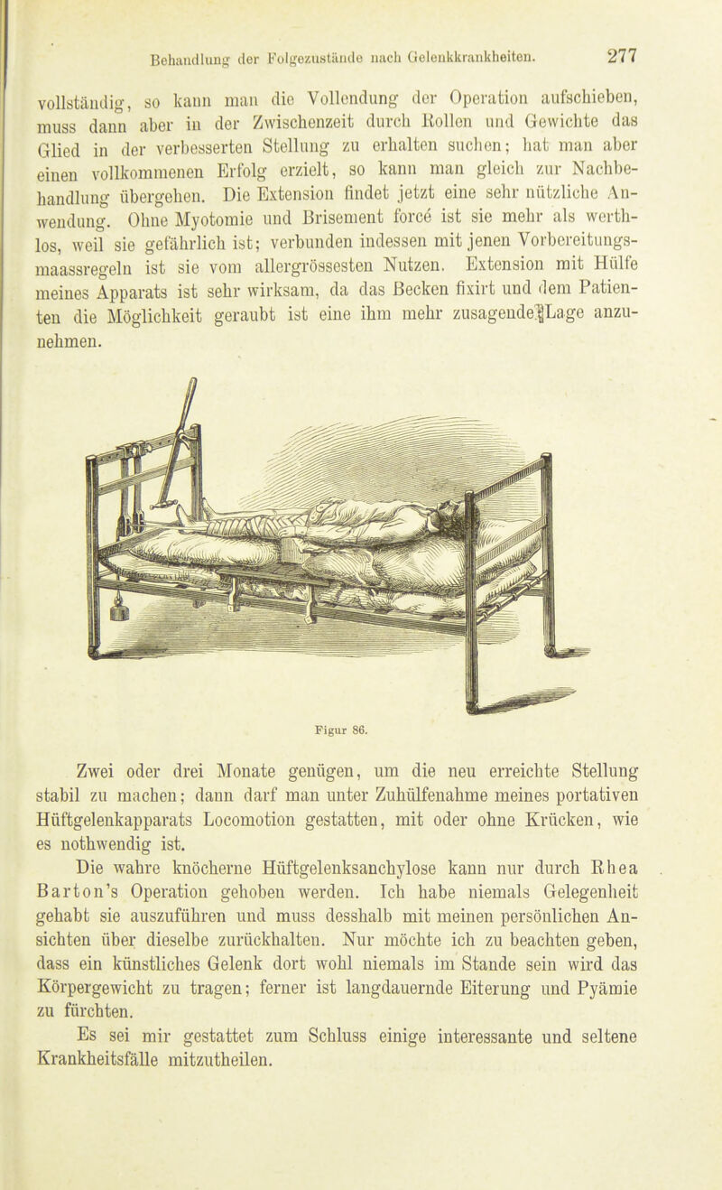 vollständig, so kann man die Vollendung der Operation aufschieben, muss dann aber in der Zwischenzeit durch Köllen und Gewichte das Glied in der verbesserten Stellung zu erhalten suchen; hat man aber einen vollkommenen Erfolg erzielt, so kann man gleich zur Nachbe- handlung übergehen. Die Extension findet jetzt eine sehr nützliche An- wendung. Ohne Myotomie und Brisement force ist sie mehr als werth- los, weil sie gefährlich ist; verbunden indessen mit jenen Vorbereitungs- maassregeln ist sie vom allergrössesten Nutzen. Extension mit Hülfe meines Apparats ist sehr wirksam, da das Becken fixirt und dem Patien- ten die Möglichkeit geraubt ist eine ihm mehr zusagende^Lage anzu- nehmen. Figur 86. Zwei oder drei Monate genügen, um die neu erreichte Stellung stabil zu machen; dann darf man unter Zuhülfenahme meines portativen Hüftgelenkapparats Locomotion gestatten, mit oder ohne Krücken, wie es nothwendig ist. Die wahre knöcherne Hüftgelenksanchylose kann nur durch Ehea Barton's Operation gehoben werden. Ich habe niemals Gelegenheit gehabt sie auszuführen und muss desshalb mit meinen persönlichen An- sichten über dieselbe zurückhalten. Nur möchte ich zu beachten geben, dass ein künstliches Gelenk dort wohl niemals im Stande sein wird das Körpergewicht zu tragen; ferner ist langdauernde Eiterung und Pyämie zu fürchten. Es sei mir gestattet zum Schluss einige interessante und seltene Krankheitsfälle mitzutheilen.