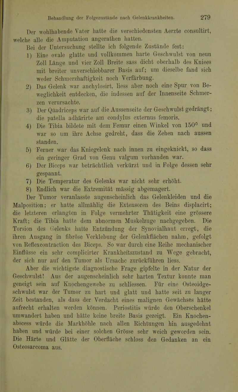 Der wohlhabende Vater hatte die verschiedensten Aerzte consultirt, welche alle die Amputation angerathen hatten. Bei der Untersuchung stellte ich folgende Zustände fest: 1) Eine ovale glatte und vollkommen harte Geschwulst von neun Zoll Läm>e und vier Zoll Breite sass dicht oberhalb des Kniees mit breiter unverschiebbarer Basis auf; um dieselbe fand sich weder Schraerzhaftigkeit noch Verfärbung. 2) Das Gelenk war anchylosirt, Hess aber noch eine Spur von Be- weglichkeit entdecken, die indessen auf der Innenseite Schmer- zen verursachte. 3) Der Qüadriceps war auf die Aussenseite der Geschwulst gedrängt; die patella adhärirte am condylus externus femoris. 4) Die Tibia bildete mit dem Feraur einen Winkel von 150° und war so um ihre Achse gedreht, dass die Zehen nach aussen standen. 5) Ferner war das Kniegelenk nach innen zu eingeknickt, so dass ein geringer Grad von Genu valgum vorhanden war. 6) Der Biceps war beträchtlich verkürzt und in Folge dessen sehr gespannt. 7) Die Temperatur des Gelenks war nicht sehr erhöht. 8) Endlich war die Extremität mässig abgemagert. Der Tumor veranlasste augenscheinlich das Gelenkleiden und die Malposition; er hatte allmählig die Extensoren des Beins displacirt; die letzteren erlangten in Folge vermehrter Thätigkeit eine grössere Kraft; die Tibia hatte dem abnormen Muskelzuge nachgegeben. Die Torsion des Uelenks hatte Entzündung der Synovialhaut erregt, die ihren Ausgang in fibröse Verklebung der Gelenkflächen nahm, gefolgt von Keflexcontraction des Biceps. So war durch eine Reihe mechanischer Einflüsse ein sehr complicirter Krankheitszustand zu Wege gebracht, der sich nur auf den Tumor als Ursache zurückführen liess. Aber die wichtigste diagnostische Frage gipfelte in der Natur der Geschwulst! Aus der augenscheinlich sehr harten Textur konnte man geneigt sein auf Knochengewebe zu schliessen. Für eine Osteoidge- schwulst war der Tumor zu hart und glatt und hatte seit zu langer Zeit bestanden, als dass der Verdacht eines malignen Gewächses hätte aufrecht erhalten werden können. Periostitis würde den Oberschenkel umwandert haben und hätte keine breite Basis gezeigt. Ein Knochen- abscess würde die Markhöhle nach allen Richtungen hin ausgedehnt haben und würde bei einer solchen Grösse sehr weich geworden sein. Die Härte und Glätte der Oberfläche schloss den Gedanken an ein Osteosarcoma aus.