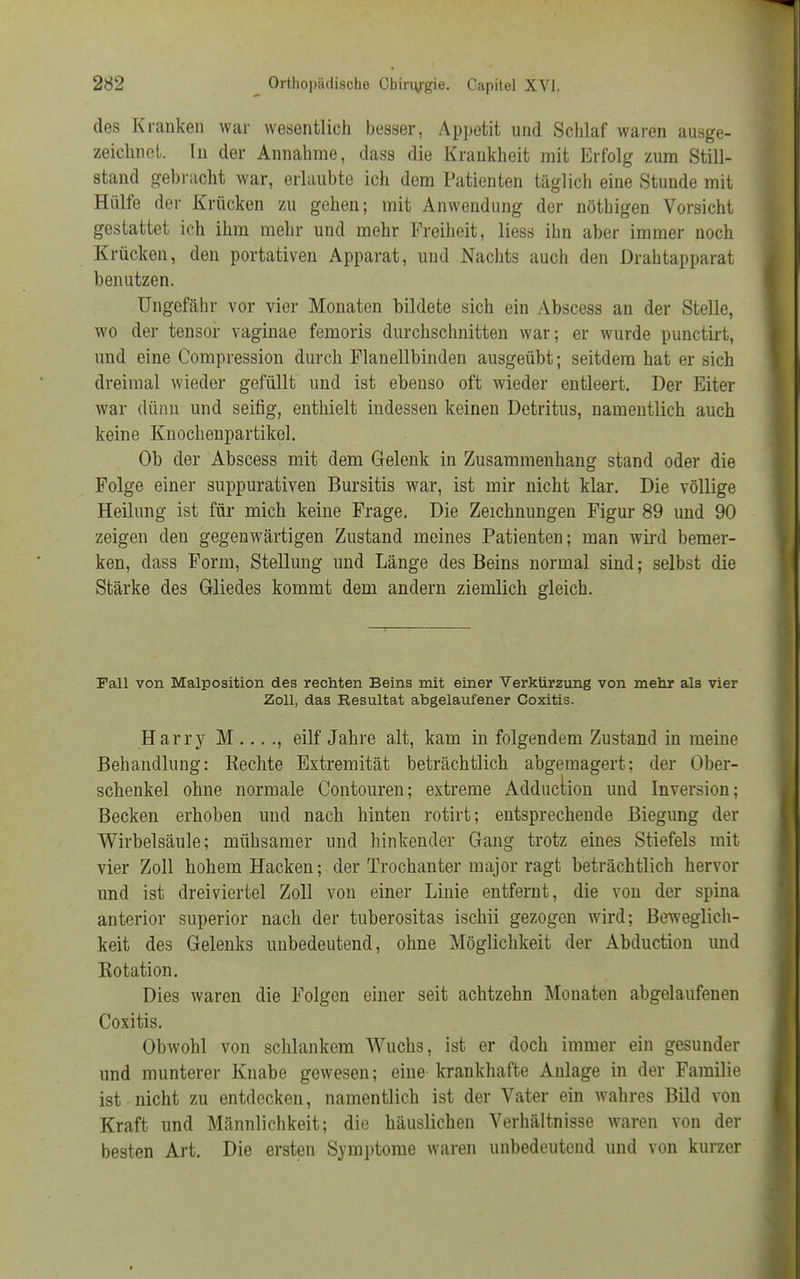 des Kranken war wesentlich besser, Appetit und Schlaf waren ausge- zeichnet. In der Annahme, dass die Krankheit mit Erfolg zum Still- stand gebracht war, erlaubte ich dem Patienten täglich eine Stunde mit Hülfe der Krücken zu gehen; mit Anwendung der nöthigen Vorsicht gestattet ich ihm mehr und mehr Freiheit, Hess ihn aber immer noch Krücken, den portativen Apparat, und Nachts auch den Drahtapparat benutzen. Ungefähr vor vier Monaten bildete sich ein Abscess an der Stelle, wo der tensor vaginae femoris durchschnitten war; er wurde punctirt, und eine Compression durch Flanellbinden ausgeübt; seitdem hat er sich dreimal wieder gefüllt und ist ebenso oft wieder entleert. Der Eiter war dünn und seifig, enthielt indessen keinen Detritus, namentlich auch keine Knochenpartikel. Ob der Abscess mit dem Gelenk in Zusammenhang stand oder die Folge einer suppurativen Bursitis war, ist mir nicht klar. Die völlige Heilung ist für mich keine Frage. Die Zeichnungen Figur 89 und 90 zeigen den gegenwärtigen Zustand meines Patienten; man wird bemer- ken, dass Form, Stellung und Länge des Beins normal sind; selbst die Stärke des Gliedes kommt dem andern ziemlich gleich. Fall von Malposition des rechten Beins mit einer Verkürzung von mehr als vier Zoll, das Resultat abgelaufener Coxitis. Harry M ... ., eilf Jahre alt, kam in folgendem Zustand in meine Behandlung: Rechte Extremität beträchtlich abgemagert; der Ober- schenkel ohne normale Contouren; extreme Adduction und Inversion; Becken erhoben und nach hinten rotirt; entsprechende Biegung der Wirbelsäule; mühsamer und hinkender Gang trotz eines Stiefels mit vier Zoll hohem Hacken; der Trochanter major ragt beträchtlich hervor und ist dreiviertel Zoll von einer Linie entfernt, die von der spina anterior superior nach der tuberositas ischii gezogen wird; Beweglich- keit des Gelenks unbedeutend, ohne Möglichkeit der Abduction und Rotation. Dies waren die Folgen einer seit achtzehn Monaten abgelaufenen Coxitis. Obwohl von schlankem Wuchs, ist er doch immer ein gesunder und munterer Knabe gewesen; eine krankhafte Anlage in der Familie ist nicht zu entdecken, namentlich ist der Vater ein wahres Bild von Kraft und Männlichkeit; die häuslichen Verhältnisse waren von der besten Art. Die ersten Symptome waren unbedeutend und von kurzer