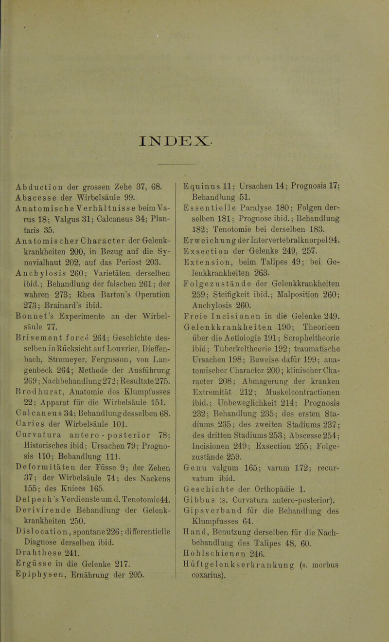 INDEX Abduction der grossen Zehe 37, 68. Abscesse der Wirbelsäule 99. AnatomischeVerhältnisse beimVa- rus 18; Valgus 31; Calcaneus 34; Plan- taris 35. Anatomischer Character der Gelenk- krankheiten 200, in Bezug auf die Sy- novialhaut 202, auf das Periost 203. Ancb ylosis 260; Varietäten derselben ibid.; Behandlung der falschen 261; der wahren 273; Rhea Barton's Operation 273; Brainard's ibid. Bonnet's Experimente an der Wirbel- säule 77. Brisement force 264; Geschichte des- selben in Rücksicht auf Louvrier, Diefen- bach, Stromeyer, Fergusson, von Lan- genbeck 264; Methode der Ausführung 2G9; Nachbehandlung 272; Resultate 275. Brodhurst, Anatomie des Klumpfusses 22; Apparat für die Wirbelsäule 151. Cal caneus 34; Behandlung desselben 68. Caries der Wirbelsäule 101. Curvatura antero - posterior 78: Historisches ibid; Ursachen 79; Progno- sis 110; Behandlung 111. Deformitäten der Füsse 9; der Zehen 37; der Wirbelsäule 74; des Nackens 155; des Kniees 165. D e 1 p e c h 's Verdienste um d. Tenotomie44. Derivirende Behandlung der Gelenk- krankheiten 250. Dislocation, spontane226; differentielle Diagnose derselben ibid. Drahthose 241. Ergüsse in die Gelenke 217. Epiphysen, Ernährung der 205. Equinus 11; Ursachen 14; Prognosis 17; Behandlung 51. Essentielle Paralyse 180; Folgen der- selben 181; Prognose ibid.; Behandlung 182; Tenotomie bei derselben 183. E r w e i c h un g der Intervertebralknorpel 94. Exsection der Gelenke 249, 257. Extension, beim Talipes 49; bei Ge- lenkkrankheiten 263. Folgezustände der Gelenkkrankheiten 259; Steifigkeit ibid.; Malposition 260; Anchylosis 260. Freie Incisionen in die Gelenke 249. Gelenkkrankheiten 190; Theorieen über die Aetiologie 191; Scropheltheorie ibid; Tuberkeltheorie 192; traumatische Ursachen 198; Beweise dafür 199; ana- tomischer Character 200; klinischer Cha- racter 208; Abmagerung der kranken Extremität 212; Muskelcontractionen ibid.; Unbeweglichkeit 214; Prognosis 232; Behandlung 235; des ersten Sta- diums 235; des zweiten Stadiums 237; des dritten Stadiums 253; Abscesse 254; Incisionen 249; Exsection 255; Folge- zustände 259. Genu valgum 165; varum 172; recur- vatum ibid. Geschichte der Orthopädie 1. Gibbus (s. Curvatura antero-posterior). Gipsverband für die Behandlung des Klumpfusses 64. Hand, Benutzung derselben für die Nach- behandlung des Talipes 48, 60. II ohlschienen 246. Hüftgelenkserkrankung (s. morbus coxarius).