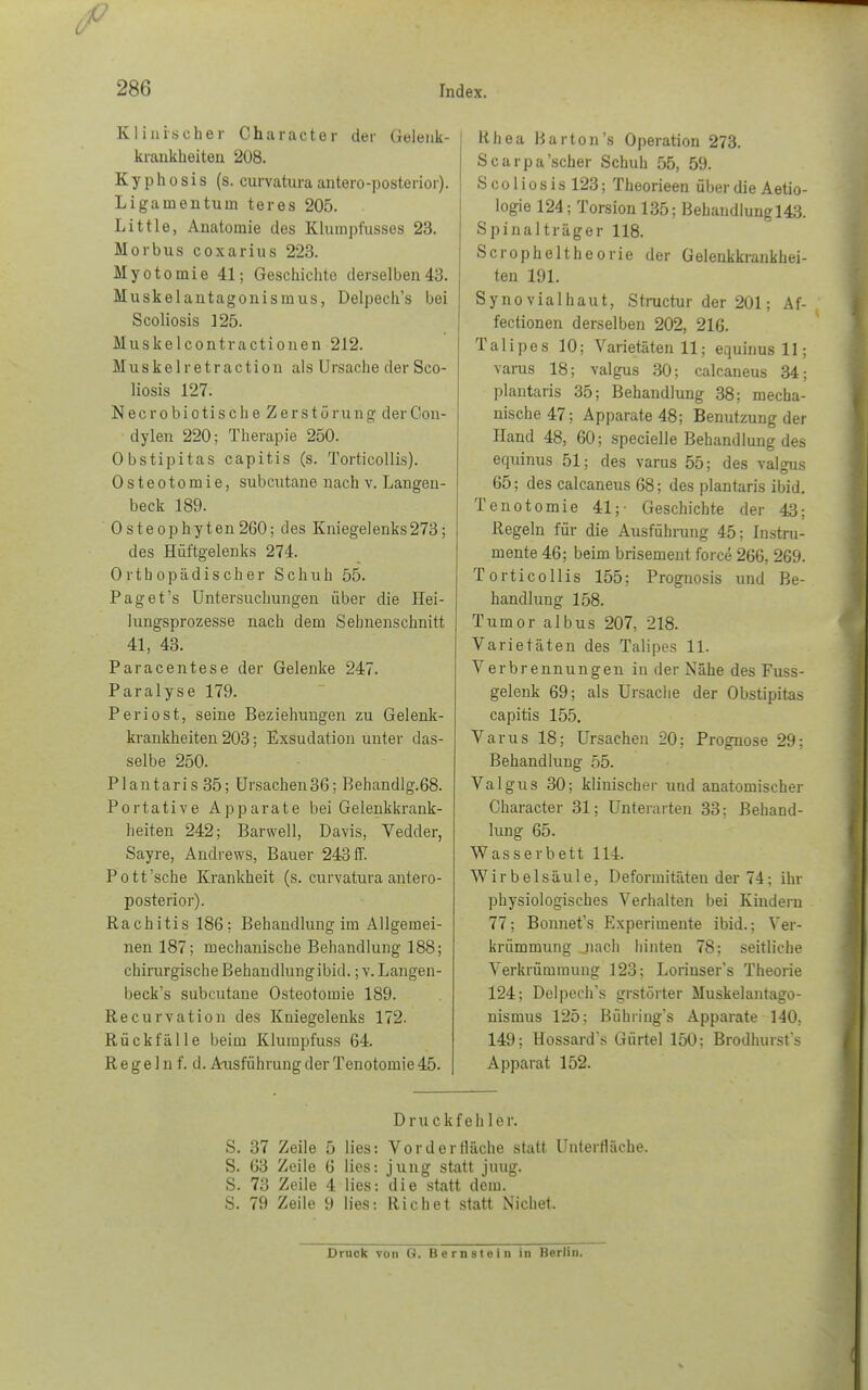 Klinischer Oharacter der Gelenk- krankheiten '208. K y p h o s i s (s. curvatura antero-posterior). Ligamentum teres 205. Little, Anatomie des Klumpfusses 23. Morbus coxarius 223. Myotomie 41; Geschichte derselben43. Muskelantagonismus, Delpech's bei Scoliosis ]25. Muskelcontractionen 212. Muskelretraction als Ursache der Sco- liosis 127. Necrobiotische Zerstörung derOon- dylen 220; Therapie 250. Obstipitas capitis (s. Torticollis). Osteotomie, subcutane nach v. Langen- beck 189. Osteophyten260; des Kniegelenks273 ; des Hüftgelenks 274. Orthopädischer Schuh 55. Pag et's Untersuchungen über die Hei- lungsprozesse nach dem Sehnenschnitt 41, 43. Paracentese der Gelenke 247. Paralyse 179. Periost, seine Beziehungen zu Gelenk- krankheiten 203; Exsudation unter das- selbe 250. Plantaris 35; Ursachen36; Rehandlg.68. Portative Apparate bei Gelenkkrank- heiten 242; Barwell, Davis, Vedder, Sayre, Andrews, Bauer 243 ff. Pott'sehe Krankheit (s. curvatura antero- posterior). Rachitis 186: Behandlung im Allgemei- nen 187; mechanische Behandlung 188; chirurgische Behandlung ibid.; v. Langen- beck's subcutane Osteotomie 189. Recurvation des Kniegelenks 172. Rückfälle beim Klumpfuss 64. R e g e 1 n f. d. Ausführung der Tenotomie 45. Rhea Rarton's Operation 273. Scarpa'scher Schuh 55, 59. S c o 1 i o s i s 123; Theorieen über die Aetio- logie 124; Torsion 135; Behandlungl43. Spinalträger 118. Scropheltheorie der Gelenkkrankhei- ten 191. Synovialhaut, Structur der 201; Af- fectionen derselben 202, 216. Talipes 10; Varietäten 11; equinusll; varus 18; valgus 30; calcaneus 34; plantaris 35; Behandlung 38; mecha- nische 47; Apparate 48; Benutzung der Hand 48, 60; specielle Behandlung des eepünus 51; des varus 55; des valgus 65; des calcaneus 68; des plantaris ibid. Tenotomie 41;- Geschichte der 43; Regeln für die Ausführung 45; Instru- mente 46; beim brisement force 266. 269. Torticollis 155; Prognosis und Be- handlung 158. Tumor albus 207, 218. Varietäten des Talipes 11. Verbrennungen in der Nähe des Fuss- gelenk 69; als Ursache der Obstipitas capitis 155. Varus 18; Ursachen 20; Prognose 29: Behandlung 55. Valgus 30; klinischer und anatomischer Character 31; Unterarten 33: Behand- lung 65. Wasserbett 114. Wirbelsäule, Deformitäten der 74; ihr physiologisches Verhalten bei Kindern 77; Bonnet's Experimente ibid.; Ver- krümmung jiach hinten 78; seitliche Verkrümmung 123: Loriusers Theorie 124; Delpech's grstörter Muskelantago- nismus 125: Bühiing's Apparate 140, 149; Hossard's Gürtel 150; Brodhurst's Apparat 152. Druckfehler. S. 37 Zeile 5 lies: Vor der fläche statt Untertläche. S. 63 Zeile 6 lies: jung statt juug. S. 73 Zeile 4 lies: die statt dem. S. 79 Zeile 9 lies: Rieh et statt Nichet. Druck von G. Bernslein in Berlin.