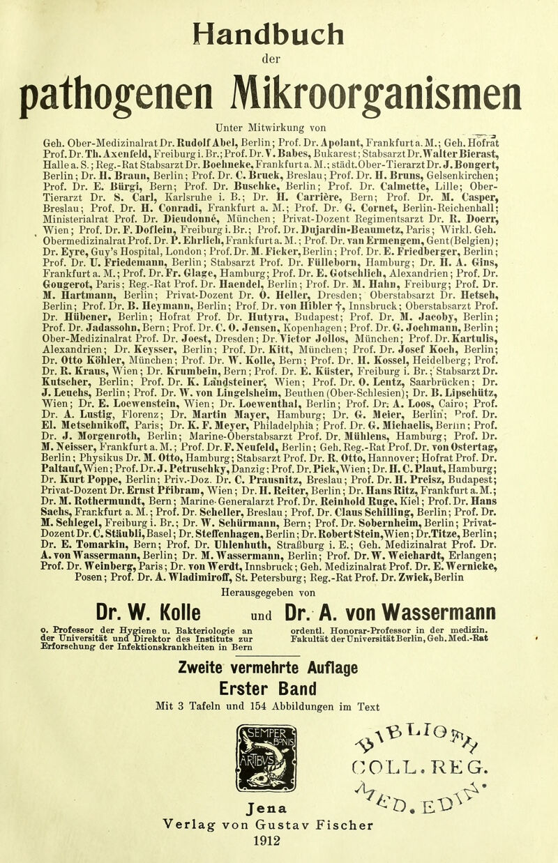 Handbuch der pathogenen Mikroorganismen Unter Mitwirkung von Geh. Ober-Medizinalrat Dr. Rudolf Abel, Berlin; Prof. Dr. Apolaut, Frankfurt a. M.; Geh. Hofrat Prof. Dr. Tb. Axeiifeld, Freiburg i. Br.; Prof. Dr. V. Babes, Bukarest; Stabsarzt Dr. Walter Bierast, Halle a. S.; Reg.-Rat Stabsarzt Dr. Boelmcke, Frankfurt a. M.; städt.Ober-Tierarzt Dr. J. Bongert, Berlin; Dr. H. Braun, Berlin; Prof. Dr. C. Bruck, Breslau; Prof. Dr. H. Bruns, Gelsenkirchen; Prof. Dr. E. Bürgi, Bern; Prof. Dr. Buschke, Berlin; Prof. Dr. Calnictte, Lille; Ober- Tierarzt Dr. S. Carl, Karlsruhe i. B.; Dr. H. Carriöre, Bern; Prof. Dr. M. Casper, Breslau; Prof. Dr. H. Conradi, Frankfurt a. M.; Prof. Dr. G. Cornet, Berlin-Reichenhall; Ministerialrat Prof. Dr. Dieudonne, München; Privat-Dozent Regimentsarzt Dr. R. Doerr, Wien; Prof. Dr.F.Doflein, Freiburgi.Br.; Prof. Dr.Diijardin-Beaiunetz,Paris; Wirkl. Geh. Obermedizinalrat Prof. Dr. P. Ehrlich, Frankfurt a.M.; Prof, Dr. vanErmengeni, Gent(Belgien); Dr. Eyre, Guy's Hospital, London; Prof. Dr. M. Ficker,Berlin; Prof. Dr. E. Friedberger, Berlin; Prof. Dr. U. Friedemann, Berlin; Stabsarzt Prof. Dr. Fülleborn, Hamburg; Dr. H. A. Gins, Frankfurt a. M.; Prof, Dr. Fr. Glage, Hamburg; Prof. Dr. E. Gotschlich, Alexandrien; Prof. Dr. Gongerot, Paris; Reg.-Rat Prof. Dr. Haendel, Berlin; Prof. Dr. M. Hahn, Freiburg; Prof. Dr. M. Hartmann, Berlin; Privat-Dozent Dr. 0. Heller, Dresden; Oberstabsarzt Dr. Hetsch, Berlin; Prof. Dr. B. Heyinanu, Berlin; Prof. Dr. tou Hibler f, Innsbruck; Oberstabsarzt Prof. Dr. Hübener, Berlin; Hofrat Prof. Dr. Hutyra, Budapest; Prof. Dr. M. Jacoby, Berlin; Prof. Dr. Jadassohn,Bern; Prof. Dr.C. 0. Jensen, Kopenhagen; Prof. Dr.G. Jochmann,Berlin; Ober-Medizinalrat Prof. Dr. Joest, Dresden; Dr. Victor Jollos, München; Prof.Dr.Kartulis, Alexandrien; Dr. Keysser, Berlin; Prof. Dr. Kitt, München; Prof. Dr. Josef Koch, Berlin; Dr. Otto Köhler, München; Prof. Dr. W. Kolle, Bern; Prof. Dr. H. Kossei, Heidelberg; Prof. Dr. R. Kraus, Wien; Dr. Krumbein, Bern; Prof. Dr. E. Küster, Freiburg i. Br.;' Stabsarzt Dr. Kutscher, Berlin; Prof. Dr. K. Ljiu4steiner', Wien; Prof. Dr. 0. Lentz, Saarbrücken; Dr. J. Lenchs, Berlin; Prof. Dr. W. von Lingelsheim, Beuthen (Ober-Schlesien); Dr. B. Lipschütz, Wien; Dr. E. Loewenstein, Wien; Dr. Loewenthal, Berlin; Prof. Dr; A. Loos, Cairo; Prof. Dr. A. Lustig, Florenz; Dr. Martin Mayer, Hamburg; Dr. G. Meier, Berlin; Prof. Dr. El. Metschnikoff, Paris; Dr. K. F. Meyer, Philadelphia; Prof. Dr. G. Michaelis, Berlin; Prof. Dr. J. Morgeuroth, Berlin; Marine-Oberstabsarzt Prof. Dr. Mühleus, Hamburg; Prof. Dr. M. Neisser, Frankfurt a. M.; Prof. Dr. F. Neufeld, Berlin; Geh. Reg.-Rat Prof. Dr. Ton Ostertag, Berlin; PhysikusDr. M. Otto, Hamburg; Stabsarzt Prof. Dr. R. Otto,Hannover; Hofrat Prof. Dr. Paltauf, Wien; Prof. Dr. J. Petruschky, Danzig; Prof. Dr. Pick, Wien; Dr. H. C. Plaut, Hamburg; Dr. Kurt Poppe, Berlin; Priv.-Doz. Dr. C. Prausnitz, Breslau; Prof. Dr. H. Preisz, Budapest; Privat-Dozent Dr. Ernst Pfibram, Wien; Dr. H. Reiter, Berlin; Dr. Hans Ritz, Frankfurt a. M.; Dr. M. Rothermundt, Bern; Marine- Generalarzt Prof. Dr. Reinhold Rüge, Kiel; Prof. Dr. Hans Sachs, Frankfurt a. M.; Prof. Dr. Scheller, Breslau; Prof. Dr. Claus Schilling, Berlin; Prof. Dr. M. Schlegel, Freiburg i. Br.; Dr. W. Schürmann, Bern; Prof. Dr. Sobernheim, Berlin; Privat- Dozent Dr. C. Stäubli,Basel; Dr. Steffenhagen, Berlin; Dr. RobertStein,Wien; Dr.Titze, Berlin; Dr. E. Tomarkin, Bern; Prof. Dr. Uhlenhuth, Straßburg i. E.; Geh. Medizinalrat Prof. Dr. A. von Wassermann, Berlin; Dr. M.Wassermann, Berlin; Prof. Dr. W. Weich ardt, Erlangen; Prof. Dr. Weinberg, Paris; Dr. von Werdt, Innsbruck; Geh. Medizinalrat Prof. Dr. E. Wernicke, Posen; Prof. Dr. A. Wladimiroff, St. Petersburg; Reg.-Rat Prof. Dr. Zwick, Berlin Herausgegeben von Dr. W. Kolle o. Professor der Hygiene u. Bakteriologie an der Universität und Direktor des Instituts zur Erforschung: der Infektionskrankheiten in Bern und Dr. A. von Wassermann ordentl. Honorar-Professor in der medizin. Fakultät der Universität Berlin, Geh. Med.-Kat Zweite vermehrte Auflage Erster Band Mit 3 Tafeln und 154 Abbildungen im Text Jena Verlag von Gustav Fischer 1912 COLL.REG.