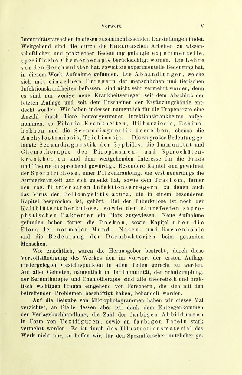 Immunitätstatsachen in diesen zusammenfassenden Darstellungen findet. Weitgehend sind die durch die EHRLiCHSchen Arbeiten zu wissen- schaftlicher und praktischer Bedeutung gelangte experimentelle, spezifische Chemotherapie berücksichtigt worden. Die Lehre von den Geschwülsten hat, soweit sie experimentelle Bedeutung hat, in diesem Werk Aufnahme gefunden. Die Abhandlungen, welche sich mit einzelnen Erregern der menschlichen und tierischen Infektionskrankheiten befassen, sind nicht sehr vermehrt worden, denn es sind nur wenige neue Krankheitserreger seit dem Abschluß der letzten Auflage und seit dem Erscheinen der Ergänzungsbände ent- deckt worden. Wir haben indessen namentlich für die Tropenärzte eine Anzahl durch Tiere hervorgerufener Infektionskrankheiten aufge- nommen, so Filaria-Krankheiten, Bilharziosis, Echino- kokken und die Serumdiagnostik derselben, ebenso die Anchylostomiasis, Trichinosis. — Die zu großer Bedeutung ge- langte Serumdiagnostik der Syphilis, die Immunität und Chemotherapie der Piroplasmen- und Spirochäten- krankheiten sind dem weitgehenden Interesse für die Praxis und Theorie entsprechend gewürdigt. Besondere Kapitel sind gewidmet der Sporotrichose, einer Pilzerkrankung, die erst neuerdings die Aufmerksamkeit auf sich gelenkt hat, sowie dem Trachom, ferner den sog. filtrierbaren Infektionserregern, zu denen auch das Virus der Poliomyelitis acuta, die in einem besonderen Kapitel besprochen ist, gehört. Bei der Tuberkulose ist noch der Kaltblütertuberkulose, sowie den säurefesten sapro- phytischen Bakterien ein Platz zugewiesen. Neue Aufnahme gefunden haben ferner die Pocken, sowie Kapitel über die Flora der normalen Mund-, Nasen- und Rachen höhle und die Bedeutung der Darmbakterien beim gesunden Menschen. Wie ersichtlich, waren die Herausgeber bestrebt, durch diese Vervollständigung des Werkes den im Vorwort der ersten Auflage niedergelegten Gesichtspunkten in allen Teilen gerecht zu werden. Auf allen Gebieten, namentlich in der Immunität, der Schutzimpfung, der Serumtherapie und Chemotherapie sind alle theoretisch und prak- tisch wichtigen Fragen eingehend von Forschern, die sich mit den betreffenden Problemen beschäftigt haben, behandelt worden. Auf die Beigabe von Mikrophotogrammen haben wir dieses Mal verzichtet, an Stelle dessen aber ist, dank dem Entgegenkommen der Verlagsbuchhandlung, die Zahl der farbigen Abbildungen in Form von Textfiguren, sowie an farbigen Tafeln stark vermehrt worden. Es ist durch das Illustrationsmaterial das Werk nicht nur, so hofien wir, für den Spezialforscher nützlicher ge-