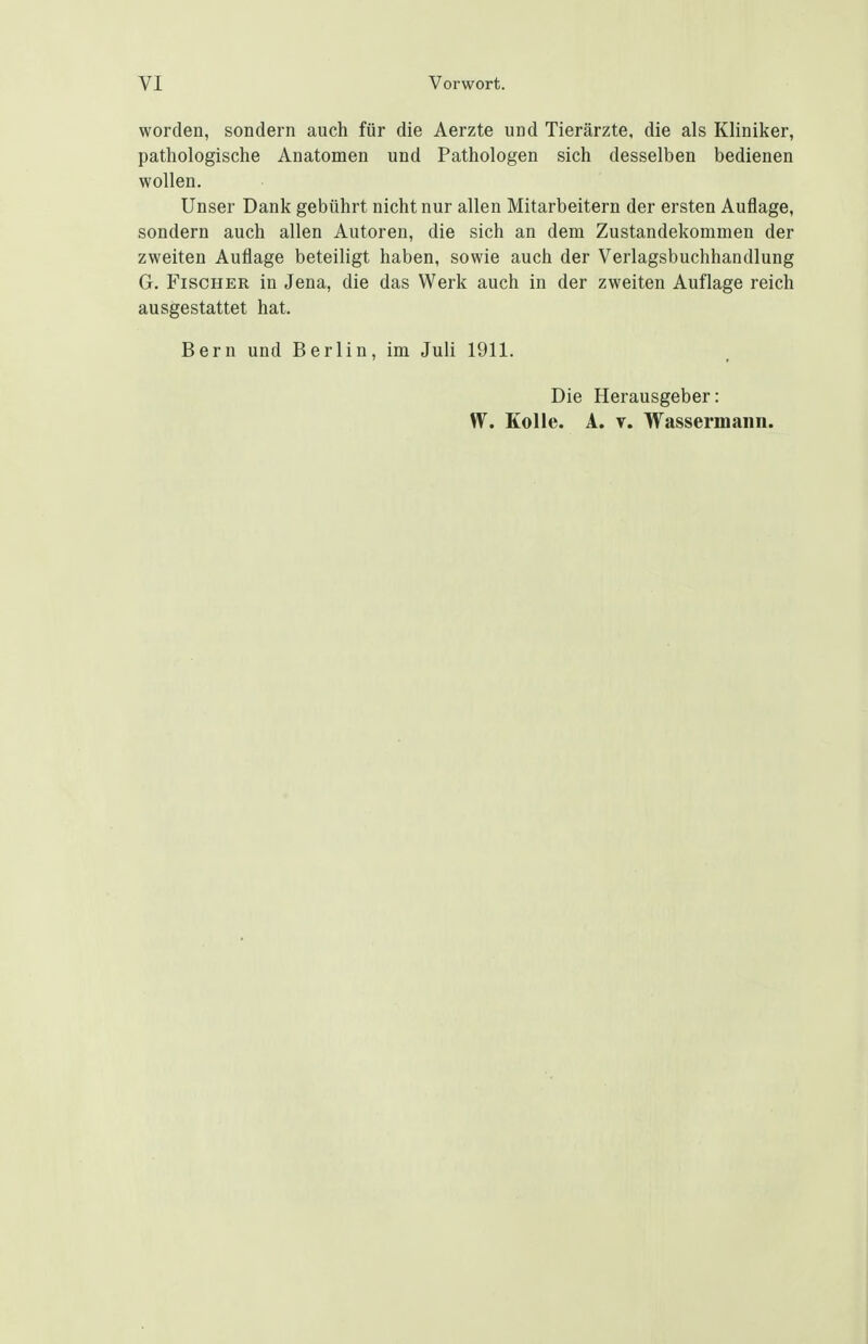 worden, sondern auch für die Aerzte und Tierärzte, die als Kliniker, pathologische Anatomen und Pathologen sich desselben bedienen wollen. Unser Dank gebührt nicht nur allen Mitarbeitern der ersten Auflage, sondern auch allen Autoren, die sich an dem Zustandekommen der zweiten Auflage beteiligt haben, sowie auch der Verlagsbuchhandlung G. Fischer in Jena, die das Werk auch in der zweiten Auflage reich ausgestattet hat. Bern und Berlin, im Juli 1911. Die Herausgeber: W. Eolle. A. V. Wassermann.