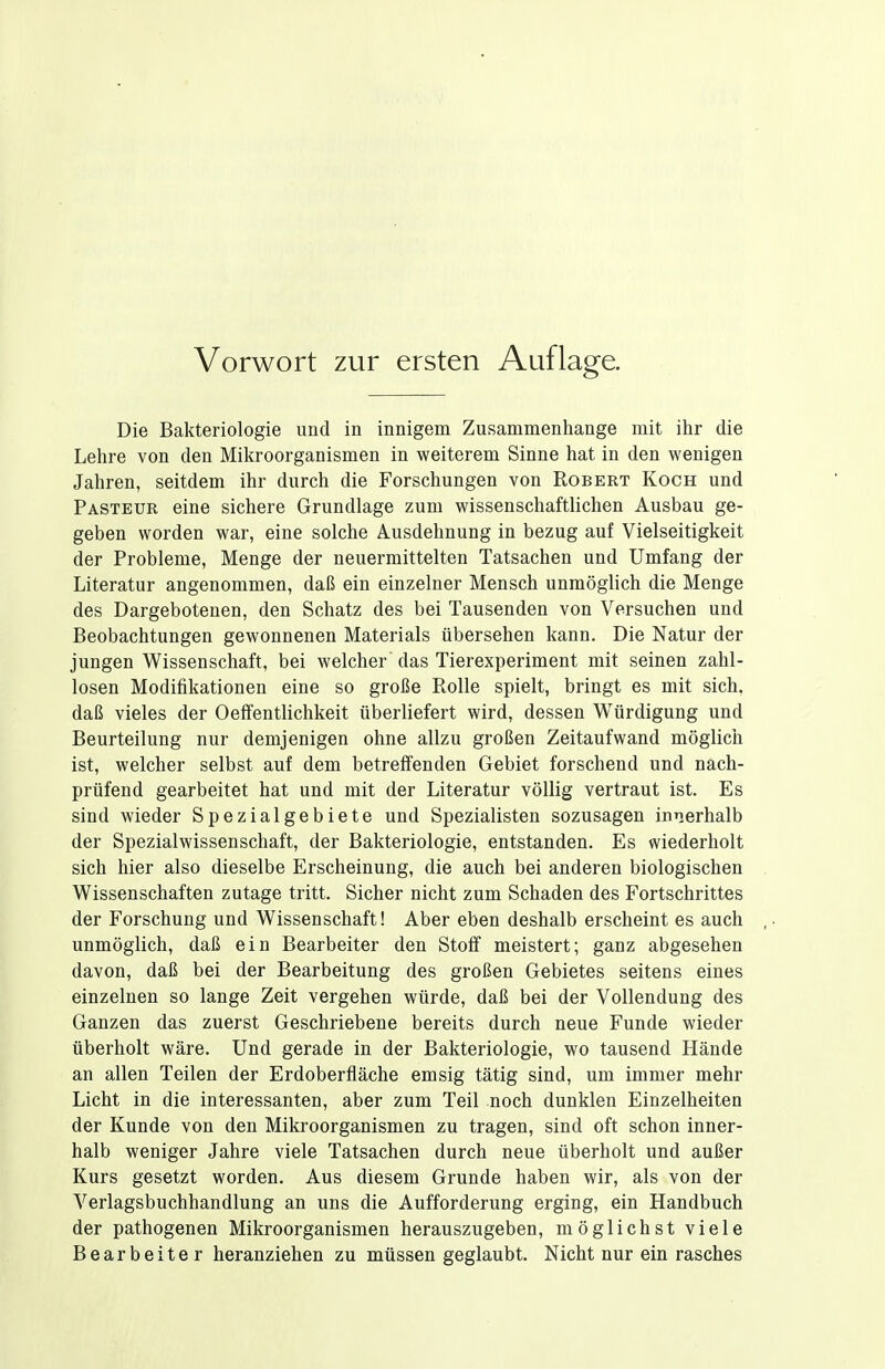 Die Bakteriologie und in innigem Zusammenhange mit ihr die Lehre von den Mikroorganismen in weiterem Sinne hat in den wenigen Jahren, seitdem ihr durch die Forschungen von Robert Koch und Pasteur eine sichere Grundlage zum wissenschaftlichen Ausbau ge- geben worden war, eine solche Ausdehnung in bezug auf Vielseitigkeit der Probleme, Menge der neuermittelten Tatsachen und Umfang der Literatur angenommen, daß ein einzelner Mensch unmöglich die Menge des Dargebotenen, den Schatz des bei Tausenden von Versuchen und Beobachtungen gewonnenen Materials übersehen kann. Die Natur der jungen Wissenschaft, bei welcher das Tierexperiment mit seinen zahl- losen Modifikationen eine so große Rolle spielt, bringt es mit sich, daß vieles der Oeffentlichkeit überliefert wird, dessen Würdigung und Beurteilung nur demjenigen ohne allzu großen Zeitaufwand möglich ist, welcher selbst auf dem betreflfenden Gebiet forschend und nach- prüfend gearbeitet hat und mit der Literatur völlig vertraut ist. Es sind wieder Spezialgebiete und Spezialisten sozusagen innerhalb der SpezialWissenschaft, der Bakteriologie, entstanden. Es wiederholt sich hier also dieselbe Erscheinung, die auch bei anderen biologischen Wissenschaften zutage tritt. Sicher nicht zum Schaden des Fortschrittes der Forschung und Wissenschaft! Aber eben deshalb erscheint es auch unmöglich, daß ein Bearbeiter den Stoff meistert; ganz abgesehen davon, daß bei der Bearbeitung des großen Gebietes seitens eines einzelnen so lange Zeit vergehen würde, daß bei der Vollendung des Ganzen das zuerst Geschriebene bereits durch neue Funde wieder überholt wäre. Und gerade in der Bakteriologie, wo tausend Hände an allen Teilen der Erdoberfläche emsig tätig sind, um immer mehr Licht in die interessanten, aber zum Teil noch dunklen Einzelheiten der Kunde von den Mikroorganismen zu tragen, sind oft schon inner- halb weniger Jahre viele Tatsachen durch neue überholt und außer Kurs gesetzt worden. Aus diesem Grunde haben wir, als von der Verlagsbuchhandlung an uns die Aufforderung erging, ein Handbuch der pathogenen Mikroorganismen herauszugeben, möglichst viele Bearbeiter heranziehen zu müssen geglaubt. Nicht nur ein rasches