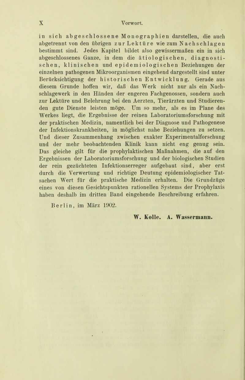 in sich abgeschlossene Monographien darstellen, die auch abgetrennt von den übrigen zur Lektüre wie zum Nachschlagen bestimmt sind. Jedes Kapitel bildet also gewissermaßen ein in sich abgeschlossenes Ganze, in dem die ätiologischen, diagnosti- schen, klinischen und epidemiologischen Beziehungen der einzelnen pathogenen Mikroorganismen eingehend dargestellt sind unter Berücksichtigung der historischen Entwicklung. Gerade aus diesem Grunde hoffen wir, daß das Werk nicht nur als ein Nach- schlagewerk in den Händen der engeren Fachgenossen, sondern auch zur Lektüre und Belehrung bei den Aerzten, Tierärzten und Studieren- den gute Dienste leisten möge. Um so mehr, als es im Plane des Werkes liegt, die Ergebnisse der reinen Laboratoriumsforschung mit der praktischen Medizin, namentlich bei der Diagnose und Pathogenese der Infektionskrankheiten, in möglichst nahe Beziehungen zu setzen. Und dieser Zusammenhang zwischen exakter Experimentalforschung und der mehr beobachtenden Klinik kann nicht eng genug sein. Das gleiche gilt für die prophylaktischen Maßnahmen, die auf den Ergebnissen der Laboratoriumsforschung und der biologischen Studien der rein gezüchteten Infektionserreger aufgebaut sind, aber erst durch die Verwertung und richtige Deutung epidemiologischer Tat- sachen Wert für die praktische Medizin erhalten. Die Grundzüge eines von diesen Gesichtspunkten rationellen Systems der Prophylaxis haben deshalb im dritten Band eingehende Beschreibung erfahren. Berlin, im März 1902. W. Kolle. A. Wassermann.