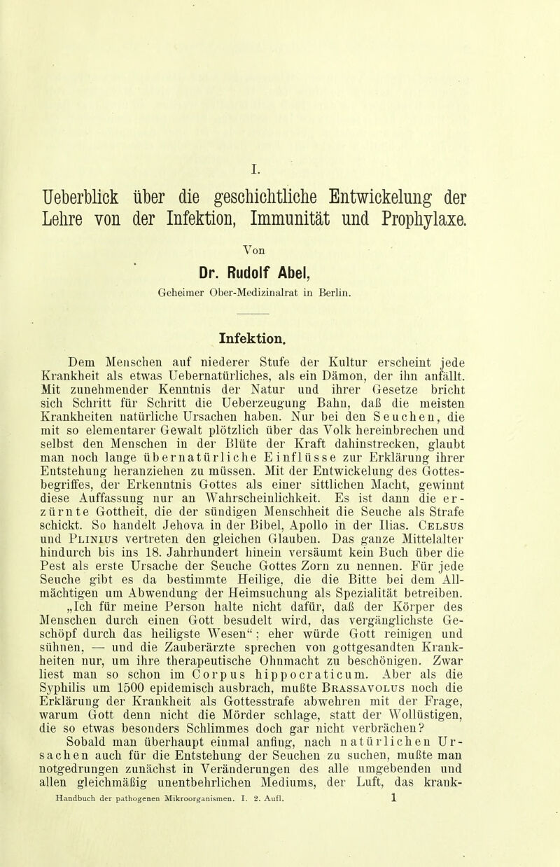 Ueberblick über die geschichtliche Entwickelung der Lehre von der Infektion, Immunität und Prophylaxe. Von Dr. Rudolf Abel, Geheimer Ober-Medizinalrat in Berlin. Infektion. Dem Menschen auf niederer Stufe der Kultur erscheint jede Krankheit als etwas Uebernatürliches, als ein Dämon, der ihn anfällt. Mit zunehmender Kenntnis der Natur und ihrer Gesetze bricht sich Schritt für Schritt die Ueberzeugung Bahn, daß die meisten Krankheiten natürliche Ursachen haben. Nur bei den Seuchen, die mit so elementarer Gewalt plötzlich über das Volk hereinbrechen und selbst den Menschen in der Blüte der Kraft dahinstrecken, glaubt man noch lange übernatürliche Einflüsse zur Erklärung ihrer Entstehung heranziehen zu müssen. Mit der Entwickelung des Gottes- begriflfes, der Erkenntnis Gottes als einer sittlichen Macht, gewinnt diese Auffassung nur an Wahrscheinlichkeit. Es ist dann die er- zürnte Gottheit, die der sündigen Menschheit die Seuche als Strafe schickt. So handelt Jehova in der Bibel, Apollo in der Ilias. Celsus und Plinius vertreten den gleichen Glauben. Das ganze Mittelalter hindurch bis ins 18. Jahrhundert hinein versäumt kein Buch über die Pest als erste Ursache der Seuche Gottes Zorn zu nennen. Für jede Seuche gibt es da bestimmte Heilige, die die Bitte bei dem x4.ll- mächtigen um Abwendung der Heimsuchung als Spezialität betreiben. „Ich für meine Person halte nicht dafür, daß der Körper des Menschen durch einen Gott besudelt wird, das vergänglichste Ge- schöpf durch das heiligste Wesen; eher würde Gott reinigen und sühnen, — und die Zauberärzte sprechen von gottgesandten Krank- heiten nur, um ihre therapeutische Ohnmacht zu beschönigen. Zwar liest man so schon im Corpus hippocraticum. Aber als die Syphilis um 1500 epidemisch ausbrach, mußte Brassavolus noch die Erklärung der Krankheit als Gottesstrafe abwehren mit der Frage, warum Gott denn nicht die Mörder schlage, statt der Wollüstigen, die so etwas besonders Schlimmes doch gar nicht verbrächen? Sobald man überhaupt einmal anfing, nach natürlichen Ur- sachen auch für die Entstehung der Seuchen zu suchen, mußte man notgedrungen zunächst in Veränderungen des alle umgebenden und allen gleichmäßig unentbehrlichen Mediums, der Luft, das krank- Handbuch der pathogenen Mikroorganismen. I. 2. Aufl. 1