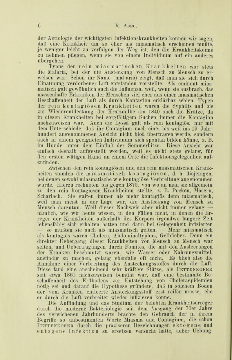 der Aetiologie der wichtigsten Infektionskrankheiten können wir sagen, daß eine Krankheit um so eher als miasmatisch erscheinen mußte, je weniger leicht zu verfolgen der Weg ist, den die Krankheitskeime zu nehmen pflegen, wenn sie von einem Individuum auf ein anderes übergehen. Typus der rein miasmatischen Krankheiten war stets die Malaria, bei der nie Ansteckung von Mensch zu Mensch zu er- weisen war. Schon ihr Name (mal aria) zeigt, daß man sie sich durch Einatmung verdorbener Luft entstanden vorstellte. Als eminent mias- matisch galt gewöhnlich auch die Influenza, weil, wenn sie ausbrach, das massenhafte Erkranken der Menschen viel eher aus einer miasmatischen Beschaifenheit der Luft als durch Kontagion erklärbar schien. Typen der rein koutagiöseu Krankheiten waren die Sj^philis und bis zur Wiederentdeckung der Krätzmilbe um 1840 auch die Krätze, da in diesen Krankheiten bei sorgfältigem Suchen immer die Kontagion nachzuweisen war. Auch die Lyssa galt als rein kontagiös, nur mit dem Unterschiede, daß ihr Contagium nach einer bis weit ins 19. Jahr- hundert angenommenen Ansicht nicht bloß übertragen werde, sondern auch in einem geeigneten Individuum sich spontan bilden könne, z. B. im Hunde unter dem Einfluß der Sommerhitze. Diese Ansicht war einfach deshalb aufgestellt worden, weil es nicht stets gelang, für den ersten wütigen Hund an einem Orte die Infektionsgelegenheit auf- zufinden. Zwischen den rein kontagiösen und den rein miasmatischen Krank- heiten standen die miasmatisch-kontagiösen, d. h. diejenigen, bei denen sowohl miasmatische wie kontagiöse Verbreitung angenommen wurde. Hierzu rechneten bis gegen 1870, von wo an man sie allgemein zu den rein kontagiösen Krankheiten stellte, z. B. Pocken, Masern, Scharlach. Sie galten immer als mehr kontagiös denn miasmatisch, weil man meist in der Lage war, die Ansteckung von Mensch zu Mensch darzutun. Weil dieser Nachweis aber nicht immer gelang — nämlich, wie wir heute wissen, in den Fällen nicht, in denen die Er- reger der Krankheiten außerhalb des Körpers irgendwo längere Zeit lebensfähig sich erhalten hatten und dann bei Gelegenheit infizierten — so mußten sie auch als miasmatisch gelten. — Mehr miasmatisch als kontagiös waren Cholera, Abdominaltyphus, Gelbfieber. Denn ein direkter Uebergang dieser Krankheiten von Mensch zu Mensch war selten, und Uebertraguugen durch Fomites, die mit den Ausleerungen der Kranken beschmutzt waren, wie \¥asser oder Nahrungsmittel, ausfindig zu machen, gelang ebenfalls oft nicht. Es blieb also die Annahme einer Verbreitung des AnsteckungsstofFes durch die Luft. Diese fand eine anscheinend sehr kräftige Stütze, als Pettenkofer seit etwa 1860 nachzuweisen bemüht war, daß eine bestimmte Be- schaffenheit des Erdbodens zur Entstehung von Choleraepidemien nötig sei und darauf die Hypothese gründete, daß in solchem Boden der vom Kranken entleerte AnsteckungsstolF erst reifen müsse, ehe er durch die Luft verbreitet wieder infizieren könne. Die Auffindung und das Studium der belebten Krankheitserreger durch die moderne Bakteriologie seit dem Ausgang der 70er Jahre des verwichenen Jahrhunderts brachte den Gebrauch der in ihrem Begritt'e so unbestimmten Worte Miasma und Contagium, die schon Pettenkofer durch die präziseren Bezeichnungen ektogene und entogeue Infektion zu ersetzen versucht hatte, außer Uebuug.