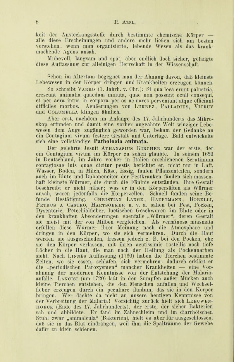 keit der Ansteckungsstoflfe durch bestimmte chemische Körper — alle diese Erscheinungen und andere mehr ließen sich am besten verstehen, wenn man organisierte, lebende Wesen als das krank- machende Agens ansah. Mühevoll, langsam und spät, aber endlich doch sicher, gelangte diese Auffassung zur alleinigen Herrschaft in der Wissenschaft. Schon im Altertum begegnet man der Ahnung davon, daß kleinste Lebewesen in den Körper dringen und Krankheiten erzeugen können. So schreibt Varro (1. Jahrh. v. Chr.): Si qua loca erunt palustria, crescunt animalia quaedam minuta, quae non possunt oculi consequi, et per aera intus in corpora per os ac nares perveniunt atque efficiunt difficiles raorbos. Aeußerungen von Lukrez, Palladius, Vitruv und CoLUMELLA klingen ähnlich. Aber erst, nachdem im Anfange des 17. Jahrhunderts das Mikro- skop erfunden und damit eine vorher ungeahnte Welt winziger Lebe- wesen dem Auge zugänglich geworden war, bekam der Gedanke an ein Contagium vivum festere Gestalt und Unterlage. Bald entwickelte sich eine vollständige Pathologia aniiuata. Der gelehrte Jesuit Athanasius Kircher war der erste, der ein Contagium vivum im Körper zu sehen glaubte. In seinem 1659 in Deutschland, im Jahre vorher in Italien erschienenen Scrutinium contagiosae luis quae dicitur pestis berichtet er, nicht nur in Luft, Wasser, Boden, in Milch, Käse, Essig, faulen Pflanzenteilen, sondern auch im Blute und Buboneneiter der Pestkranken fänden sich massen- haft kleinste Würmer, die durch die Fäulnis entständen. Ihre Gestalt beschreibt er nicht näher; was er in den Körpersäften als Würmer ansah, waren jedenfalls die Körperzellen. Schnell fanden seine Be- funde Bestätigung. Christian Lange, Hauptmann, Borelli, Petrus a Castro, Hartsoeker u. v. a. sahen bei Pest, Pocken, Dysenterie, Petechialfieber, luetischen Geschwüren im Blute oder in den krankhaften Absonderungen ebenfalls „Würmer, deren Gestalt sie meist mit der von Milben vergleichen. Als verm'mosa miasmata erfüllen diese Würmer ihrer Meinung nach die Atmosphäre und dringen in den Körper, wo sie sich vermehren. Durch die Haut werden sie ausgeschieden, fressen jedoch z. B. bei den Pocken, ehe sie den Körper verlassen, mit ihren acutissimis rostellis noch tiefe Löcher in die Haut, die man nach der Heilung als Pockennarben sieht. Nach Linnes Auffassung (1760) haben die Tierchen bestimmte Zeiten, wo sie essen, schlafen, sich vermehren: dadurch erklärt er die „periodischen Paroxysmen mancher Krankheiten — eine Vor- ahnung der modernen Kenntnisse von der Entstehung der Malaria- anfälle. Lancisi (um 1720) läßt in den Sümpfen außer Mücken auch kleine Tierchen entstehen, die den Menschen anfallen und Wechsel- fieber erzeugen durch ein peculiare fluidum, das sie in den Körper bringen. Wer dächte da nicht an unsere heutigen Kenntnisse von der Verbreitung der Malaria! Vorsichtig zurück hielt sich Leeuwen- hoeck (Ende des 17. Jahrhunderts), der erste, der sicher Bakterien sah und abbildete. Er fand im Zahnschleim und im diarrhöischen Stuhl zwar „animaicula (Bakterien), hielt es aber für ausgeschlossen, daß sie in das Blut eindrängen, weil ihm die Spalträume der Gewebe dafür zu klein schienen.