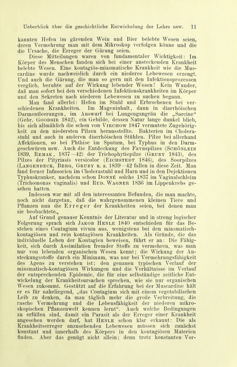 kannten Hefen im gärenden Wein und Bier belebte Wesen seien, deren Vermehrung' man mit dem Mikroskop verfolgen könne und die die Ursache, die Erreger der Gärung seien. Diese Mitteilungen waren von fundamentaler Wichtigkeit: Im Körper des Menschen fanden sich bei einer ansteckenden Krankheit belebte Wesen. Eine kontagiös-miasmatische Krankheit wie die Mus- cardine wurde nachweislich durch ein niederes Lebewesen erzeugt. Und auch die Gärung, die man so gern mit den Infektionsprozessen verglich, beruhte auf der Wirkung lebender Wesen! Kein Wunder, daß man sofort bei den verschiedenen Infektionskrankheiten im Körper und den Sekreten nach niederen Lebewesen zu suchen begann. Man fand allerlei: Hefen im Stuhl und Erbrochenen bei ver- schiedenen Krankheiten. Im Mageninhalt, dann in diarrhöischen Darmentleerungen, im Auswurf bei Lungengangrän die „Sarcine (Gebr. Goodsir 1842), ein Gebilde, dessen Natur lange dunkel blieb, lais sich allmählich die schon von Virchow 1847 vermutete Zugehörig- keit zu den niedersten Pilzen herausstellte. Bakterien im Cliolera- stuhl und auch in anderen diarrhöischen Stühlen. Pilze bei allerhand Affektionen, so bei Phthise im Sputum, bei Typhus in den Darm- geschwüren usw. Auch die Entdeckung des Favuspilzes (Schönlein 1839, Remak, 1837-42) der Trichophytiepilze (Grubt 1843), des Pilzes der Pityriasis versicolor (Lichstedt 1846), des Soorpilzes (Langenbeck, Berg, Grubt u. a. 1839—42 fallen in diese Zeit. Man fand ferner Infusorien im Cholerastulil und Harn und in den Dejektionen Typhuskranker, nachdem schon Donne solche 1837 im Vaginalschleim (Trichomonas vaginalis) und Rud. Wagner 1836 im Lippenkrebs ge- sehen hatten. Indessen war mit all den interessanten Befunden, die man machte, noch nicht dargetan, daß die wahrgenommenen kleinen Tiere und Pflanzen nun die Erreger der Krankheiten seien, bei denen man sie beobachtete.. Auf Grund genauer Kenntnis der Literatur und in streng logischer Folgerung sprach sich Jakob Henle 1840 entschieden für das Be- stehen eines Contagium vivum aus. wenigstens bei den miasmatisch- kontagiösen und rein kontagiösen Krankheiten. Als Gründe, die das individuelle Leben der Kontagien beweisen, führt er an: Die Fähig- keit, sich durch Assimilation fremder Stoffe zu vermehren, was man nur von lebenden organischen Wesen kennt; die Wirkung der An- steckungsstoffe durch ein Minimum, was nur bei Vermehrungsfähigkeit des Agens zu verstehen ist; den genauen typischen Verlauf der miasmatisch-kontagiösen Wirkungen und die Verhältnisse im Verlauf der entsprechenden Epidemie, die für eine selbständige zeitliche Ent- wickelung der Krankheitsursachen sprechen, wie sie nur organischen Wesen zukommt. Gestützt auf die Erfahrung bei der Muscardiue hält er es für naheliegend, „das Contagium sich mit einem vegetabilischen Leib zu denken, da man täglich mehr die große Verbreitung, die rasche Vermehrung und die Lebensfähigkeit der niederen mikro- skopischen Pflanzenwelt kennen lernt. Auch welche Bedingungen zu erfüllen sind, damit ein Parasit als der Erreger einer Krankheit angesehen werden darf, hat Henle schon klar erkannt: Die als Krankheitserreger anzusehenden Lebewesen müssen sich zunächst konstant und innerhalb des Körpers in den kontagiösen Materien finden. Aber das genügt nicht allein; denn trotz konstanten Vor-
