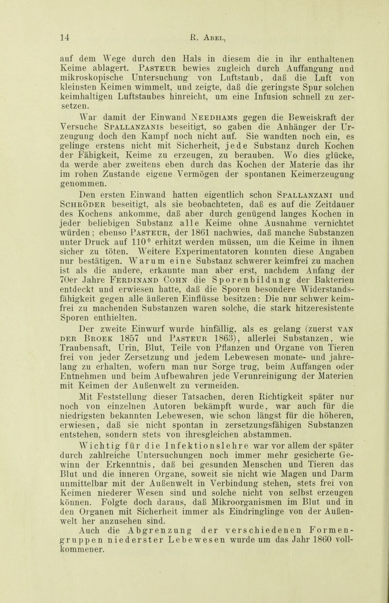 auf dem Wege durch den Hals in diesem die in ihr enthaltenen Keime ablagert. Pasteur bewies zugleich durch Auffangung und mikroskopische Untersuchung von Luftstaub, daß die Luft von kleinsten Keimen wimmelt, und zeigte, daß die geringste Spur solchen keimhaltigen Luftstaubes hinreicht, um eine Infusion schnell zu zer- setzen. War damit der Einwand Needhams gegen die Beweiskraft der Versuche Spallanzanis beseitigt, so gaben die Anhänger der Ur- zeugung doch den Kampf noch nicht auf. Sie wandten noch ein, es gelinge erstens nicht mit Sicherheit, jede Substanz durch Kochen der Fähigkeit, Keime zu erzeugen, zu berauben. Wo dies glücke, da werde aber zweitens eben durch das Kochen der Materie das ihr im rohen Zustande eigene Vermögen der spontanen Keimerzeugung genommen. Den ersten Einwand hatten eigentlich schon Spallanzani und Schröder beseitigt, als sie beobachteten, daß es auf die Zeitdauer des Kochens ankomme, daß aber durch genügend langes Kochen in jeder beliebigen Substanz alle Keime ohne Ausnahme vernichtet würden; ebenso Pasteur, der 1861 nachwies, daß manche Substanzen unter Druck auf 110 erhitzt werden müssen, um die Keime in ihnen sicher zu töten. Weitere Experimentatoren konnten diese Angaben nur bestätigen. Warum eine Substanz schwerer keimfrei zu machen ist als die andere, erkannte man aber erst, nachdem Anfang der 70er Jahre Ferdinand Cohn die Sporenbildung der Bakterien entdeckt und erwiesen hatte, daß die Sporen besondere Widerstands- fähigkeit gegen alle äußeren Einflüsse besitzen: Die nur schwer keim- frei zu machenden Substanzen waren solche, die stark hitzeresisteute Sporen enthielten. Der zweite Einwurf wurde hinfällig, als es gelang (zuerst van der Broek 1857 und Pasteur 1863), allerlei Substanzen, wie Traubensaft, Urin, Blut, Teile von Pflanzen und Organe von Tieren frei von jeder Zersetzung und jedem Lebewesen monate- und jahre- lang zu erhalten, wofern man nur Sorge trug, beim Auffangen oder Entnehmen und beim Aufbewahren jede Verunreinigung der Materien mit Keimen der Außenwelt zu vermeiden. Mit Feststellung dieser Tatsachen, deren Richtigkeit später nur noch von einzelneu Autoren bekämpft wurde, war auch für die niedrigsten bekannten Lebewesen, wie schon längst für die höheren, erwiesen, daß sie nicht spontan in zersetzungsfähigen Substanzen entstehen, sondern stets von ihresgleichen abstammen. Wichtig für die Infektionslehre war vor allem der später durch zahlreiche Untersuchungen noch immer mehr gesicherte Ge- winn der Erkenntnis, daß bei gesunden Menschen und Tieren das Blut und die inneren Organe, soweit sie nicht wie Magen und Darm unmittelbar mit der Außenwelt in Verbindung stehen, stets frei von Keimen niederer Wesen sind und solche nicht von selbst erzeugen können. Folgte doch daraus, daß Mikroorganismen im Blut und in den Organen mit Sicherheit immer als Eindringlinge von der Außen- welt her anzusehen sind. Auch die Abgrenzung der verschiedenen Formen- gruppen niederster Lebewesen wurde um das Jahr 1860 voll- kommener.