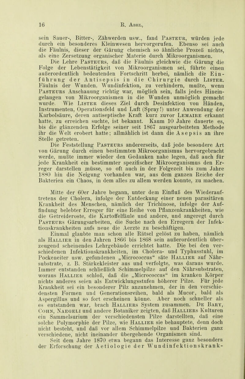 sein Sauer-, Bitter-, Zähwerden usw., fand Pasteur, würden jede durch ein besonderes Kleinwesen hervorgerufen. Ebenso sei auch die Fäulnis, dieser der Gärung chemisch so ähnliche Prozeß nichts, als eine Zersetzung organischer Materie durch Mikroorganismen. Die Lehre Paste urs, daß die Fäulnis gleichwie die Gärung die Folge der Lebenstätigkeit von Mikroorganismen sei, führte einen außerordentlich bedeutenden Fortschritt herbei, nämlich die Ein- führung der Antisepsis in die Chirurgie durch Lister. Fäulnis der Wunden, Wundinfektion, zu verhindern, mußte, wenn Pasteurs Anschauung richtig war, möglich sein, falls jedes Hiuein- gelangen von Mikroorganismen in die Wunden unmöglich gemacht wurde. Wie Lister dieses Ziel durch Desinfektion von Händen, Instrumenten, Operationsfeld und Luft (Spray!) unter Anwendung der Karbolsäure, deren antiseptische Kraft kurz zuvor Lemaire erkannt hatte, zu erreichen suchte, ist bekannt. Kaum 10 Jahre dauerte es, bis die glänzenden Erfolge seiner seit 1867 ausgearbeiteten Methode ihr die Welt erobert hatte; allmählich ist dann die Asepsis an ihre Stelle getreten. Die Feststellung Pasteurs andererseits, daß jede besondere Art von Gärung durch einen bestimmten Mikroorganismus hervorgebracht werde, mußte immer wieder den Gedanken nahe legen, daß auch für jede Krankheit ein bestimmter spezifischer Mikroorganismus den Er- reger darstellen müsse, so oft auch in der Folgezeit bis zum Jahre 1880 hin die Neigung vorhanden war, aus dem ganzen Reiche der Bakterien ein Chaos, in dem alles zu allem werden konnte, zu machen. Mitte der 60er Jahre begann, unter dem Einfluß des Wiederauf- tretens der Cholera, infolge der Entdeckung einer neuen parasitären Krankheit des Menschen, nämlich der Trichinose, infolge der Auf- findung belebter Erreger für eine Reihe von Pflanzenkrankheiten, wie die Getreideroste, die KartofFelfäule und andere, und angeregt durch Pasteurs Gäruugsarbeiten, die Suche nach den Erregern der Infek- tionskrankheiten aufs neue die Aerzte zu beschäftigen. Einmal glaubte man schon alle Rätsel gelöst zu haben, nämlich als HallteR in den Jahren 1866 bis 1868 sein außerordentlich über- zeugend scheinendes Lehrgebäude errichtet hatte. Die bei den ver- schiedenen Infektionskrankheiten, im Cholera- und Typhusstuhl, im Pockeueiter usw. gefundenen „Micrococcus säte Hallier auf Nähr- substrate, z. B. Stärkekleister aus und verfolgte, was daraus wurde. Immer entstanden schließlich Schimmelpilze auf den Nährsubstraten, woraus Hallier schloß, daß die „Micrococcus im kranken Körper nichts anderes seien als Eutwicklungsstufen höherer Pilze. Für jede Kraukheit sei ein besonderer Pilz anzunehmen, der in den verschie- densten Formen und Generationsreihen, bald als Mucor, bald als Aspergillus und so fort erscheinen könne. Aber noch schneller als es entstanden war, brach Halliers System zusammen. De Bary, Cohn, Naegeli und andere Botaniker zeigten, daß Halliers Kulturen ein Sammelsurium der verschiedensten Pilze darstellten, daß eine solche Polymorphie der Pilze, wie Hallier sie behauptete, denn doch nicht besteht, und daß vor allem Schimmelpilze und Bakterien ganz verschiedene, nicht ineinander übergehende Organismen sind. Seit dem Jahre 1870 etwa begann das Interesse ganz besonders der Erforschung der Aetiologie der Wundinfektionskrank-