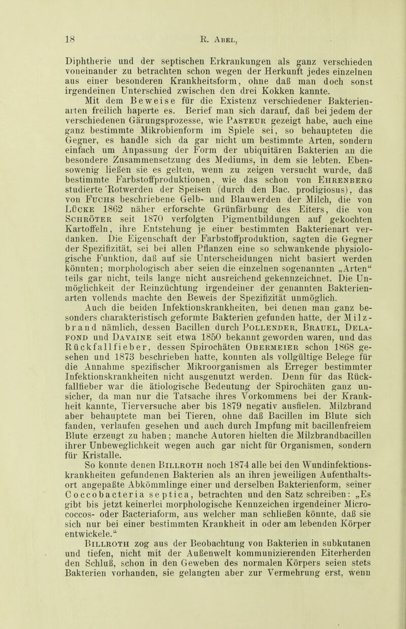 Diphtherie und der septischen Erkrankungen als ganz verschieden voneinander zu betrachten schon wegen der Herkunft jedes einzelnen aus einer besonderen Krankheitsform, ohne daß man doch sonst irgendeinen Unterschied zwischen den drei Kokken kannte. Mit dem Beweise für die Existenz verschiedener Bakterien- ai ten freilich haperte es. Berief man sich darauf, daß bei jedem der verschiedenen Gärungsprozesse, wie Pasteur gezeigt habe, auch eine ganz bestimmte Mikrobienform im Spiele sei, so behaupteten die Gegner, es handle sich da gar nicht um bestimmte Arten, sonderu einfach um Anpassung der Form der ubiquitären Bakterien an die besondere Zusammensetzung des Mediums, in dem sie lebteu. Eben- sowenig ließen sie es gelten, wenn zu zeigen versucht wurde, daß bestimmte FarbstolFproduktionen, wie das schon von Ehrenberg studierte 'Rotwerden der Speisen (durch den Bac. prodigiosus), das von Fuchs beschriebene Gelb- und Blauwerden der Milch, die von LÜCKE 1862 näher erforschte Grünfärbung des Eiters, die von Schröter seit 1870 verfolgten Pigmentbildungen auf gekochten Kartoffeln, ihre Entstehung je einer bestimmten Bakterienart ver- danken. Die Eigenschaft der FarbstofFproduktion, sagten die Gegner der Spezifizität, sei bei allen Pflanzen eine so schwankende physiolo- gische Funktion, daß auf sie Unterscheidungen nicht basiert werden könnten; morphologisch aber seien die einzelnen sogenannten „Arten teils gar nicht, teils lange nicht ausreichend gekennzeichnet. Die Un- möglichkeit der Reinzüchtung irgendeiner der genannten Bakterien- arten vollends machte den Beweis der Spezifizität unmöglich. Auch die beiden Infektionskrankheiten, bei denen man ganz be- sonders charakteristisch geformte Bakterien gefunden hatte, der Milz- brand nämlich, dessen Bacillen durch Tollender, Brauel, Dela- FOND und Davaine seit etwa 1850 bekannt geworden waren, und das Rückfallfieber, dessen Spirochäten Obermeier schon 1868 ge- sehen und 1873 beschrieben hatte, konnten als vollgültige Belege für die Annahme spezifischer Mikroorganismen als Erreger bestimmter Infektionskrankheiten nicht ausgenutzt werden. Denn für das Rück- fallfieber war die ätiologische Bedeutung der Spirochäten ganz un- sicher, da man nur die Tatsache ihres Vorkommens bei der Krank- heit kannte, Tierversuche aber bis 1879 negativ ausfielen. Milzbrand aber behauptete man bei Tieren, ohne daß Bacillen im Blute sich fanden, verlaufen gesehen und auch durch Impfung mit bacillenfreiem Blute erzeugt zu haben; manche Autoren hielten die Milzbrandbacillen ihrer Unbeweglichkeit wegen auch gar nicht für Organismen, sondern für Kristalle. So konnte denen Billroth noch 1874 alle bei den Wundinfektious- krankheiteu gefundenen Bakterien als an ihren jeweiligen Aufenthalts- ort angepaßte Abkömmlinge einer und derselben Bakterienform, seiner Coccobacteria septica, betrachten und den Satz schreiben: „Es gibt bis jetzt keinerlei morphologische Kennzeichen irgendeiner Micro- coccos- oder Bacteriaform, aus welcher man schließen könnte, daß sie sich nur bei einer bestimmten Krankheit in oder am lebenden Körper entwickele. Billroth zog aus der Beobachtung von Bakterien in subkutanen und tiefen, nicht mit der Außenwelt kommunizierenden Eiterherden den Schluß, schon in den Geweben des normalen Körpers seien stets Bakterien vorhanden, sie gelangten aber zur Vermehrung erst, wenn