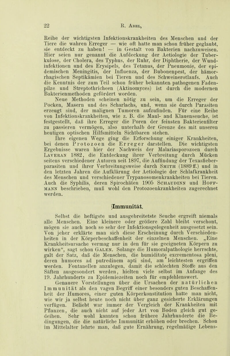 Reihe der wichtigsten Infektionskrankheiten des Menschen und der Tiere die wahren Erreger — wie oft hatte man schon früher geglaubt, sie entdeckt zu haben I — in Gestalt von Bakterien nachzuweisen. Hier seien nur genannt die Aufdeckung der Aetiologie der Tuber- kulose, der Cholera, des Typhus, der Ruhr, der Diphtherie, der Wund- infektionen und des Erysipels, des Tetanus, der Pneumonie, der epi- demischen Meningitis, der Influenza, der Bubonenpest, der hämor- rhagischen Septikämien bei Tieren und des Schweinerotlaufs. Auch die Kenntnis der zum Teil schon früher bekannten pathogenen Faden- pilze und Streptothricheen (Aktinomyces) ist durch die modernen Bakterienraethoden gefördert worden. Neue Methoden scheinen nötig zu sein, um die Erreger der Pocken, Masern und des Scharlachs, und, wenn sie durch Parasiten erzeugt sind, der malignen Tumoren aufzufinden. Für eine Reihe von Infektionskrankheiten, wie z. B. die Maul- and Klauenseuche, ist festgestellt, daß ihre Erreger die Poren der feinsten Bakterienfilter zu passieren vermögen, also unterhalb der Grenze des mit unseren heutigen optischen Hilfsmitteln Sichtbaren stehen. Ihre eigenen Wege ging die Erforschung einiger Krankheiten, bei denen P i- o t o z o e n die Erreger darstellen. Die wichtigsten Ergebnisse waren hier der Nachweis der Malariasporozoen durch Laveran 1882, die Entdeckung ihrer Verbreitung durch Mücken seitens verschiedener Autoren seit 1897, die Auffindung der Texasfieber- parasiten und ihrer Verbreitungsweise durch Smith (1889 ff.) und in den letzten Jahren die Aufklärung der Aetiologie der Schlafkrankheit des Menschen und verschiedener Trypanosomeukrankheiten bei Tieren. Auch die Syphilis, deren Spirochäten 1905 Schaudinn und Hoff- mann beschrieben, muß wohl den Protozoenkrankheiten zugerechnet werden. ^Immunität. Selbst die heftigste und ausgebreitetste Seuche ergreift niemals alle Menschen. Eine kleinere oder größere Zahl bleibt verschont, mögen sie auch noch so sehr der Infektionsgelegenheit ausgesetzt sein. Von jeher erklärte man sich diese Erscheinung durch Verschieden- heiten in der Körperbeschaifenheit der einzelnen Menschen. „Eine Krankheitsursache vermag nur in den für sie geeigneten Körpern zu wirken, sagt schon Galen. Solange die Humoralpathologie herrschte, galt der Satz, daß die Menschen, die humiditate excrementosa pleni, deren humores ad putredinem apti sind, am * leichtesten ergriffen werden. Fontanellen anzulegen, damit die schlechten Stoffe aus den Säften ausgesondert werden, hielten viele selbst im Anfange des 19. Jahrhunderts zu Epidemiezeiten noch für empfehlenswert. Genauere Vorstellungen über die Ursachen der natürlichen Immunität als den vagen Begriff einer besonders guten Beschaffen- heit der Humores, einer guten Körperkonstitution hatte man nicht, wie wir ja selbst heute noch nicht über ganz gesicherte Erklärungen verfügen. Beliebt war immer der Vergleich der Krankheiten mit Pflanzen, die auch nicht auf jeder Art von Boden gleich gut ge- deihen. Sehr wohl kannten schon frühere Jahrhunderte die Be- dingungen, die die natürliche Immunität erhöhen oder brechen. Schon im Mittelalter lehrte man, daß gute Ernährung, regelmäßige Lebens-