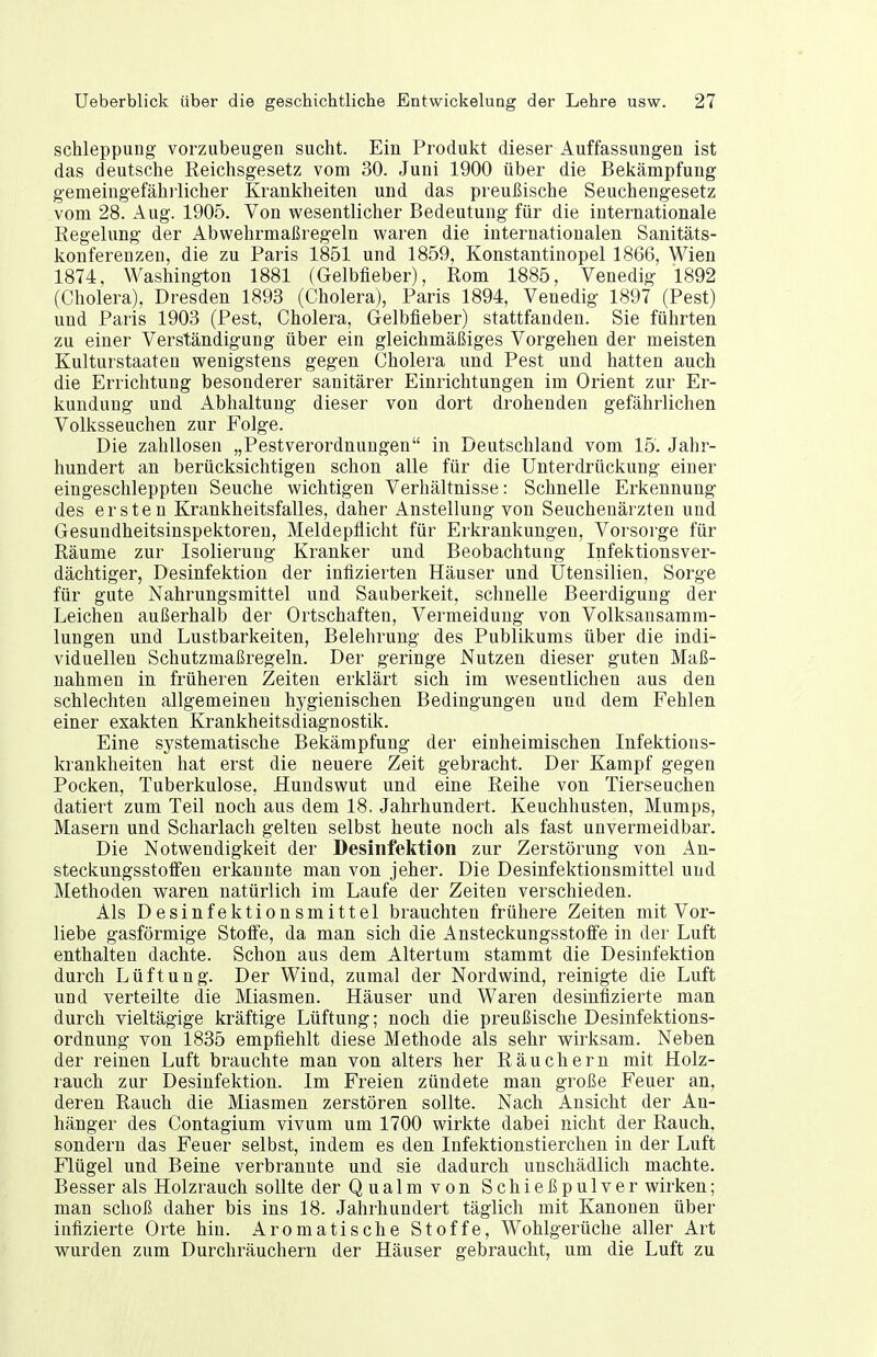 schleppung vorzubeugen sucht. Ein Produkt dieser Auffassungen ist das deutsche Reichsgesetz vom 30. Juni 1900 über die Belcämpfung gemeingefähiiicher Kranliheiten und das preußische Seuchengesetz vom 28. Aug. 1905. Von v^^esentlicher Bedeutung für die internationale Regelung der Abwehrmaßregeln waren die internationalen Sanitäts- konferenzen, die zu Paris 1851 und 1859, Konstantinopel 1866, Wien 1874, Washington 1881 (Gelbfieber), Rom 1885, Venedig 1892 (Cholera), Dresden 1893 (Cholera), Paris 1894, Venedig 1897 (Pest) und Paris 1903 (Pest, Cholera, Gelbfieber) stattfanden. Sie fährten zu einer Verständigung über ein gleichmäßiges Vorgehen der meisten Kulturstaaten wenigstens gegen Cholera und Pest und hatten auch die Errichtung besonderer sanitärer Einrichtungen im Orient zur Er- kundung und Abhaltung dieser von dort drohenden gefährlichen Volksseuchen zur Folge. Die zahllosen „Pestverordnungen in Deutschland vom 15. Jahr- hundert an berücksichtigen schon alle für die Unterdrückung einer eingeschleppten Seuche wichtigen Verhältnisse: Schnelle Erkennung des ersten Krankheitsfalles, daher Anstellung von Seucheuärzten und Gesuudheitsinspektoren, Meldepflicht für Erkrankungen, Vorsorge für Räume zur Isolierung Kranker und Beobachtung Infektionsver- dächtiger, Desinfektion der infizierten Häuser und Utensilien, Sorge für gute Nahrungsmittel und Sauberkeit, schnelle Beerdigung der Leichen außerhalb der Ortschaften, Vermeidung von Volksansamra- lungen und Lustbarkeiten, Belehrung des Publikums über die indi- viduellen Schutzmaßregeln. Der geringe Nutzen dieser guten Maß- nahmen in früheren Zeiten erklärt sich im wesentlichen aus den schlechten allgemeinen hygienischen Bedingungen und dem Fehlen einer exakten Krankheitsdiagnostik. Eine systematische Bekämpfung der einheimischen Infektions- krankheiten hat erst die neuere Zeit gebracht. Der Kampf gegen Pocken, Tuberkulose, Hundswut und eine Reihe von Tierseuchen datiert zum Teil noch aus dem 18, Jahrhundert. Keuchhusten, Mumps, Masern und Scharlach gelten selbst heute noch als fast unvermeidbar. Die Notwendigkeit der Desinfektion zur Zerstörung von An- steckungsstotfeu erkannte man von jeher. Die Desinfektionsmittel und Methoden waren natürlich im Laufe der Zeiten verschieden. Als Desinfektionsmittel brauchten frühere Zeiten mit Vor- liebe gasförmige StotFe, da man sich die Ansteckungsstoffe in der Luft enthalten dachte. Schon aus dem Altertum stammt die Desinfektion durch Lüftung. Der Wind, zumal der Nordwind, reinigte die Luft und verteilte die Miasmen. Häuser und Waren desinfizierte man durch vieltägige kräftige Lüftung; noch die preußische Desinfektions- ordnung von 1835 empfiehlt diese Methode als sehr wirksam. Neben der reinen Luft brauchte man von alters her Räuchern mit Holz- rauch zur Desinfektion. Im Freien zündete man große Feuer an, deren Rauch die Miasmen zerstören sollte. Nach Ansicht der An- hänger des Contagium vivum um 1700 wirkte dabei nicht der Rauch, sondern das Feuer selbst, indem es den Infektionstierchen in der Luft Flügel und Beine verbrannte und sie dadurch unschädlich machte. Besser als Holzrauch sollte der Qualm von Schießpulver wirken; man schoß daher bis ins 18. Jahrhundert täglich mit Kanonen über infizierte Orte hin. Aromatische Stoffe, Wohlgerüche aller Art wurden zum Durchräuchern der Häuser gebraucht, um die Luft zu