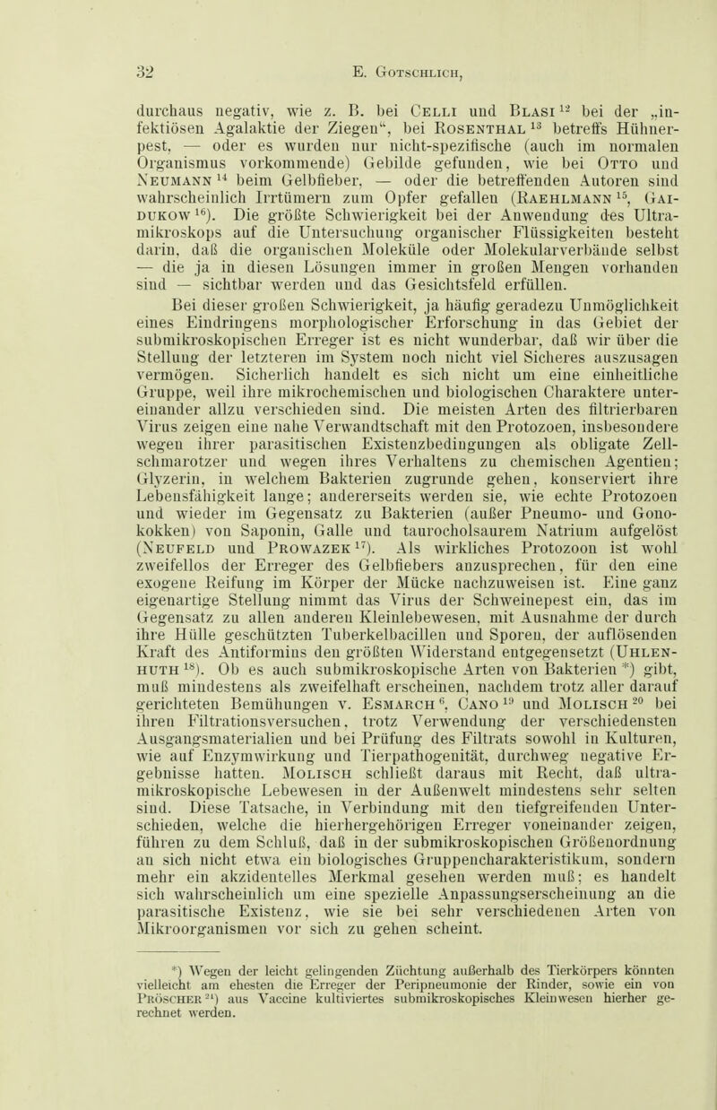 durchaus negativ, wie z. B. bei Celli und Blasi bei der „in- fektiösen Agalaktie der Ziegen, bei Rosenthal betreifs Hühner- pest, — oder es wurden nur nicht-speziiische (auch im normalen Organismus vorkommende) Gebilde gefunden, wie bei Otto und Neumann  beim Gelbfieber, — oder die betreffenden Autoren sind wahrscheinlich Irrtümern zum Opfer gefallen (Raehlmann Gai- DUKOw ^*'). Die größte Schwierigkeit bei der Anwendung des Ultra- mikroskops auf die Untersuchung organischer Flüssigkeiten besteht darin, daß die organischen Moleküle oder Molekularverbäude selbst — die ja in diesen Lösungen immer in großen Mengen vorhanden sind — sichtbar werden und das Gesichtsfeld erfüllen. Bei dieser großen Schwierigkeit, ja häufig geradezu Unmöglichkeit eines Eindringens morphologischer Erforschung in das Gebiet der submikroskopischen Erreger ist es nicht wunderbar, daß wir über die Stellung der letzteren im System noch nicht viel Sicheres auszusagen vermögen. Sicherlich handelt es sich nicht um eine einheitliche Gruppe, weil ihre mikrochemischen und biologischen Charaktere unter- einander allzu verschieden sind. Die meisten Arten des filtrierbaren Virus zeigen eine nahe Verwandtschaft mit den Protozoen, insbesoudei-e wegen ihrer parasitischen Existenzbedingungen als obligate Zell- schmarotzer und wegen ihres Verhaltens zu chemischen Agentien; Glyzerin, in welchem Bakterien zugrunde gehen, konserviert ihre Lebensfähigkeit lange; andererseits werden sie, wie echte Protozoen und wieder im Gegensatz zu Bakterien (außer Pueumo- und Gono- kokken) von Saponin, Galle und taurocholsaurem Natrium aufgelöst (Neufeld und Prowazek i^). Als wirkliches Protozoon ist wohl zweifellos der Erreger des Gelbfiebers anzusprechen, für den eine exogene Reifung im Körper der Mücke nachzuweisen ist. Eine ganz eigenartige Stellung nimmt das Virus der Schweinepest ein, das im Gegensatz zu allen anderen Kleinlebewesen, mit Ausnahme der durch ihre Hülle geschützten Tuberkelbacillen und Sporen, der auflösenden Kraft des Antiformins den größten Widerstand entgegensetzt (Uhlen- HUTH ^^). Ob es auch submikroskopische Arten von Bakterien *) gibt, muß mindestens als zweifelhaft erscheinen, nachdem trotz aller darauf gerichteten Bemühungen v. Esmarch Cano i-' und Molisch bei ihren Filtrationsversuchen, trotz Verwendung der verschiedensten Ausgangsmaterialien und bei Prüfung des Filtrats sowohl in Kulturen, wie auf Enzymwirkung und Tierpathogenität, durchweg negative Er- gebnisse hatten. Molisch schließt daraus mit Recht, daß ultra- mikroskopische Lebewesen in der Außenwelt mindestens sehr selten sind. Diese Tatsache, in Verbindung mit den tiefgreifenden Unter- schieden, welche die hierhergehörigeu Erreger voneinander zeigeu, führen zu dem Schluß, daß in der submiki'oskopischen Größenordnung an sich nicht etwa ein biologisches Gruppencharakteristikum, sondern mehr ein akzidentelles Merkmal gesehen werden muß; es handelt sich wahrscheinlich um eine spezielle Anpassungserscheinung an die parasitische Existenz, wie sie bei sehr verschiedenen Arten von Mikroorganismen vor sich zu gehen scheint. *) Wegen der leicht gelingenden Züchtung außerhalb des Tierkörpers könnten vielleicht am ehesten die Erreger der Peripneumonie der Rinder, sowie ein von Pröscher'-') aus Vaccine kultiviertes submikroskopisches Kleinweseu hierher ge- rechnet werden.