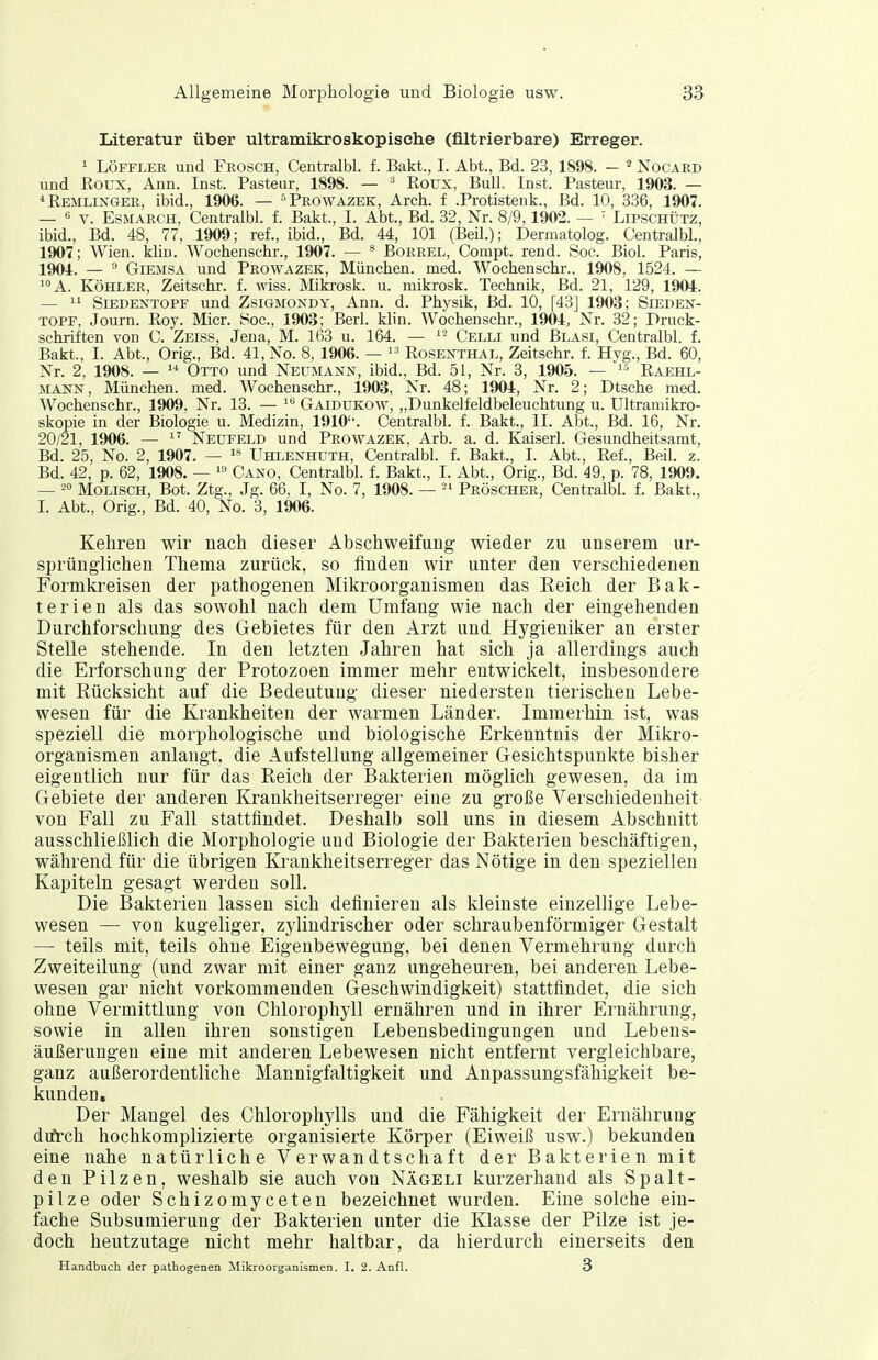 Literatur über ultramikroskopische (filtrierbare) Erreger. ^ LÖFFLER und Frosch, Centralbl. f. Bakt., I. Abt., Bd. 23, 1898. - ^ Nocard und ßoux, Ann. Inst. Pasteur, 1898. — ^ Roux, Bull Inst. Pasteur, 1903. — *Remliis^ger, ibid., 1906. — = Prowazek, Arch. f .Protistenk., Bd. 10, 336, 1907. — s V. EsMARCH, Centralbl. f. Bakt., I. Abt., Bd. 32, Nr. 8/9,1902. —  Lipschütz, ibid., Bd. 48, 77, 1909; ref., ibid., Bd. 44, 101 (Beil.); Dermatolog. Centralbl., 1907; Wien. klin. Wochenschr., 1907. — ^ Borrel, Compt. rend. vSoc. Biol. Paris, 1904. — ^ GiEMSA und Prowazek, München, med. Wochenschr., 1908, 1524. — A. Köhler, Zeitschr. f. wiss. Mikrosk. u. mikrosk. Technik, Bd. 21, 129, 1904. —  Siedentopf und Zsigmondy, Ann. d. Physik, Bd. 10, [43] 1903; Sieden- topf, Journ. Roy. Micr. See, 1903; Berl. klin. Wochenschr., 1904, Nr. 32; Pruck- schriften von C. Zeiss, Jena, M. 163 u. 164. — ^- Celli und Blasi, Centralbl. f. Bakt., I. Abt., Orig., Bd. 41, No. 8, 1906. —  Rosexthal, Zeitschr. f. Hvg., Bd. 60, Nr. 2, 1908. —  Otto und Neumann, ibid., Bd. 51, Nr. 3, 1905. — ^-^ Raehl- mann, München, med. Wochenschr., 1903, Nr. 48; 1904, Nr. 2; Dtsche med. Wochenschr., 1909, Nr. 13. — Gaidükow, „Dunkelfeldbeleuchtung u. Ultramikro- skopie in der Biologie u. Medizin, 1910''. Centralbl. f. Bakt., II. Abt., Bd. 16, Nr. 20/21, 1906. — Neufeld und Prowazek, Arb. a. d. Kaiserl. Gesundheitsamt, Bd. 25, No. 2, 1907. — Uhlenhuth, Centralbl. f. Bakt., I. Abt., Ref., Beil. z. Bd. 42, p. 62, 1908. — ^» Cano, Centralbl. f. Bakt., I. Abt., Orig., Bd. 49, p. 78, 1909. — 2° Molisch, Bot. Ztg., Jg. 66, I, No. 7, 1908. — -' Pröscher, Centralbl. f. Bakt., I. Abt., Orig., Bd. 40, No. 3, 1906. Kehren wir nach dieser Abschweifung wieder zu unserem ur- sprünglichen Thema zurück, so finden wir unter den verschiedenen Formkreisen der pathogenen Mikroorganismen das Reich der Bak- terien als das sowohl nach dem Umfang wie nach der eingehenden Durchforschung des Gebietes für den Arzt und Hygieniker an erster Stelle stehende. In den letzten Jahren hat sich ja allerdings auch die Erforschung der Protozoen immer mehr entwickelt, insbesondere mit Rücksicht auf die Bedeutung dieser niedersten tierischen Lebe- wesen für die Krankheiten der warmen Länder. Immerhin ist, was speziell die morphologische und biologische Erkenntnis der Mikro- organismen anlangt, die Aufstellung allgemeiner Gesichtspunkte bisher eigentlich nur für das Reich der Bakterien möglich gewesen, da im Gebiete der anderen Krankheitserreger eine zu große Verschiedenheit von Fall zu Fall stattfindet. Deshalb soll uns in diesem Abschnitt ausschließlich die Morphologie und Biologie der Bakterien beschäftigen, während für die übrigen Krankheitserreger das Nötige in den speziellen Kapiteln gesagt werden soll. Die Bakterien lassen sich definieren als kleinste einzellige Lebe- wesen — von kugeliger, zjiindrischer oder schraubenförmiger Gestalt — teils mit, teils ohne Eigenbewegung, bei denen Vermehrung durch Zweiteilung (und zwar mit einer ganz ungeheuren, bei anderen Lebe- wesen gar nicht vorkommenden Geschwindigkeit) stattfindet, die sich ohne Vermittlung von Chlorophyll ernähren und in ihrer Ernährung, sowie in allen ihren sonstigen Lebensbedingungen und Lebens- äußerungen eine mit anderen Lebewesen nicht entfernt vergleichbare, ganz außerordentliche Mannigfaltigkeit und Anpassungsfähigkeit be- kunden. Der Mangel des Chlorophylls und die Fähigkeit der Ernährung difrch hochkomplizierte organisierte Körper (Eiweiß usw.) bekunden eine nahe natürliche Verwandtschaft der Bakterien mit den Pilzen, weshalb sie auch von Nägeli kurzerhand als Spalt- pilze oder Schizomyceten bezeichnet wurden. Eine solche ein- fache Subsumierung der Bakterien unter die Klasse der Pilze ist je- doch heutzutage nicht mehr haltbar, da hierdurch einerseits den Handbuch der pathogenen Mikroorganismen. I, 2. Anfl. 3