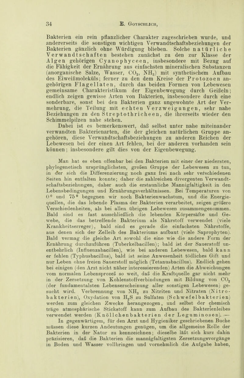 Bakterien ein rein pflanzlicher Charakter zugeschrieben wurde, und andererseits die sonstigen wichtigen Verwandtschaftsbeziehungen der Bakterien gänzlich ohne Würdigung blieben. Solche natürliche Verwandtschaften bestehen zunächst zu den zur Klasse der Algen gehörigen Cyanophyceen, insbesondere mit Bezug auf die Fähigkeit der Ernährung aus einfachsten mineralischen Substanzen (anorganische Salze, Wasser, CO2, Nflg) mit synthetischem Aufbau des Eiweißmoleküls; ferner zu den dem Kreise der Protozoen an- gehörigen Flagellaten, durch das beiden Formen von Lebewesen gemeinsame Charakteristikum der Eigenbewegung durch Geißeln; endlich zeigen gewisse Arten von Bakterien, insbesondere durch eine sonderbare, sonst bei den Bakterien ganz ungewohnte Art der Ver- mehrung, die Teilung mit echten Verzweigungen, sehr nahe Beziehungen zu den Streptothricheen, die ihrerseits wieder den Schimmelpilzen nahe stehen. Dabei ist es bemerkenswert, daß selbst unter nahe miteinander verwandten Bakterienarten, die der gleichen natürlichen Gruppe an- gehören, diese Verwandtschaftsbeziehungen zu anderen Reichen der Lebewesen bei der einen Art fehlen, bei der anderen vorhanden sein können; insbesondere gilt dies von der Eigenbewegung. Man hat es eben offenbar bei den Bakterien mit einer der niedersten, phylogenetisch ursprünglichsten, großen Gruppe der Lebewesen zu tun, in der sich die Differenzierung noch ganz frei nach sehr verschiedenen Seiten hin entfalten konnte; daher die zahlreichen divergenten Verwandt- schaftsbeziehungen, daher auch die erstaunliche Mannigfaltigkeit in den Lebensbedingungen und Ernährungsverhältnissen. Bei Temperaturen von 0 und 75 begegnen wir noch Bakterienwachstum, und die Energie- quellen, die das lebende Plasma der Bakterien verarbeitet, zeigen größere Verschiedenheiten, als bei allen übrigen Lebewesen zusammengenommen. Bald sind es fast ausschließlich die lebenden Körpersäfte und Ge- webe, die das betreffende Bakterium als Nährstoff verwendet (viele Krankheitserreger), bald sind es gerade die einfachsten Nährstoffe, aus denen sich der Zelleib des Bakteriums aufbaut (viele Saprophyten). Bald vermag die gleiche Art sowohl die eine wie die andere Form der Ernährung durchzuführen (Tuberkelbacillen); bald ist der Sauerstoff un- entbehrlich (Infiuenzabacillen), wie bei anderen Lebewesen, bald kann er fehlen (Typhusbacillus), bald ist seine Anwesenheit tödliches Gift und nur Leben ohne freien Sauerstoff möglich (Tetanusbacillus). Endlich gehen bei einigen (den Arzt nicht näher interessierenden) Arten die Abweichungen vom normalen Lebensprozeß so weit, daß die Kraftquelle gar nicht mehr in der Zersetzung von Kohlenstoffverbindungen mit Bildung von COj (der fundamentalsten Lebenserscheinung aller sonstigen Lebewesen) ge- sucht wird. Verbrennung von NH3 zu Nitriten und Nitraten (Nitro- bakterien), Oxydation von HgS zu Sulfaten (Schwefelbakterien) werden zum gleichen Zwecke herangezogen, und selbst der chemisch träge atmosphärische Stickstoff kann zum Aufbau des Baktenenleibes verwendet werden (Knöllchenbakterien der Leguminosen). — In gegenwärtigem, für den Arzt und Hygieniker geschriebenen Buche müssen diese kurzen Andeutungen genügen, um die allgemeine Rolle der Bakterien in der Natur zu kennzeichnen; dieselbe läßt sich kurz dahin präzisieren, daß die Bakterien die mannigfaltigsten Zersetzungsvorgänge in Boden und Wasser vollbringen und vornehmlich die Aufgabe haben.