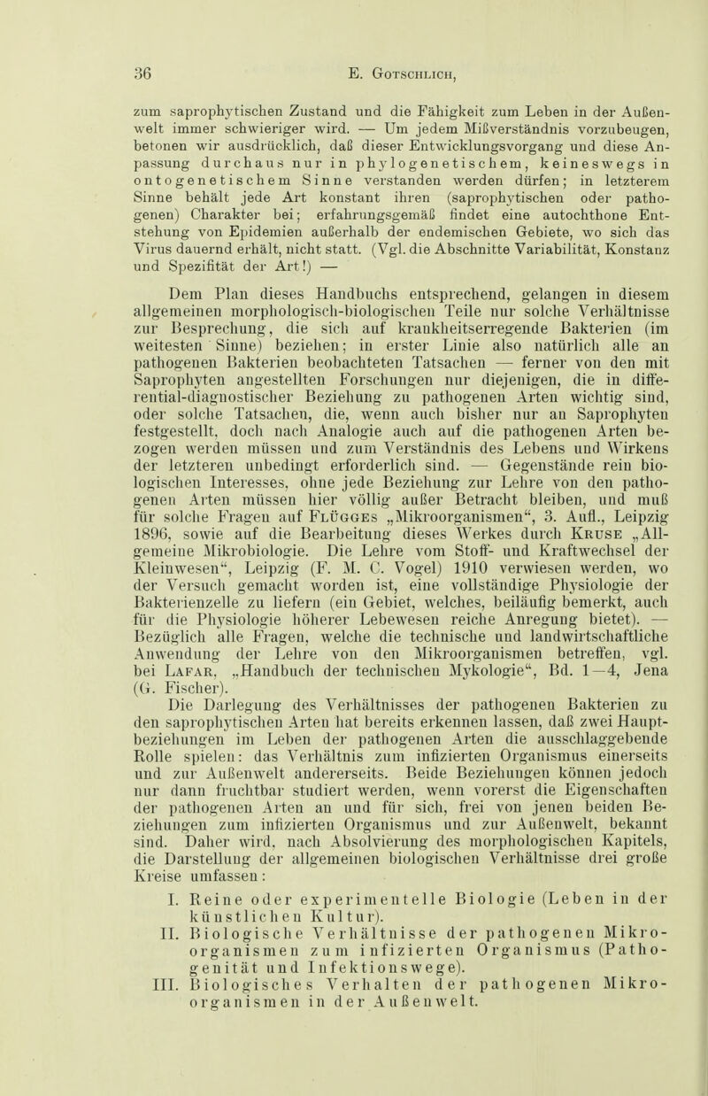 zum saprophytischen Zustand und die Fähigkeit zum Leben in der Außen- welt immer schwieriger wird. — Um jedem Mißverständnis vorzubeugen, betonen wir ausdrücklich, daß dieser Entwicklungsvorgang und diese An- passung durchaus nur in phylogenetischem, keineswegs in ontogenetischem Sinne verstanden werden dürfen; in letzterem Sinne behält jede Art konstant ihren (saprophytischen oder patho- genen) Charakter bei; erfahrungsgemäß findet eine autochthone Ent- stehung von Epidemien außerhalb der endemischen Gebiete, wo sich das Virus dauernd erhält, nicht statt. (Vgl. die Abschnitte Variabilität, Konstanz und Spezifität der Art!) — Dem Plan dieses Handbuchs entsprechend, gelangen in diesem allgemeinen morphologisch-biologischen Teile nur solche Verhältnisse zur Besprechung, die sich auf krankheitserregende Bakterien (im weitesten Sinne) beziehen; in erster Linie also natürlich alle an pathogeuen Bakterien beobachteten Tatsachen — ferner von den mit Saprophyten angestellten Forschungen nur diejenigen, die in diff'e- rential-diagnostischer Beziehung zu pathogenen Arten wichtig sind, oder solche Tatsachen, die, wenn auch bisher nur an Saprophyten festgestellt, doch nach Analogie auch auf die pathogenen Arten be- zogen werden müssen und zum Verständnis des Lebens und Wirkens der letzteren unbedingt erforderlich sind. — Gegenstände rein bio- logischen Interesses, ohne jede Beziehung zur Lehre von den patho- genen Alten müssen hier völlig außer Betracht bleiben, und muß für solche Fragen auf Flügges „Mikroorganismen, 3. Aufl., Leipzig 1896, sowie auf die Bearbeitung dieses Werkes durch Kruse „All- gemeine Mikrobiologie. Die Lehre vom Stoff- und Kraftwechsel der Kleinwesen, Leipzig (F. M. C. Vogel) 1910 verwiesen werden, wo der Versuch gemacht worden ist, eine vollständige Physiologie der Bakterienzelle zu liefern (ein Gebiet, welches, beiläufig bemerkt, auch für die Physiologie höherer Lebewesen reiche Anregung bietet). — Bezüglich alle Fragen, welche die technische und landwirtschaftliche Anwendung der Lehre von den Mikroorganismen betreffen, vgl. bei Lafar, „Handbuch der technischen Mykologie, Bd. 1—4, Jena (G. Fischer). Die Darlegung des Verhältnisses der pathogenen Bakterien zu den saprophytischen Arten hat bereits erkennen lassen, daß zwei Haupt- beziehungen im Leben der pathogenen Arten die ausschlaggebende Rolle spielen: das Verhältnis zum infizierten Organismus einerseits und zur Außenwelt andererseits. Beide Beziehungen können jedoch nur dann fruchtbar studiert werden, wenn vorerst die Eigenschaften der pathogenen Arten an und für sich, frei von jenen beiden Be- ziehungen zum infizierten Organismus und zur Außenwelt, bekannt sind. Daher wird, nach Absolvierung des morphologischen Kapitels, die Darstellung der allgemeinen biologischen Verhältnisse drei große Kreise umfassen: I. Reine oder experimentelle Biologie (Leben in der künstlichen Kultur). II. Biologische Verhältnisse der pathogenen Mikro- organismen zum infizierten Organismus (Patho- genität und Infektionswege). III. Biologisches Verhalten der pathogenen Mikro- organismen in der Außenwelt.