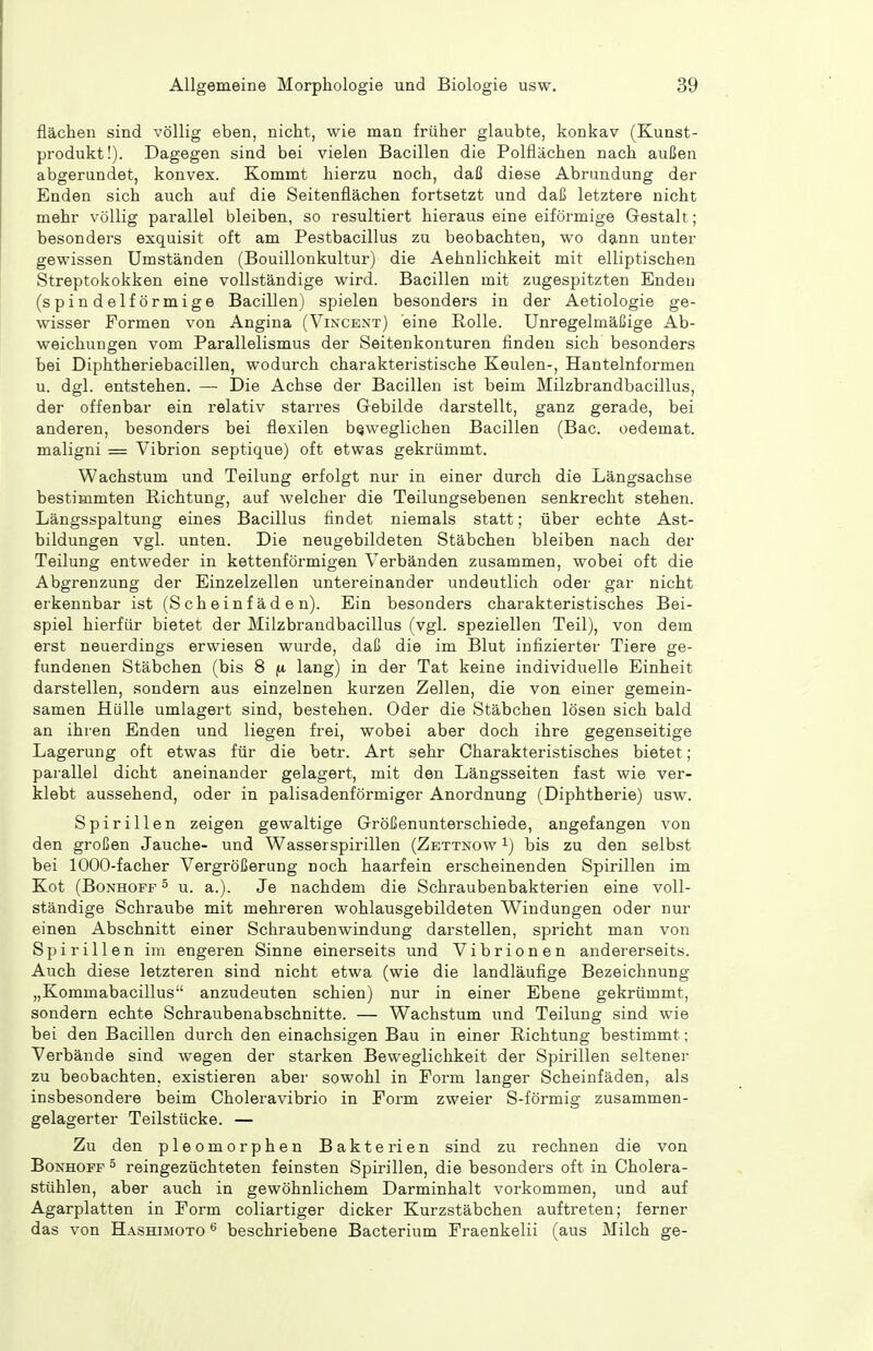 flächen sind völlig eben, nicht, wie man früher glaubte, konkav (Kunst- produkt!). Dagegen sind bei vielen Bacillen die Polflächen nach außen abgerundet, konvex. Kommt hierzu noch, daß diese Abrundung der Enden sich auch auf die Seitenflächen fortsetzt und daß letztere nicht mehr völlig parallel bleiben, so resultiert hieraus eine eiförmige Gestalt; besonders exquisit oft am Pestbacillus zu beobachten, wo dann unter gewissen Umständen (Bouillonkultur) die Aehnlichkeit mit elliptischen Streptokokken eine vollständige wird. Bacillen mit zugespitzten Enden (spindelförmige Bacillen) spielen besonders in der Aetiologie ge- wisser Formen von Angina (Vincext) eine Rolle. Unregelmäßige Ab- weichungen vom Parallelismus der Seitenkonturen finden sich besonders bei Diphtheriebacillen, wodurch charakteristische Keulen-, Hantelnformen u. dgl. entstehen. — Die Achse der Bacillen ist beim Milzbrandbacillus, der offenbar ein relativ starres Gebilde darstellt, ganz gerade, bei anderen, besonders bei flexilen beweglichen Bacillen (Bac. oedemat. maligni — Vibrion septique) oft etwas gekrümmt. Wachstum und Teilung erfolgt nur in einer durch die Längsachse bestimmten Richtung, auf welcher die Teilungsebenen senkrecht stehen. Längsspaltung eines Bacillus findet niemals statt; über echte Ast- bildungen vgl. unten. Die neugebildeten Stäbchen bleiben nach der Teilung entweder in kettenförmigen Verbänden zusammen, wobei oft die Abgrenzung der Einzelzellen untereinander undeutlich oder gar nicht erkennbar ist (Scheinfäden). Ein besonders charakteristisches Bei- spiel hierfür bietet der Milzbrandbacillus (vgl. speziellen Teil), von dem erst neuerdings erwiesen wurde, daß die im Blut infizierter Tiere ge- fundenen Stäbchen (bis 8 lang) in der Tat keine individuelle Einheit darstellen, sondern aus einzelnen kurzen Zellen, die von einer gemein- samen Hülle umlagert sind, bestehen. Oder die Stäbchen lösen sich bald an ihren Enden und liegen frei, wobei aber doch ihre gegenseitige Lagerung oft etwas für die betr. Art sehr Charakteristisches bietet ; parallel dicht aneinander gelagert, mit den Längsseiten fast wie ver- klebt aussehend, oder in palisadenförmiger Anordnung (Diphtherie) usw. Spirillen zeigen gewaltige Größenunterschiede, angefangen von den großen Jauche- und Wasserspirillen (Zettnow i) bis zu den selbst bei 1000-facher Vergrößerung noch haarfein erscheinenden Spirillen im Kot (Bonhoff ^ u. a.). Je nachdem die Schraubenbakterien eine voll- ständige Schraube mit mehreren wohlausgebildeten Windungen oder nur einen Abschnitt einer Schraubenwindung darstellen, spricht man von Spirillen im engeren Sinne einerseits und Vibrionen andererseits. Auch diese letzteren sind nicht etwa (wie die landläufige Bezeichnung „Kommabacillus anzudeuten schien) nur in einer Ebene gekrümmt, sondern echte Schraubenabschnitte. — Wachstum und Teilung sind wie bei den Bacillen durch den einachsigen Bau in einer Richtung bestimmt; Verbände sind wegen der starken Beweglichkeit der Spirillen seltener zu beobachten, existieren aber sowohl in Form langer Scheinfäden, als insbesondere beim Choleravibrio in Form zweier S-förmig zusammen- gelagerter Teilstücke. — Zu den pleomorphen Bakterien sind zu rechnen die von Bonhoff ^ reingezüchteten feinsten Spirillen, die besonders oft in Cholera- stühlen, aber auch in gewöhnlichem Darminhalt vorkommen, und auf Agarplatten in Form coliartiger dicker Kurzstäbchen auftreten; ferner das von Hashimoto beschriebene Bacterium Fraenkelii (aus Milch ge-