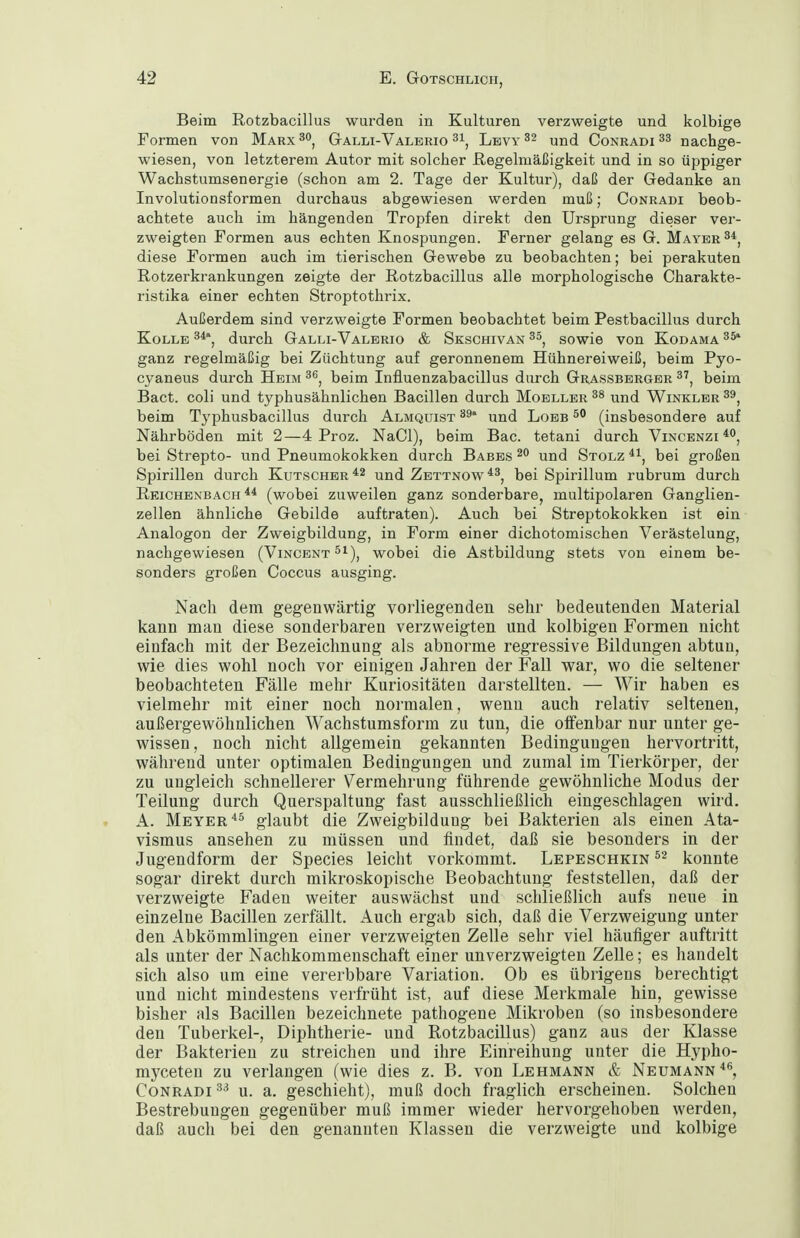 Beim Rotzbacillus wurden in Kulturen verzweigte und kolbige Formen von Marx Galli-Valerio Lbvy 32 und Conradi ^3 nachge- wiesen, von letzterem Autor mit solcher Regelmäßigkeit und in so üppiger Wachstumsenergie (schon am 2. Tage der Kultur), daß der Gedanke an Involutionsformen durchaus abgewiesen werden muß; Conradi beob- achtete auch im hängenden Tropfen direkt den Ursprung dieser ver- zweigten Formen aus echten Knospungen. Ferner gelang es G. Mayer diese Formen auch im tierischen Gewebe zu beobachten; bei perakuten Rotzerkrankungen zeigte der Rotzbacillus alle morphologische Charakte- ristika einer echten Stroptothrix. Außerdem sind verzweigte Formen beobachtet beim Pestbacillus durch KoLLE 3*', durch Galli-Valerio & Skschivan sowie von Kodama ganz regelmäßig bei Züchtung auf geronnenem Hühnereiweiß, beim Pyo- cyaneus durch Heim beim Influenzabacillus durch Grassberger beim Bact. coli und typhusähnlichen Bacillen durch Moeller ^8 und Winkler beim Typhusbacillus durch Almquist und Lobb (insbesondere auf Nährböden mit 2—4 Proz. NaCl), beim Bac. tetani durch Vincenzi^, bei Strepto- und Pneumokokken durch Babes 2 und Stolz ^\ bei großen Spirillen durch Kutscher und Zbttnow*^, bei Spirillum rubrum durch Reichenbach (wobei zuweilen ganz sonderbare, multipolaren Ganglien- zellen ähnliche Gebilde auftraten). Auch bei Streptokokken ist ein Analogen der Zweigbildung, in Form einer dichotomischen Verästelung, nachgewiesen (Vincent ^i), wobei die Astbildung stets von einem be- sonders großen Coccus ausging. Nach dem gegenwärtig vorliegenden sehr bedeutenden Material kann man diese sonderbaren verzweigten und kolbigen Formen nicht einfach mit der Bezeichnung als abnorme regressive Bildungen abtun, wie dies wohl noch vor einigen Jahren der Fall war, wo die seltener beobachteten Fälle mehr Kuriositäten darstellten. — Wir haben es vielmehr mit einer noch normalen, wenn auch relativ seltenen, außergewöhnlichen Wachstumsform zu tun, die olfenbar nur unter ge- wissen, noch nicht allgemein gekannten Bedingungen hervortritt, während unter optimalen Bedingungen und zumal im Tierkörper, der zu ungleich schnellerer Vermehrung führende gewöhnliche Modus der Teilung durch Querspaltung fast ausschließlich eingeschlagen wird. A. Meyerglaubt die Zweigbilduug bei Bakterien als einen Ata- vismus ansehen zu müssen und findet, daß sie besonders in der Jugendform der Speeles leicht vorkommt. Lepeschkin ^'^ konnte sogar direkt durch mikroskopische Beobachtung feststellen, daß der verzweigte Faden weiter auswächst und schließlich aufs neue in einzelne Bacillen zerfällt. Auch ergab sich, daß die Verzweigung unter den Abkömmlingen einer verzweigten Zelle sehr viel häufiger auftritt als unter der Nachkommenschaft einer unverzweigten Zelle; es handelt sich also um eine vererbbare Variation. Ob es übrigens berechtigt und nicht mindestens verfrüht ist, auf diese Merkmale hin, gewisse bisher als Bacillen bezeichnete pathogene Mikroben (so insbesondere den Tuberkel-, Diphtherie- und Rotzbacillus) ganz aus der Klasse der Bakterien zu streichen und ihre Einreihung unter die Hypho- myceten zu verlangen (wie dies z. B. von Lehmann & Neumann Conradi u. a. geschieht), muß doch fraglich erscheinen. Solchen Bestrebungen gegenüber muß immer wieder hervorgehoben werden, daß auch bei den genannten Klassen die verzweigte und kolbige