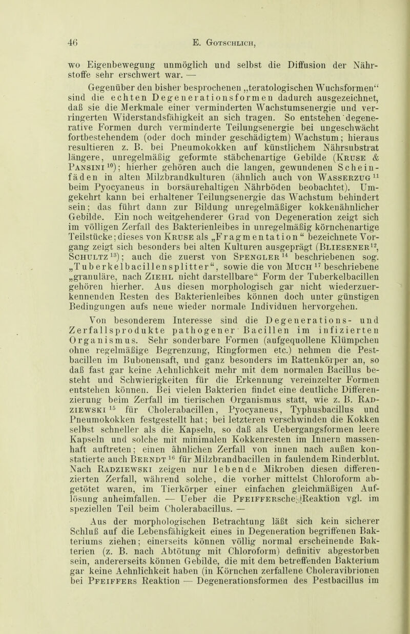 WO Eigenbewegung unmöglich und selbst die Diffusion der Nähr- stoffe sehr erschwert war. — Gegenüber den bisher besprochenen „teratologischen Wuchsformen sind die echten Degenerationsformeu dadurch ausgezeichnet, daß sie die Merkmale einer verminderten Wachstumsenergie und ver- ringerten Widerstandsfähigkeit an sich tragen. So entstehen' degene- rative Formen durch verminderte Teilungsenergie bei ungeschwächt fortbestehendem (oder doch minder geschädigtem) Wachstum; hieraus resultieren z. B. bei Pneumokokken auf künstlichem Nährsubstrat längere, unregelmäßig geformte stäbchenartige Gebilde (Kruse & Pansini^^); hierher gehören auch die langen, gewundenen Schein- fäden in alten Milzbrandkulturen (ähnlich auch von Wasserzug beim Pyocyaneus in borsäurehaltigen Nährböden beobachtet). Um- gekehrt kann bei erhaltener Teilungsenergie das Wachstum behindert sein; das führt dann zur Bildung unregelmäßiger kokkenähnlicher Gebilde. Ein noch weitgehenderer Grad von Degeneration zeigt sich im völligen Zerfall des Bakterienleibes in unregelmäßig körnchenartige Teilstücke; dieses von Kruse als „F r a g m e n ta t i o n  bezeichnete Vor- gang zeigt sich besonders bei alten Kulturen ausgeprägt (Bliesener'^, Schultz 13); auch die zuerst von Spengler beschriebenen sog. „Tuberkelbacillensplitter, sowie die von Much^^ beschriebene „granuläre, nach Ziehl nicht darstellbare Form der Tuberkelbacillen gehören hierher. Aus diesen morphologisch gar nicht wiederzuer- kennenden Resten des Bakterienleibes können doch unter günstigen Bedingungen aufs neue wieder normale Individuen hervorgehen. Von besonderem Interesse sind die Degenerations- und Zerfallsprodukte pathogener Bacillen im infizierten Organismus. Sehr sonderbare Formen (aufgequollene Klümpcheu ohne regelmäßige Begrenzung, Ringformen etc.) nehmen die Pest- bacillen im Bubonensaft, und ganz besonders im Rattenkörper an, so daß fast gar keine Aehnlichkeit mehr mit dem normalen Bacillus be- steht und Schwierigkeiten für die Erkennung vereinzelter Formen entstellen können. Bei vielen Bakterien findet eine deutliche Differen- zierung beim Zerfall im tierischen Organismus statt, wie z. B. Rad- ziEWSKi 15 für Cholerabacillen, Pyocyaneus, Typhusbacillus und Pneumokokken festgestellt hat; bei letzteren verschwinden die Kokken selbst schneller als die Kapseln, so daß als Uebergangsformen leere Kapseln und solche mit minimalen Kokkenresten im Innern massen- haft auftreten; einen ähnlichen Zerfall von innen nach außen kon- statierte auch Berndt für Milzbrandbacillen in faulendem Rinderblut. Nach Radziewski zeigen nur lebende Mikroben diesen differen- zierten Zerfall, während solche, die vorher mittelst Chloroform ab- getötet waren, im Tierkörper einer einfachen gleichmäßigen Auf- lösung anheimfallen. — Ueber die PpEiFFERsche^Reaktion vgl. im speziellen Teil beim Cholerabacillus. — Aus der morphologischen Betrachtung läßt sich kein sicherer Schluß auf die Lebensfähigkeit eines in Degeneration begriffenen Bak- teriums ziehen; einerseits können völlig normal erscheinende Bak- terien (z. B. nach Abtötung mit Chloroform) definitiv abgestorben sein, andererseits können Gebilde, die mit dem betreffenden Bakterium gar keine Aehnlichkeit haben (in Körnchen zerfallene Choleravibrionen bei Pfeiffers Reaktion — Degenerationsformen des Pestbacillus im