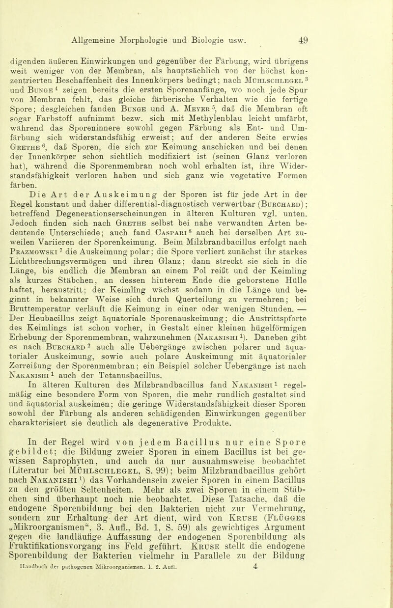 digenden äußeren Einwirkungen und gegenüber der Färbung, wird übrigens weit weniger von der Membran, als hauptsächlich von der höchst kon- zentrierten Beschaffenheit des Innenkörpers bedingt; nach Mühlschlegel ^ und BuxGE * zeigen bereits die ersten Sporenanfänge, wo noch jede Spur von Membran fehlt, das gleiche färberische Verhalten wie die fertige Spore; desgleichen fanden Bunge und A. Meyer 5, daß die Membran oft sogar Farbstoff aufnimmt bezw. sich mit Methylenblau leicht umfärbt, während das Sporeninnere sowohl gegen Färbung als Ent- und Um- färbung sich widerstandsfähig erweist; auf der anderen Seite erwies Grethe ^, daß Sporen, die sich zur Keimung anschicken und bei denen der Innenkörper schon sichtlich modifiziert ist (seinen Glanz verloren hat), während die Sporenmembran noch wohl erhalten ist, ihre Wider- standsfähigkeit verloren haben und sich ganz wie vegetative Formen färben. Die Art der Auskeimung der Sporen ist für jede Art in der Regel konstant und daher differential-diagnostisch verwertbar (Bcrchard) ; betreffend Degenerationserscheinungen in älteren Kulturen vgl. unten. Jedoch finden sich nach Grethe selbst bei nahe verwandten Arten be- deutende Unterschiede; auch fand Caspari ^ auch bei derselben Art zu- weilen Variieren der Sporenlieimung. Beim Milzbrandbacillus erfolgt nach Pkazmowski ' die Auskeimung polar: die Spore verliert zunächst ihr starkes Lichtbrechungsvermögen und ihren Glanz; dann streckt sie sich in die Länge, bis endlich die Membran an einem Pol reißt und der Keimling als kurzes Stäbchen, an dessen hinterem Ende die geborstene Hülle haftet, heraustritt; der Keimling wächst sodann in die Länge und be- ginnt in bekannter Weise sich durch Querteilung zu vermehren; bei Bruttemperatur verläuft die Keimung in einer oder wenigen Stunden. — Der Heubacillus zeigt äquatoriale Sporenauskeimung; die Austrittspforte des Keimlings ist schon vorher, in Gestalt einer kleinen hügelförmigen Erhebung der Sporenmembran, wahrzunehmen (Nakanishi i). Daneben gibt es nach Burchard - auch alle Uebergänge zwischen polarer und äqua- torialer Auskeimung, sowie auch polare Auskeimung mit äquatorialer Zerreißung der Sporenmembran ; ein Beispiel solcher Uebergänge ist nach Nakanishi ^ auch der Tetanusbacillus. In älteren Kulturen des Milzbrandbacillus fand Xakaxisht ^ regel- mäßig eine besondere Form von Sporen, die mehr rundlich gestaltet sind und äquatoi-ial auskeimen; die geringe Widerstandsfähigkeit dieser Sporen sowohl der Färbung als anderen schädigenden Einwirkungen gegenüber charakterisiert sie deutlich als degenerative Produkte, In der Regel wird von jedem Bacillus nur eine Spore gebildet; die Bildung zweier Sporen in einem Bacillus ist bei ge- wissen Saprophyten. und auch da nur ausnahmsweise beobachtet (Literatur bei Mühlschlegel. S. 99): beim Milzbrandbacillus gehört nach Nakanishi M das Vorhandensein zweier Sporen in einem Bacillus zu den größten Seltenheiten. Mehr als zwei Sporen in einem Stäb- chen sind überhaupt noch nie beobachtet. Diese Tatsache, daß die endogene Sporenbildung bei den Bakterien nicht zur Vermehrung, sondern zur Erhaltung der Art dient, wird von Kruse (Flügges ,.Mikroorganismen. 3. Auti.. Bd. 1. S. 59) als gewichtiges Argument gegen die landläufige Auffassung der endogenen Sporenbildung als Fruktiflkationsvorgang ins Feld geführt. Kruse stellt die endogene Sporenbildung der Bakterien vielmehr in Parallele zu der Bildung Handbuch der pathogenen Mikroorganismen. I. 2. Aufl. 4