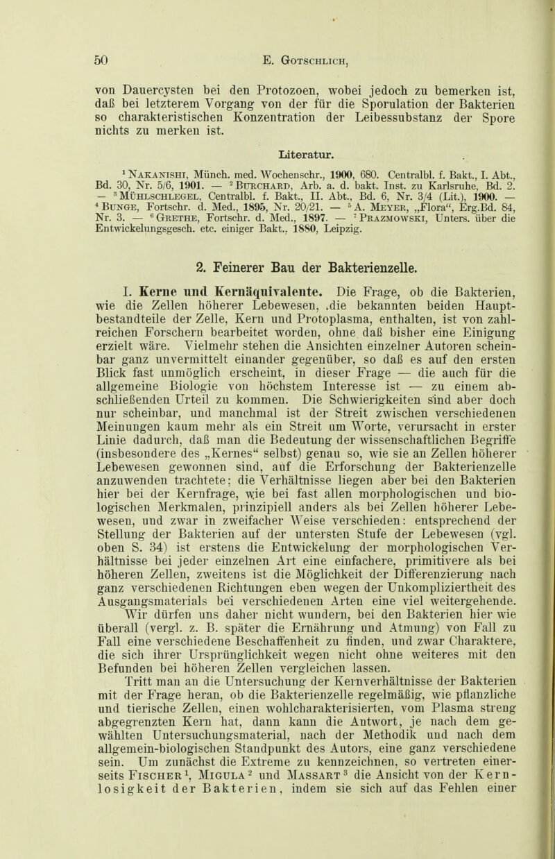 von Dauercysten bei den Protozoen, wobei jedoch zu bemerken ist, daß bei letzterem Vorgang von der für die Sporulation der Bakterien so charakteristischen Konzentration der Leibessubstanz der Spore nichts zu merken ist. Literatur. ^Näkanishi, Münch, med. Wochenschr., 1900, 680. Centralbl. f. Bakt., I. Abt., Bd. 30, Nr. 5/6, 1901. — ^Btjrchard, Arb. a. d. bakt. Inst, zu Karlsruhe, Bd. 2. - ^ MÜHLSCHLEGEL, Centralbl. f. Bakt., II. Abt., Bd. 6, Nr. 3/4 (Lit.), 1900. — * BüNGE, Fortschr. d. Med., 1895, Nr. 20/21. — ^ A. Meyer, „Flora, Erg.Bd. 84, Nr. 3. — ''Grethe, Fortschr. d. Med., 1897. — 'Präzmowski, Unters, über die Entwickelungsgesch. etc. einiger Bakt.. 1880, Leipzig. 2. Feinerer Bau der Bakterienzelle. I. Kerne und Kernäquivalente. Die Frage, ob die Bakterien, wie die Zellen höherer Lebewesen, ^die bekannten beiden Haupt- bestandteile der Zelle, Kern und Protoplasma, enthalten, ist von zahl- reichen Forschern bearbeitet worden, ohne daß bisher eine Einigung erzielt wäre. Vielmehr stehen die Ansichten einzelner Autoren schein- bar ganz unvermittelt einander gegenüber, so daß es auf den ersten Blick fast unmöglich erscheint, in dieser Frage — die auch für die allgemeine Biologie von höchstem Interesse ist — zu einem ab- schließenden Urteil zu kommen. Die Schwierigkeiten sind aber doch nur scheinbar, und manchmal ist der Streit zwischen verschiedenen Meinungen kaum mehr als ein Streit um Worte, verursacht in erster Linie dadurch, daß man die Bedeutung der wissenschaftlichen Begrifte (insbesondere des „Kernes selbst) genau so, wie sie an Zellen höherer Lebewesen gewonnen sind, auf die Erforschung der Bakterienzelle anzuwenden trachtete; die Verhältnisse liegen aber bei den Bakterien hier bei der Kernfrage, w.ie bei fast allen morphologischen und bio- logischen Merkmalen, prinzipiell anders als bei Zellen höherer Lebe- wesen, und zwar in zweifacher Weise verschieden: entsprechend der Stellung der Bakterien auf der untersten Stufe der Lebewesen (vgl. oben S. 34) ist erstens die Entwickelung der morphologischen Ver- hältnisse bei jeder einzelnen Art eine einfachere, primitivere als bei höheren Zellen, zweitens ist die Möglichkeit der Differenzierung nach ganz verschiedenen Richtungen eben wegen der Unkompliziertheit des Ausgangsmaterials bei verschiedenen Arten eine viel weitergehende. Wir dürfen uns daher nicht wundern, bei den Bakterien hier wie überall (vergl. z. B. später die Ernährung und Atmung) von Fall zu Fall eine verschiedene Beschaff'enheit zu finden, und zwar Charaktere, die sich ihrer Ursprünglichkeit wegen nicht ohne weiteres mit den Befunden bei höheren Zellen vergleichen lassen. Tritt man an die Untersuchung der Kernverhältnisse der Bakterien mit der Frage heran, ob die Bakterienzelle regelmäßig, wie pflanzliche und tierische Zellen, einen wohlcharakterisierten, vom Plasma streng abgegrenzten Kern hat, dann kann die Antwort, je nach dem ge- wählten Untersuchungsmaterial, nach der Methodik und nach dem allgemein-biologischen Standpunkt des Autors, eine ganz verschiedene sein. Um zunächst die Extreme zu kennzeichnen, so vertreten einer- seits Fischer 1, Migula^ und Massart ^ die Ansicht von der Kern- losigkeit der Bakterien, indem sie sich auf das Fehlen einer