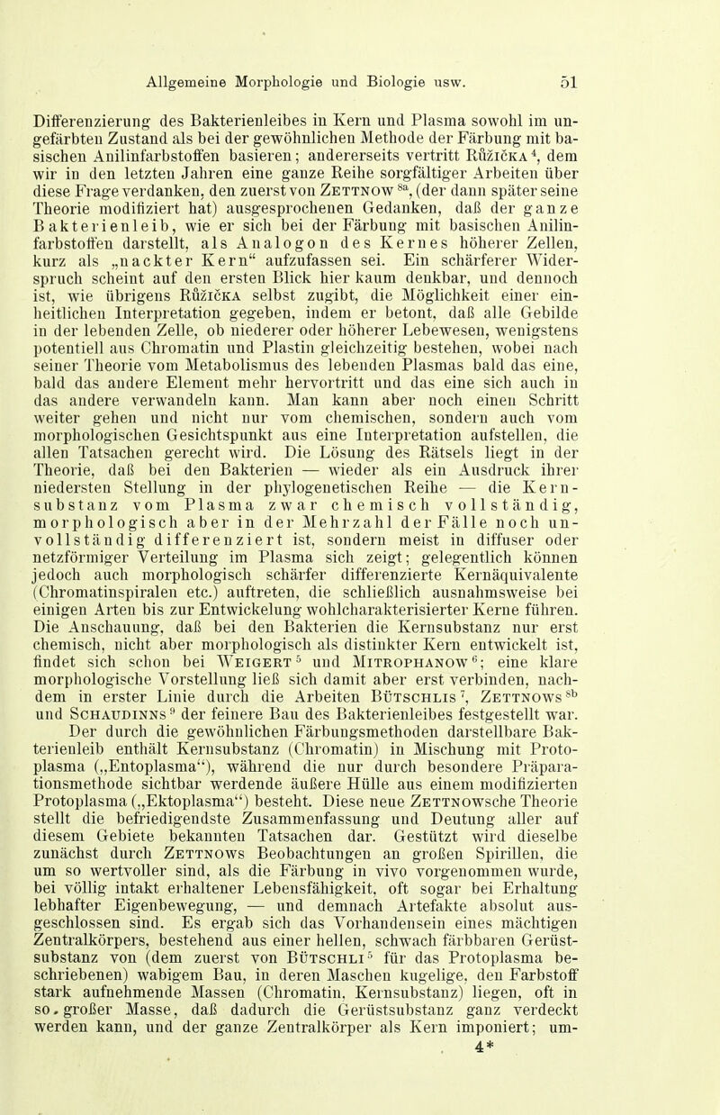 Differenzierung des Bakterienleibes in Kern und Plasma sowohl im un- gefärbten Zustand als bei der gewöhnlichen Methode der Färbung mit ba- sischen Anilinfarbstoffen basieren; andererseits vertritt Rüzicka dem wir in den letzten Jahren eine ganze Reihe sorgfältiger Arbeiten über diese Frage verdanken, den zuerst von Zettnow (der dann später seine Theorie modifiziert hat) ausgesprochenen Gedanken, daß der ganze Bakterienleib, wie er sich bei der Färbung mit basischen Anilin- farbstotten darstellt, alsAnalogon des Kernes höherer Zellen, kurz als „nackter Kern aufzufassen sei. Ein schärferer Wider- spruch scheint auf den ersten Blick hier kaum denkbar, und dennoch ist, wie übrigens Ruzicka selbst zugibt, die Möglichkeit einer ein- heitlichen Interpretation gegeben, indem er betont, daß alle Gebilde in der lebenden Zelle, ob niederer oder höherer Lebewesen, wenigstens potentiell aus Chromatin und Plastin gleichzeitig bestehen, wobei nach seiner Theorie vom Metabolismus des lebenden Plasmas bald das eine, bald das andere Element mehr hervortritt und das eine sich auch in das andere verwandeln kann. Man kann aber noch einen Schritt weiter gehen und nicht nur vom chemischen, sondern auch vom morphologischen Gesichtspunkt aus eine Interpretation aufstellen, die allen Tatsachen gerecht wird. Die Lösung des Rätsels liegt in der Theorie, daß bei den Bakterien — wieder als ein Ausdruck ihrer niedersten Stellung in der phylogenetischen Reihe — die Kern- substanz vom Plasma zwar chemisch vollständig, morphologisch aber in der Mehrzahl derFälle noch un- vollständig differenziert ist, sondern meist in diffuser oder netzförmiger Verteilung im Plasma sich zeigt; gelegentlich können jedoch auch morphologisch schärfer differenzierte Kernäquivalente (Chromatinspiralen etc.) auftreten, die schließlich ausnahmsweise bei einigen Arten bis zur Entwickelung wohlcharakterisierter Kerne führen. Die Anschauung, daß bei den Bakterien die Kernsubstanz nur erst chemisch, nicht aber morphologisch als distinkter Kern entwickelt ist, findet sich schon bei Weigert^ und Mitrophanoweine klare morphologische Vorstellung ließ sich damit aber erst verbinden, nach- dem in erster Linie durch die Arbeiten Bütschlis^, Zettnows*^ und ScHAUDiNNs ^ der feinere Bau des Bakterienleibes festgestellt war. Der durch die gewöhnlichen Färbungsmethoden darstellbare Bak- terienleib enthält Kernsubstanz (Chromatin) in Mischung mit Proto- plasma („Entoplasma), während die nur durch besondere Präpara- tionsmethode sichtbar werdende äußere Hülle aus einem modifizierten Protoplasma („Ektoplasma) besteht. Diese neue ZETTNOwsche Theorie stellt die befriedigendste Zusammenfassung und Deutung aller auf diesem Gebiete bekannten Tatsachen dar. Gestützt wird dieselbe zunächst durch Zettnows Beobachtungen an großen Spirillen, die um so wertvoller sind, als die Färbung in vivo vorgenommen wurde, bei völlig intakt erhaltener Lebensfähigkeit, oft sogar bei Erhaltung lebhafter Eigenbewegung, — und demnach Artefakte absolut aus- geschlossen sind. Es ergab sich das Vorhandensein eines mächtigen Zentralkörpers, bestehend aus einer hellen, schwach färbbaren Gerüst- substanz von (dem zuerst von Bütschli^ für das Protoplasma be- schriebenen) wabigem Bau, in deren Maschen kugelige, den Farbstoff stark aufnehmende Massen (Chromatin, Kernsubstanz) liegen, oft in so. großer Masse, daß dadurch die Gerüstsubstanz ganz verdeckt werden kann, und der ganze Zentralkörper als Kern imponiert; um- 4*