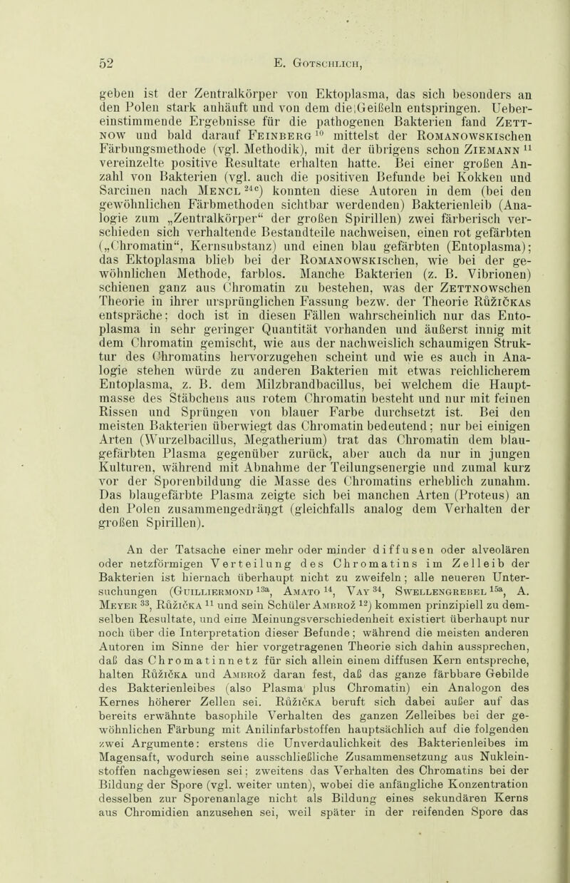 geben ist der Zentralkörper von Ektoplasma, das sich besonders an den Polen stark anhäuft und von dem die;Geißeln entspringen. Ueber- einstimtnende Ergebnisse für die pathogenen Bakterien fand Zett- Now und bald darauf Feinberg ^ mittelst der RoMANOwsKischen Färbungsmethode (vgl. Methodik), mit der übrigens schon Ziemann vereinzelte positive Resultate erhalten hatte. Bei einer großen An- zahl von Bakterien (vgl. auch die positiven Befunde bei Kokken und Sarcinen nach Mencl ^^'^) konnten diese Autoren in dem (bei den gewöhnlichen Färbmethoden sichtbar werdenden) Bakterienleib (Ana- logie zum „Zentralkörper der großen Spirillen) zwei färberisch ver- schieden sich verhaltende Bestandteile nachweisen, einen rot gefärbten („Chromatin, Kernsubstanz) und einen blau gefärbten (Entoplasma); das Ektoplasma blieb bei der RoMANOwsKischen, wie bei der ge- wöhnlichen Methode, farblos. Manche Bakterien (z. B. Vibrionen) schienen ganz aus Chromatin zu bestehen, was der ZETTNOwschen Theorie in ihrer ursprünglichen Fassung bezw. der Theorie Rüzickas entspräche; doch ist in diesen Fällen wahrscheinlich nur das Ento- plasma in sehr geringer Quantität vorhanden und äußerst innig mit dem Chroniatin gemischt, wie aus der nachweislich schaumigen Struk- tur des Chromatins hervorzugehen scheint und wie es auch in Ana- logie stehen würde zu anderen Bakterien mit etwas reichlicherem Entoplasma, z. B. dem Milzbrandbacillus, bei welchem die Haupt- masse des Stäbchens aus rotem Chromatin besteht und nur mit feinen Rissen und Sprüngen von blauer Farbe durchsetzt ist. Bei den meisten Bakterien überwiegt das Chromatin bedeutend; nur bei einigen Arten (Wurzelbacillus, Megatherium) trat das Chromatin dem blau- gefärbten Plasma gegenüber zurück, aber auch da nur in jungen Kulturen, während mit Abnahme der Teilungsenergie und zumal kurz vor der Sporenbildung die Masse des Chromatins erheblich zunahm. Das blaugefärbte Plasma zeigte sich bei manchen Arten (Proteus) an den Polen zusammengedrängt (gleichfalls analog dem Verhalten der großen Spirillen). An der Tatsache einer mehr oder minder diffusen oder alveolären oder netzförmigen Verteilung des Chromatins im Zelleib der Bakterien ist hiernach überhaupt nicht zu zweifeln; alle neueren Unter- suchungen (GUILLIERMOND ^^a^ AmATO 1*, VaY SwELLENGREBEL A. Meyer Ruziöka und sein Schüler Ambroz kommen prinzipiell zu dem- selben Resultate, und eine Meinungsverschiedenheit existiert überhaupt nur noch über die Interpretation dieser Befunde; während die meisten anderen Autoren im Sinne der hier vorgetragenen Theorie sich dahin aussprechen, daß das Chromatinnetz für sich allein einem diffusen Kern entspreche, halten Ruzicka und Ambroz daran fest, daß das ganze färbbare Gebilde des Bakterienleibes (also Plasma plus Chromatin) ein Analogen des Kernes höherer Zellen sei. Ruzicka beruft sich dabei außer auf das bereits erwähnte basophile Verhalten des ganzen Zelleibes bei der ge- wöhnlichen Färbung mit Anilinfarbstoffen hauptsächlich auf die folgenden zwei Argumente: erstens die Unverdaulichkeit des Bakterienleibes im Magensaft, wodurch seine ausschließliche Zusammensetzung aus Nuklein- stoffen nachgewiesen sei; zweitens das Verhalten des Chromatins bei der Bildung der Spore (vgl. weiter unten), wobei die anfängliche Konzentration desselben zur Sporenanlage nicht als Bildung eines sekundären Kerns aus Chromidien anzusehen sei, weil später in der reifenden »Spore das