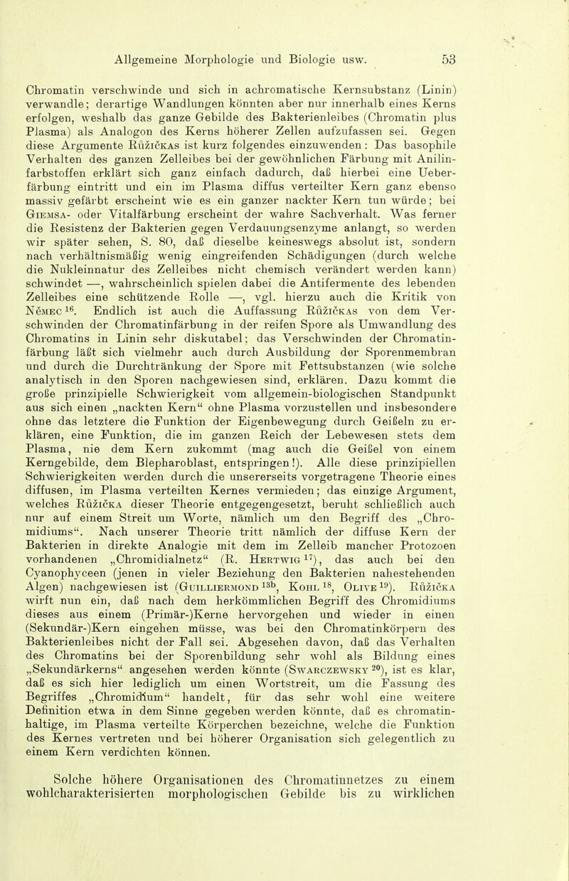 Chromatin verschwinde und sich in achromatische Kernsubstanz (Linin) verwandle; derartige Wandlungen könnten aber nur innerhalb eines Kerns erfolgen, weshalb das ganze Gebilde des Bakterienleibes (Chromatin plus Plasma) als Analogen des Kerns höherer Zellen aufzufassen sei. Gegen diese Argumente Rüzickas ist kurz folgendes einzuwenden: Das basophile Verhalten des ganzen Zelleibes bei der gewöhnlichen Färbung mit Anilin- farbstoffen erklärt sich ganz einfach dadurch, daß hierbei eine Ueber- färbung eintritt und ein im Plasma diffus verteilter Kern ganz ebenso massiv gefärbt erscheint wie es ein ganzer nackter Kern tun würde; bei GiEMSA- oder Vitalfärbung erscheint der wahre Sachverhalt. Was ferner die Resistenz der Bakterien gegen Verdauungsenzyme anlangt, so werden wir später sehen, S. 80, daß dieselbe keineswegs absolut ist, sondern nach verhältnismäßig wenig eingreifenden Schädigungen (durch welche die Nükleinnatur des Zelleibes nicht chemisch verändert werden kann) schwindet —, wahrscheinlich spielen dabei die Antifermente des lebenden Zelleibes eine schützende Rolle —, vgl. hierzu auch die Kritik von NeMEC Endlich ist auch die Auffassung Rüziökas von dem Ver- schwinden der Chromatinfärbung in der reifen Spore als Umwandlung des Chromatins in Linin sehr diskutabel; das Verschwinden der Chromatin- färbung läßt sich vielmehr auch durch Ausbildung der Sporenmembran und durch die Durclitränkung der Spore mit Fettsubstanzen (wie solche analytisch in den Sporen nachgewiesen sind, erklären. Dazu kommt die große prinzipielle Schwierigkeit vom allgemein-biologischen Standpunkt aus sich einen „nackten Kern ohne Plasma vorzustellen und insbesondere ohne das letztere die Funktion der Eigenbewegung durch Geißeln zu er- klären, eine Funktion, die im ganzen Reich der Lebewesen stets dem Plasma, nie dem Kern zukommt (mag auch die Geißel von einem Kerngebilde, dem Blepharoblast, entspringen!). Alle diese prinzipiellen Schwierigkeiten werden durch die unsererseits vorgetragene Theorie eines diffusen, im Plasma verteilten Kernes vermieden; das einzige Argument, welches Ruzicka dieser Theorie entgegengesetzt, beruht schließlich auch nur auf einem Streit um Worte, nämlich um den Begriff des „Chro- midiums. Nach unserer Theorie tritt nämlich der diffuse Kern der Bakterien in direkte Analogie mit dem im Zelleib mancher Protozoen vorhandenen „Chromidialnetz (R. Hertwig^'), das auch bei den Cyanophyceen (jenen in vieler Beziehung den Bakterien nahestehenden Algen) nachgewiesen ist (Guillieemond i^'', Kohl Olive ^3). Ruzicka wirft nun ein, daß nach dem herkömmlichen Begriff des Chroniidiums dieses aus einem (Primär-)Kerne hervorgehen und wieder in einen (Sekundär-)Kern eingehen müsse, was bei den Chromatinkörpern des Bakterienleibes nicht der Fall sei. Abgesehen davon, daß das Verhalten des Chromatins bei der Sporenbildung sehr wohl als Bildung eines „Sekundärkerns angesehen werden könnte (Swarczewsky 2«), ist es klar, daß es sich hier lediglich um einen Wortstreit, um die Fassung des Begriffes „Chromidium handelt, für das sehr wohl eine weitere Definition etwa in dem Sinne gegeben werden könnte, daß es chromatin- haltige, im Plasma verteilte Körperchen bezeichne, welche die Funktion des Kernes vertreten und bei höherer Organisation sich gelegentlich zu einem Kern verdichten können. Solche höhere Organisationen des Chromatinnetzes zu einem wohlcharakterisierten morphologischen Gebilde bis zu wirklichen
