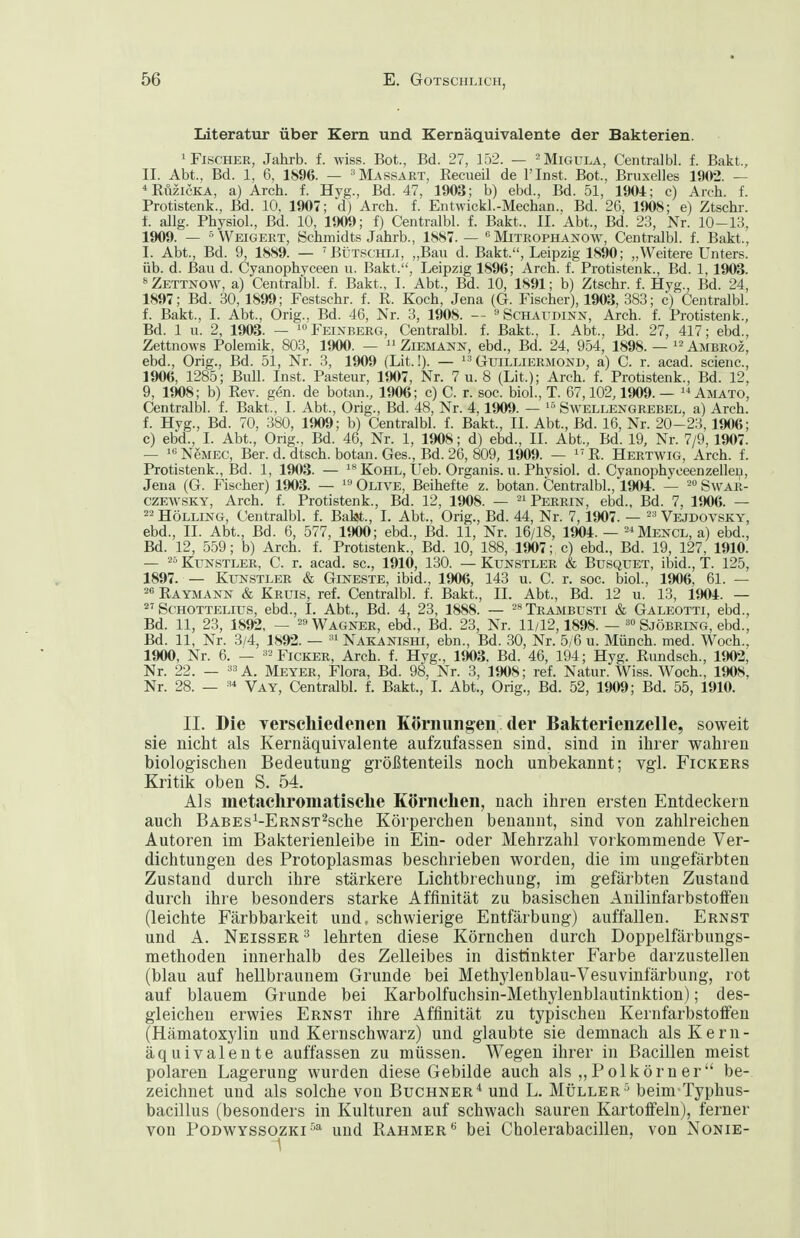 Literatur über Kern und Kernäquivalente der Bakterien. 'Fischer, Jahrb. f. wiss. Bot., Bd. 27, 152. — =Migula, Centralbl. f. Bakt, II. Abt., Bd. 1, 6, 1896. — ''Massart, Eecueil de l'Inst. Bot., Bruxelles 1902. — ^RiizicKA, a} Arch. f. Hyg., Bd. 47, 1903; b) ebd., Bd. 51, 1904; c) Aich. f. Protistenk., Bd. 10, 1907; d) Arch. f. Entwickl.-Mechan.. Bd. 26, 1908; e) Ztschr. i. allg. Physiol., Bd. 10, 1909; f) Centralbl. f. Bakt.. II. Abt., Bd. 23, Nr. 10-13, 1909. — ^Weigert, Schmidts Jahrb., 1887. —  Mitrophanow, Centralbl. f. Bakt., I. Abt., Bd. 9, 1889. — BtJTSCHLi, „Bau d. Bakt., Leipzig 1890; „Weitere Unters, üb. d. Bau d. Cyanophyceen u. Bakt., Leipzig 1896; Arch. f. Protistenk., Bd. 1, 1903. **Zettnow, a) Centralbl. f. Bakt., 1. Abt., Bd. 10, 1891; b) Ztschr. f. Hyg., Bd. 24, 1897; Bd. 30, 1899; Festschr. f. R. Koch, Jena (G. Fischer), 1903, 383; c) Centralbl. f. Bakt., I. Abt., Orig., Bd. 46, Nr. 3, 1908. — ^Schaudinn, Arch. f. Protistenk., Bd. 1 u. 2, 1903. — 1» Feinberg, Centralbl. f. Bakt., I. Abt., Bd. 27, 417; ebd., Zettnows Polemik, 803, 1900. —  Ziemann, ebd., Bd. 24, 954, 1898. — Ambroz, ebd., Orig., Bd. 51, Nr. 3, 1909 (Lit.!). —  Guilliermond, a) C. r. acad. scienc, 1906, 1285; Bull. Inst. Pasteur, 1907, Nr. 7 u. 8 (Lit.); Arch. f. Protistenk., Bd. 12, 9, 1908; b) Eev. gen. de botan., 1906; c) C. r. soc. biol., T. 67,102,1909. —  Amato, Centralbl. f. Bakt., I. Abt., Orig., Bd. 48, Nr. 4,1909. — Swellengrebel, a) Arch. f. Hyg., Bd. 70, 380, 1909; b) Centralbl. f. Bakt., II. Abt., Bd. 16, Nr. 20-23,1906; c) ebd., I. Abt., Orig., Bd. 46, Nr. 1, 1908; d) ebd., II. Abt., Bd. 19, Nr. 7/9,1907. — ^«NeMEC, Ber. d. dtsch. botan. Ges., Bd. 26, 809, 1909. — R. Hertwig, Arch. f. Protistenk., Bd. 1, 1903. — Kohl, Ueb. Organis. u. Physiol. d. Cyanophyceenzelleu, Jena (G. Fischer) 1903. —  Olive, Beihefte z. botan. Centralbl., 1904. — ° Swar- CZEWSKY, Arch. f. Protistenk., Bd. 12, 1908. — Perrin, ebd., Bd. 7, 1906. — Holling, Centralbl. f. Ba^., 1. Abt., Orig., Bd. 44, Nr. 7,1907. — Vejdovsky, ebd., II. Abt., Bd. 6, 577, 1900; ebd., Bd. 11, Nr. 16/18, 1904. — ^■'Mencl, a) ebd., Bd. 12, 559; b) Arch. f. Protistenk., Bd. 10, 188, 1907; c) ebd., Bd. 19, 127, 1910. — ^= Kunstler, C. r. acad. sc, 1910, 130. — Kunstler & Busquet, ibid., T. 125, 1897. — Kunstler & Gineste, ibid., lim, 143 u. C. r. soc. biol., 1906, 61. — 2« Raymann & Kruis, ref. Centralbl. f. Bakt., II. Abt., Bd. 12 u. 13, 1904. —  Schottelius, ebd., I. Abt., Bd. 4, 23, 1888. — Trambusti & Galeotti, ebd., Bd. 11, 23, 1892, — =9 Wagner, ebd., Bd. 23, Nr. 11/12,1898. — Sjöbring, eljd., Bd. 11, Nr. 3/4, 1892. — Nakanishi, ebn., Bd. 30, Nr. 5/6 u. Münch, med. Woch., 1900, Nr. 6. — ^^Ficker, Arch. f. Hyg., 1903. Bd. 46, 194; Hyg. Rundsch., 1902, Nr. 22. — •» A. Meyer, Flora, Bd. 98, Nr. 3, 1908; ref. Natur. Wiss. Woch., 1908, Nr. 28. — -'^ Vay, Centralbl. f. Bakt., 1. Abt., Orig., Bd. 52, 1909; Bd. 55, 1910. II. Die verscliiedenen Körnungen der Bakterienzelle, soweit sie nicht als Kernäquivalente aufzufassen sind, sind in ihrer wahren biologischen Bedeutung größtenteils noch unbekannt; vgl. Fickers Kritik oben S. 54. Als metacliromatisclie Körnchen, nach ihren ersten Entdeckern auch BABEs^-ERNST^che Körperchen benannt, sind von zahlreichen Autoren im Bakterienleibe in Ein- oder Mehrzahl vorkommende Ver- dichtungen des Protoplasmas beschrieben worden, die im ungefärbten Zustand durch ihre stärkere Lichtbrechuug, im gefärbten Zustand durch ihre besonders starke Affinität zu basischen Anilinfarbstoffeu (leichte Färbbarkeit und, schwierige Entfärbung) auffallen. Ernst und A. Neisser ^ lehrten diese Körnchen durch Doppelfärbungs- methoden innerhalb des Zelleibes in distinkter Farbe darzustellen (blau auf hellbraunem Grunde bei Methylenblau-Vesuvinfärbung, rot auf blauem Grunde bei Karbolfuchsin-Methylenblautinktion); des- gleichen erwies Ernst ihre Affinität zu typischen KernfarbstolFen (Hämatoxylin und Kernschwarz) und glaubte sie demnach als Kern- äquivalente auffassen zu müssen. Wegen ihrer in Bacillen meist polaren Lagerung wurden diese Gebilde auch als ,, Polkörn er be- zeichnet und als solche von Buchner'' und L. Müller'' beim Typhus- bacillus (besonders in Kulturen auf schwacli sauren Kartoffeln), ferner von PoDWYSSOZKi-^^ und Rahmer bei Cholerabacillen, von Nonie-