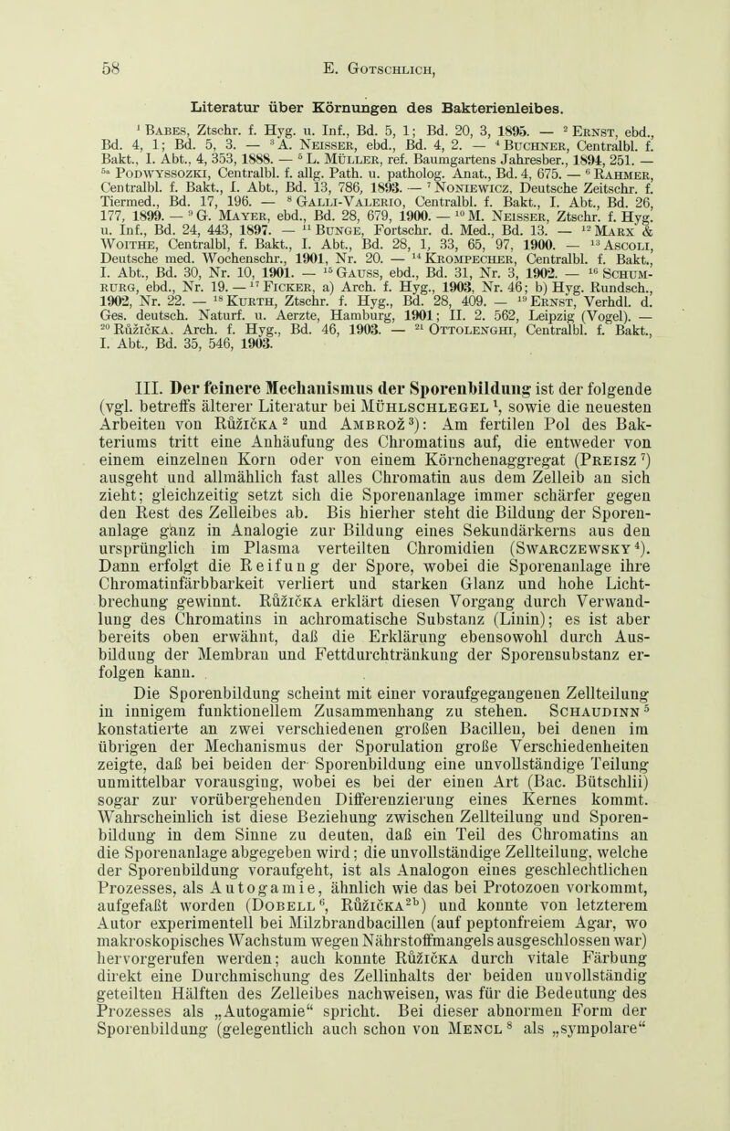 Literatur über Körnungen des Bakterienleibes. 1 Babes, Ztschr. f. Hyg. u. Inf., Bd. 5, 1; Bd. 20, 3, 1895. — ^ Ernst, ebd., Bd. 4, 1; Bd. 5, 3. — ^A. Neisser, ebd., Bd. 4, 2. ~ ^Büchner, Centralbl. f. Bakt., I. Abt., 4, 353,1888. — ^ L. Müller, ref. Baumgartens Jahresber., 1894, 251. — PoDWYSSOZKi, Centralbl. f. allg. Path. u. patholog. Anat., Bd. 4, 675. — *' Rahmer, Centralbl. f. Bakt., I. Abt., Bd. 13, 786, 1893. — ' Noniewicz, Deutsche Zeitschr. f. Tiermed., Bd. 17, 196. — « Galli-Valerio, Centralbl. f. Bakt., I. Abt., Bd. 26, 177, 1899. — G. Mayer, ebd., Bd. 28, 679, 1900. —  M. Neisser, Ztschr. f. Hyg. u. Inf., Bd. 24, 443, 1897. — Bunge, Fortschr. d. Med., Bd. 13. — Mau^s. & Woithe, Centralbl, f. Bakt., I. Abt., Bd. 28, 1, 33, 65, 97, 1900. — ^'Ascoli, Deutsche med. Wochenschr., 1901, Nr. 20. — Krompecher, Centralbl. f. Bakt., I. Abt., Bd. 30, Nr. 10, 1901. — « Gauss, ebd., Bd. 31, Nr. 3, 1902. —  Schum- RURG, ebd., Nr. 19. — Ficker, a) Arch. f. Hyg., 1903, Nr. 46; b) Hyg. Rundsch., 1902, Nr. 22. —  Kurth, Ztschr. f. Hyg., Bd. 28, 409. —  Ernst, Verhdl. d. Ges. deutsch. Naturf. u. Aerzte, Hamburg, 1901; II. 2. 562, Leipzig (Vogel). — ™ RüzicKA. Arch. f. Hyg., Bd. 46, 1903. — Ottolenghi, Centralbl. f. Bakt., I. Abt., Bd. 35, 546, 1903. III. Der feinere Mechanismus der Sporenbildung ist der folgende (vgl. betrelFs älterer Literatur bei Mühlschlegel \ sowie die neuesten Arbeiten von Rü^icka^ und Ambroz^): Am fertilen Pol des Bak- teriums tritt eine Anhäufung des Chromatins auf, die entweder von einem einzelneu Korn oder von einem Körnchenaggregat (Preisz') ausgeht und allmählich fast alles Chromatin aus dem Zelleib an sich zieht; gleichzeitig setzt sich die Sporenanlage immer schärfer gegen den Rest des Zelleibes ab. Bis hierher steht die Bildung der Sporen- anlage ganz in Analogie zur Bildung eines Sekundärkerns aus den ursprünglich im Plasma verteilten Chromidien (Swarczewsky Dann erfolgt die Reifung der Spore, wobei die Sporenaulage ihre Chromatinfärbbarkeit verliert und starken Glanz und hohe Licht- brechung gewinnt. Rüzicka erklärt diesen Vorgang durch Verwand- lung des Chromatins in achromatische Substanz (Linin); es ist aber bereits oben erwähnt, daß die Erklärung ebensowohl durch Aus- bildung der Membran und Fettdurchtränkung der Sporensubstanz er- folgen kann. Die Sporenbildung scheint mit einer voraufgegangenen Zellteilung in innigem funktionellem Zusammenhang zu stehen. Schaudinn ^ konstatierte an zwei verschiedenen großen Bacillen, bei denen im übrigen der Mechanismus der Sporulation große Verschiedenheiten zeigte, daß bei beiden der Sporenbildung eine unvollständige Teilung unmittelbar vorausging, wobei es bei der einen Art (Bac. Bütschlii) sogar zur vorübergehenden Differenzierung eines Kernes kommt. Wahrscheinlich ist diese Beziehung zwischen Zellteilung und Sporen- bildung in dem Sinne zu deuten, daß ein Teil des Chromatins an die Sporenanlage abgegeben wird; die unvollständige Zellteilung, welche der Sporenbildung voraufgeht, ist als Analogon eines geschlechtlichen Prozesses, als Autogamie, ähnlich wie das bei Protozoen vorkommt, aufgefaßt worden (Dobell'^, Rüzicka^'') und konnte von letzterem Autor experimentell bei Milzbrandbacillen (auf peptonfreieni Agar, wo makroskopisches Wachstum wegen Nährstoifmangels ausgeschlossen war) hervorgerufen werden; auch konnte Rüzicka durch vitale Färbung direkt eine Durchmischung des Zellinhalts der beiden unvollständig geteilten Hälften des Zelleibes nachweisen, was für die Bedeutung des Prozesses als „Autogamie spricht. Bei dieser abnormen Form der Sporenbildung (gelegentlich auch schon von Mencl * als „sympolare