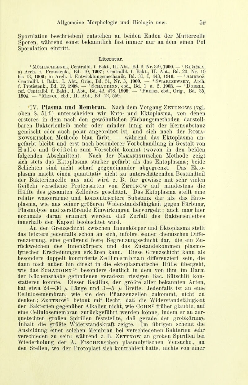 Sporulatiou beschrieben) entstehen an beiden Enden der Mutterzelle Sporen, während sonst bekanntlich fast immer nur an dem einen Pol Sporulation eintritt. Literatur. 1 MiTHLSCHLEGEL, Centralbl. f. Bakt., II. Abt., Bd. 6, Nr. 3/9,1900. — ^ Euzicka, a) Arch. f. Protistenk., Bd. 10, 1907; Centralbl. f. Bakt., II. Abt., Bd. 23, Nr. 10 bis 13, 1909; b) Arch. f. Entwicklungsmechanik. Bd. 30, I, 443, 1910. — '^Ambeoz, Centralbl. f. Bakt., I. Abt., Orig., Bd. 51, Nr. 3, 1909. — ^ Swarczewsky, Arch. f. Protistenk., Bd. 12, 1908. — Schäudinn, ebd., Bd. 1 u. 2, 1903. — «Dobell, ref. Centralbl. f. Bakt., I. Abt., Bd. 42, 478, 1909. — ' Preisz, ebd., Orig., Bd. 35, 1904. — Mencl, ebd., II. Abt., Bd. 12, 559. 'IV. Plasma und Membran. Nach dem Vorgang Zettnows (vgl. oben S. 51 f.) unterscheiden wir Ento- und Ektoplasma, von denen ersteres in dem nach den gewöhnlichen Färbungsmethoden darstell- baren Bakterienleib mehr oder minder innig mit der Kernsubstanz gemischt oder auch polar angeordnet ist, und sich nach der Roma- NOwsKischen Methode blau färbt, — während das Ektoplasma un- gefärbt bleibt und erst nach besonderer Vorbehandlung in Gestalt von Hülle und Geißeln zum Vorschein kommt (wovon in den beiden folgenden Abschnitten). Nach der NAKANiSHischen Methode zeigt sich stets das Ektoplasma stärker gefärbt als das Entoplasma; beide Schichten sind nicht scharf gegeneinander abgegrenzt. Das Ekto- plasma macht einen quantitativ nicht zu unterschätzenden Bestandteil der Bakterienzelle aus und wird z. B. für gewisse mit sehr vielen Geißeln versehene Proteusarteu von Zettnow auf mindestens die Hälfte des gesamten Zelleibes geschätzt. Das Ektoplasma stellt eine relativ w^asserarme und konzentriertere Substanz dar als das Ento- plasma, wie aus seiner größeren Widerstandsfähigkeit gegen Färbung, Plasmolyse und zerstörende Einwirkungen hervorgeht; auch mag hier nochmals daran erinnert werden, daß Zerfall des Bakterienleibes innerhalb der Kapsel beobachtet wird. An der Grenzschicht zwischen Innenkörper und Ektoplasma stellt das letztere jedenfalls schon an sich, infolge seiner chemischen Diffe- renzierung, eine genügend feste Begrenzungsschicht dar, die ein Zu- rückweichen des Innenkörpers und das Zustandekommen plasmo- lytischer Erscheinungen erklären kann. Diese Grenzschicht kann als besondere doppelt konturierte Zellmembran diiFerenziert sein, die dann nach außen hin direkt in die ektoplasmatische Hülle übergeht, wie das Schaudinn besonders deutlich in dem von ihm im Darm der Küchenschabe gefundenen geradezu riesigen Bac. Bütschlii kon- statieren konnte. Dieser Bacillus, der größte aller bekannten Arten, hat etwa 24—30 /t Länge und 3—5 /.i Breite. Jedenfalls ist an eine Cellulosemembran, wie sie den Pflanzenzellen zukommt, nicht zu denken; Zettnow^ betont mit Recht, daß die Widerstandsfähigkeit der Bakterien gegenüber Alkalien nicht, wie Cohn^ früher glaubte, auf eine Cellulosemembran zurückgeführt werden könne, indem er an zer- quetschten großen Spirillen feststellte, daß gerade der grobkörnige Inhalt die größte Widerstandskraft zeigte. Im übrigen scheint die Ausbildung einer solchen Membran bei verschiedenen Bakterien sehr verschieden zu sein; während z.B. Zettnow an großen Spirillen bei Wiederholung der A. FiscHERschen plasmolytischen Versuche, an den Stellen, wo der Protoplast sich kontrahiert hatte, nichts von einer