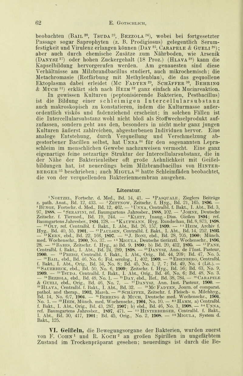 beobachten (Bail 20, Tsuda Bezzola 2*), wobei bei fortgesetzter Passage sogar Saprophyten (z. B. Prodigiosus) gelegentlich Serum- festigkeit und Virulenz erlangen können (Day Carapele & Gueli ^ß); aber auch durch chemische Zusätze zum Nährboden, wie Arsenik (Danysz^') oder hohen Zuckergehalt (18 Proz.) (Hlava^s) kann die Kapselbildung hervorgerufen werden. Am genauesten sind diese Verhältnisse am Milzbrandbacillus studiert, auch mikrochemisch; die Metachromasie (Rotfärbung mit Methylenblau), die das gequollene Ektoplasma dabei erleidet (Mc Fadyen 2», Schäffer^^, Behring & Much erklärt sich nach Heim ganz einfach als Mucinreaktion. In gewissen Kulturen (peptonisierende Bakterien, Pestbacillus) ist die Bildung einer schleimigen Intercellularsubstanz auch makroskopisch zu konstatieren, indem die Kulturmasse außer- ordentlich viskos und fadenziehend erscheint; in solchen Fällen ist die Intercellularsubstanz wohl nicht bloß als Stotfwechselprodukt auf- zufassen, sondern geht aus den, besonders in nicht mehr ganz jungen Kulturen äußerst zahlreichen, abgestorbenen Individuen hervor. Eine analoge Entstehung, durch Verquellung und Verschmelzung ab- gestorbener Bacillen selbst, hat Unna^^ für den sogenannten Lepra- schleim im menschlichen Gewebe nachzuweisen vermocht. Eine ganz eigenartige feine netzartige Struktur der Intercellularsubstanz, die in der Nähe der Bakterienleiber oft große Aehnlichkeit mit Geißel- bildungen hat, ist neuerdings beim Milzbrandbacillus von Hinter- berger^^ beschrieben; auch Migula^*^ hatte Schleimfäden beobachtet, die von der verquellenden Bakterienmembran ausgehen. Literatur. ^NoETZEL, Fortschr. d. Med., Bd. 14, 41. — 'Pasquäle, Zieglers Beiträge z. path. Anat., Bd. 12, 433. — ^Zettnow, Zeitschr. f. Hyg., Bd. 21, 165. 1896. — Bunge, Fortschr. d. Med., Bd. 12, 462. — ^Unna, Centralbl. f. Bakt., I. Abt., Bd. 3, 97, 1888. — «ÖERAFiNi, ref. Baumgartens Jahresber., 1888, 102. — 'Johne, Deutsche Zeitschr. f. Tiermed., Bd. 19, 244. — »Klett, lnaug.-Diss. Gießen 1894; ref. Baumgartens Jahresber., 1894,128. — Kaufmann, Hyg. Kundschau, Bd. 8,873, 1898. — ^« Olt, ref. Centralbl. f. Bakt., I. Abt., Bd. 26, 157, 1899. — ^ 1 Heim, Archiv f. Hyg.. Bd. 40, 55, 1901. — '^Paulsen, Centralbl. f. Bakt., I. Abt., Bd. 14, 252, 1893. — ICKERN, ebd., Bd. 22, 166, 1897. — ^*J. Boni, ebd., Bd. 28, 705, 1900; Münch, med. Wochenschr., 1900, No. 37. — Migula, Deutsche tierärztl. Wochenschr., 1896, 28. — ^«^Babes, Zeitschr. f. Hyg., a) Bd. 9. 1890; b) Bd. 20, 412, 1895. — ^'Pane, Centralbl. f. Bakt., I. Abt., Bd. 24, 289, 1898. — Danysz, Ann. de l'Inst. Pasteur, 1900. — »Preisz, Centralbl. f. Bakt., I. Abt., Orig., Bd. 44, 209; Bd. 47, No. 5. — ^•'Bail, ebd., Bd. 46. No. 6.; Fol. serolog., I, 402, 1909. — Eisenberg, Centralbl. f. Bakt., I. Abt., Orig., Bd. 34, No. 8; Bd. 45, No. 1, 2, 7; Bd. 49, No. 4 (Lit.).— Sauerbeck, ebd., Bd. 50, No. 6, 1909; Zeitschr. f. Hyg., Bd. 56; Bd. 63, No. 9, 1909. — 2^ Tsuda. Centralbl. f. Bakt., I. Abt., Orig., Bd. 46, No. 6; Bd. 48, No. 3. — 2Bezzola, ebd., Bd. 48, No. 1. — ^^Day, ebd., Eef., Bd. 38. 784. — Carapele & Gueli, ebd., Orig., Bd. 46, No. 7. — Danysz, Ann. Inst. Pasteur, 1900. — ^^Hlava, Centralbl. f. Bakt., I. Abt., Bd. 32. — ^^Mc Fadyen, Journ. of comparat. pathol. and therap., 1903, March. — Schäffer, Zeitschr. f. Fleisch- u. Milchhvg., Bd. 14, No. 6/7, 1904. — Behring & Much, Deutsche med. Wochenschr., 1904, No. 1. — ^'Heem, Münch, med. Wochenschr., 1904, No. 10. — »^Hamm, a) Centralbl. f. Bakt., I. Abt., Orig., Bd. 43, 287, 1907; b) ebd., Bd. 46, No. 1, 1908. — s^Unna, ref. Baumgartens Jahresber., 1897, 471. — s« Hlnterberger, Centralbl. f. Bakt., I. Abt., Bd. 30, 417, 1901; Bd. 45, Orig.. No. 2, 1908. — a^MiGULA, System d. Bakt., 125. VI. Greißeln, die Bewegungsorgane der Bakterien, wurden zuerst von F. Cohn ^ und R. Koch ^ an großen Spirillen in ungefärbtem Zustand im Trockenpräparat gesehen; neuerdings ist durch die Be-