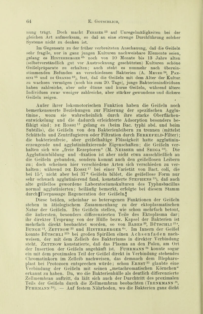 nung trägt. Doch macht FERRifeR auf Unregelmäßigkeiten bei der gleichen Art aufmerksam, so daß an eine strenge Durchführung solcher Systeme nicht zu denken ist. Im Gegensatz zu der früher verbreiteten Anschauung, daß die Geißeln .sehr fragile, nur in ganz jungen Kulturen nachweisbare Elemente seien, gelang es Hinterberger noch von 10 Monate bis 13 Jahre alten (selbstverständlich gut vor Austrocknung geschützten) Kulturen schöne Geißelpräparate zu erhalten; auch steht es nunmehr nach überein- stimmenden Befunden an verschiedenen Bakterien (A, Meyer Pan- siNi 15 und DI Grandi i^), fest, daß die Geißeln mit dem Alter der Kultur zu wachsen vermögen (noch bis zum 20. Tage), junge Bakterienindividuen haben zahlreiche, aber sehr dünne und kurze Geißeln, während ältere Individuen zwar weniger zahlreiche, aber stärker gewundene und dickere Geißeln zeigen. Außer ihrer lokomotorischen Funktion haben die Geißeln noch bemerkenswerte Beziehungen zur Fixierung der spezifischen Agglu- tinine, wozu sie wahrscheinlich durch ihre starke Oberflächen- entwickelung und die dadurch erleichterte Adsorption besonders be- fähigt sind; de Rossi^^ gelang es (beim Bac. typhi abd. und beim Subtilis), die Geißeln von den Bakterienleibern zu trennen (mittelst Schüttein und Zentrifugieren oder Filtration durch BERKEFELD-Filter); die bakterienfreie, aber geißelhaltige Flüssigkeit hatte agglutinin- erzeugende und agglutininfixierende Eigenschaften; die Geißeln ver- halten sich wie „freie Rezeptoren (M. Neisser und Shiga^*). Die Agglutininbildung und -flxation ist aber nicht etwa ausschließlich an die Geißeln gebunden, sondern kommt auch den geißellosen Leibern zu; doch scheinen hier verschiedene Arten sich verschieden zu ver- halten ; während de Rossi bei einer Varietät von Bact. coli, die bei 15, nicht aber bei 37 Geißeln bildet, die geißellose Form nur sehr schwach agglutinierend fand, konstatierte Stephens ^■'), daß auch alte geißellos gewordene Laboratoriumskulturen des Typhusbacillus normal agglutinierteu; beiläufig bemerkt, erfolgte bei diesem Stamm durchlTierpassage Regeneration der Geißeln.} Diese beiden, scheinbar so h-eterogenen Funktionen der Geißeln stehen in ätiologischem Zusammenhang zu der ektoplasmatischen Natur der Geißeln. Die Geißeln stellen, wie schon mehrfach betont, die äußersten, besonders.diiferenzierten Teile des Ektoplasma dar; ihr direkter Ursprung von der Hülle bezw. Kapsel der Bakterien ist mehrfach direkt beobachtet worden, so von Babes^, Bütschli'^^^ BungeZettnow^^ und Hinterberger^''. Im Innern der Geißel konnte Bütschli ^^'^ bei großen Spirillen einen Achsenfaden nach- weisen, der mit dem Zelleib des Bakteriums in direkter Verbindung steht. Zettnow konstatierte, daß das Plasma an den Polen, am Ort der Insertion der Geißeln angehäuft ist. Fuhrmann 2* konnte sogar ein mit dem proximalen Teil der Geißel direkt in Verbindung stehendes Cliromatinkorn im Zelleib nachweisen, das demnach dem Blepharo- plast bei Protozoen entsprechen würde; schon Ernst'^^ glaubte eine Verbindung der Geißeln mit seinen „metachromatischen Körnchen erkannt zu haben. Da, wo die Bakterienhülle als deutlich differenzierte Zellmembran auftritt, da läßt sich auch der Durchtritt des proximalen Teils der Geißeln durch die Zellmembran beobachten (Trenkmann Fuhrmann ^^). — Auf festem Nährboden, wo die Bakterien ganz dicht