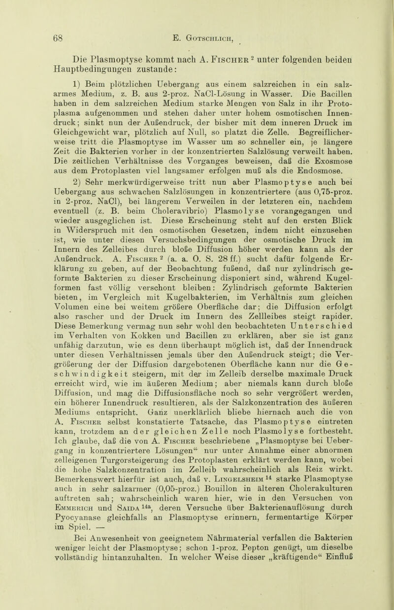 Die Plasmoptyse kommt nach A. Fischer ^ unter folgenden beiden Hauptbedingungen zustande: 1) Beim plötzlichen Uebergang aus einem salzreichen in ein salz- armes Medium, z. B. aus 2-proz. NaCl-Lösung in Wasser. Die Bacillen haben in dem salzreichen Medium starke Mengen von Salz in ihr Proto- plasma aufgenommen und stehen daher unter hohem osmotischen Innen- druck; sinkt nun der Außendruck, der bisher mit dem inneren Druck im Gleichgewicht war, plötzlich auf Null, so platzt die Zelle. Begreiflicher- weise tritt die Plasmoptyse im Wasser um so schneller ein, je längere Zeit die Bakterien vorher in der konzentrierten Salzlösung verweilt haben. Die zeitlichen Verhältnisse des Vorganges beweisen, daß die Exosmose aus dem Protoplasten viel langsamer erfolgen muß als die Endosmose. 2) Sehr merkwürdigerweise tritt nun aber Plasmoptyse auch bei Uebergang aus schwachen Salzlösungen in konzentriertere (aus 0,75-proz. in 2-proz. NaCl), bei längerem Verweilen in der letzteren ein, nachdem eventuell (z. B. beim Choleravibrio) Plasmolyse vorangegangen und wieder ausgeglichen ist. Diese Erscheinung steht auf den ersten Blick in Widerspruch mit den osmotischen Gesetzen, indem nicht einzusehen ist, wie unter diesen Versuchsbedingungen der osmotische Druck im Innern des Zelleibes durch bloße Diffusion höher werden kann als der Außendruck. A. Fischer (a. a. 0. S. 28 ff.) sucht dafür folgende Er- klärung zu geben, auf der Beobachtung fußend, daß nur zylindrisch ge- formte Bakterien zu dieser Erscheinung disponiert sind, während Kugel- formen fast völlig verschont bleiben: Zylindrisch geformte Bakterien bieten, im Vergleich mit Kugelbakterien, im Verhältnis zum gleichen Volumen eine bei weitem größere Oberfläche dar; die Diffusion erfolgt also rascher und der Druck im Innern des Zellleibes steigt rapider. Diese Bemerkung vermag nun sehr wohl den beobachteten Unterschied im Verhalten von Kokken und Bacillen zu erklären, aber sie ist ganz unfähig darzutun, wie es denn überhaupt möglich ist, daß der Innendruck unter diesen Verhältnissen jemals über den Außendruck steigt; die Ver- größerung der der Diffusion dargebotenen Oberfläche kann nur die Ge- schwindigkeit steigern, mit dej im Zelleib derselbe maximale Druck erreicht wird, wie im äußeren Medium; aber niemals kann durch bloße Diffusion, und mag die Diffusionsfläche noch so sehr vergrößert werden, ein höherer Innendruck resultieren, als der Salzkonzentration des äußeren Mediums entspricht. Ganz unerklärlich bliebe hiernach auch die von A, Fischer selbst konstatierte Tatsache, das Plasmoptyse eintreten kann, trotzdem an der gleichen Zelle noch Plasmolyse fortbesteht. Ich glaube, daß die von A. Fischer beschriebene „Plasmoptyse bei Ueber- gang in konzentriertere Lösungen nur unter Annahme einer abnormen zelleigenen Turgorsteigerung des Protoplasten erklärt werden kann, wobei die hohe Salzkonzentration im Zelleib wahrscheinlich als ßeiz wirkt. Bemerkenswert hierfür ist auch, daß v. Lingelsheim starke Plasmoptyse auch in sehr salzarmer (0,05-proz.) Bouillon in älteren Cholerakulturen auftreten sah; wahrscheinlich waren hier, wie in den Versuchen von Emmerich und Saida i*^, deren Versuche über Bakterienauflösung durch Pyocyanase gleichfalls an Plasmoptyse erinnern, fermentartige Körper im Spiel. — Bei Anwesenheit von geeignetem Nährmaterial verfallen die Bakterien weniger leicht der Plasmoptyse; schon 1-proz. Pepton genügt, um dieselbe vollständig hintanzuhalten. In welcher Weise dieser „kräftigende Einfluß