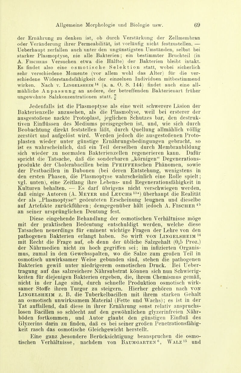 der Ernährung zu denken ist, ob durch Verstärkung der Zellmembran oder Veränderung ihrer Permeabilität, ist vorläufig nicht festzustellen. — Ueberhaupt zerfallen auch unter den ungünstigsten Umständen, selbst bei starker Plasmoptyse, nie alle Bakterien; ein bestimmter Bruchteil (in A. FiscHEES Versuchen etwa die Hälfte) der Bakterien bleibt intakt. Es findet also eine osmotische Selektion statt, wobei sicherlich sehr verschiedene Momente (vor allem wohl das Alter) für die ver- schiedene Widerstandsfähigkeit der einzelnen Individuen mitbestimmend wirken. Nach v. Limgblsheim ^* (a. a. 0. S. 144) findet auch eine all- mähliche Anpassung an andere, der betreffenden Bakterienart früher ungewohnte Salzkonzentrationen statt. | Jedenfalls ist die Plasmoptyse als eine weit schwerere Läsion der Bakterienzelle anzusehen, als die Plasmolyse, weil bei ersterer der ausgestoßene nackte Protoplast, jeglichen Schutzes bar, den destruk- tiven Einflüssen des Mediums preisgegeben ist, und, wie sich durch Beobachtung direkt feststellen läßt, durch Quellung allmählich völlig zerstört und aufgelöst wird. Werden jedoch die ausgestoßenen Proto- plasten wieder unter günstige Ernährungsbedingungen gebracht, so ist es wahrscheinlich, daß ein Teil derselben durch Membranbildung sich wieder zu normalen Bakterienzellen regenerieren kann. Dafür spricht die Tatsache, daß die sonderbaren „körnigen Degenerations- produkte der Cholerabacillen beim PFEiFFERscheu Phänomen, sowie der Pestbacillen in Bubonen (bei deren Entstehung, wenigstens in den ersten Phasen, die Plasmoptyse wahrscheinlich eine Rolle spielt; vgl. unten), eine Zeitlang ihre Lebens- und Regenerationsfähigkeit in Kulturen behalten. — Es darf übrigens nicht verschwiegen werden, daß einige Autoren (A. Meyer und Leuchs ^''^^) überhaupt die Realität der als ,.Plasmoptyse gedeuteten Erscheinung leugnen und dieselbe auf Artefakte zurückführen; demgegenüber hält jedoch A. Fischer*^ an seiner ursprünglichen Deutung fest. Diese eingehende Behandlung der osmotischen Verhältnisse möge mit der praktischen Bedeutung entschuldigt werden, welche diese Tatsachen neuerdings für eminent wichtige Fragen der Lehre von den pathogenen Bakterien erlangt haben. So wirft von Lingelsheim mit Recht die Frage auf, ob denn der übliche Salzgehalt (0,5 Proz.) der Nährmedien nicht zu hoch gegriffen sei; im infizierten Organis- mus, zumal in den Gewebsspalten, wo die Salze zum großen Teil in osmotisch unwirksamer Weise gebunden sind, stehen die pathogenen Bakterien gewiß unter niedrigerem osmotischen Druck. Bei Ueber- tragung auf das salzreichere Nährsubstrat können sich nun Schwierig- keiten für diejenigen Bakterien ergeben, die, ihrem Chemismus gemäß, nicht in der Lage sind, durch schnelle Produktion osmotisch wirk- samer StotFe ihren Turgor zu steigern. Hierher gehören nach von Lingelsheim z. B. die Tuberkelbacillen mit ihrem starken Gehalt an osmotisch unwirksamem Material (Fette und Wachs); es ist in der Tat auffallend, daß diese in ihrer Ernährung sonst relativ anspruchs- losen Bacillen so schlecht auf den gewöhnlichen glyzerinfreien Nähr- böden fortkommen, und Autor glaubt den günstigen Einfluß des Glyzerins darin zu finden, daß es bei seiner großen Penetrationsfähig- keit rasch das osmotische Gleichgewicht herstellt. Eine ganz ^besondere Berücksichtigung beanspruchen die osmo- tischen Verhältnisse, nachdem von Baumgarten^, Walz^^ und