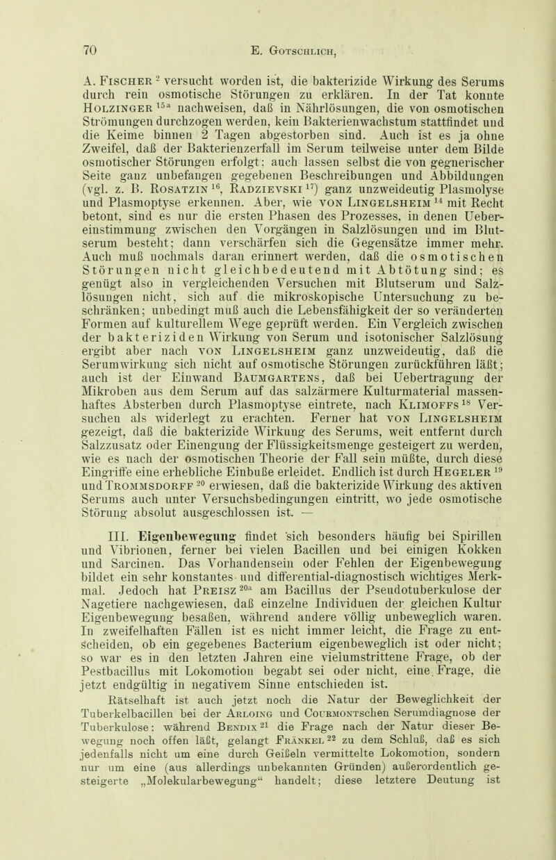 A. Fischer - versucht worden ist, die bakterizide Wirkung des Serums durch rein osmotische Störungen zu erklären. In der Tat konnte Holzinger nachweisen, daß in Nährlösungen, die von osmotischen Strömungen durchzogen werden, kein Bakterienwachstum stattfindet und die Keime binnen 2 Tagen abgestorben sind. Auch ist es ja ohne Zweifel, daß der Bakterienzerfall im Serum teilweise unter dem Bilde osmotischer Störungen erfolgt: auch lassen selbst die von gegnerischer Seite ganz unbefangen gegebenen Beschreibungen und Abbildungen (vgl. z. B. RosATZiN i*^, Radzievski ganz unzweideutig Plasmolyse und Plasmoptyse erkennen. Aber, wie von Lingelsheim  mit Recht betont, sind es nur die ersten Phasen des Prozesses, in denen Ueber- einstimmung zwischen den Vorgängen in Salzlösungen und im Blut- serum besteht; dann verschärfen sich die Gegensätze immer mehr. Auch muß nochmals daran erinnert werden, daß die osmotischen Störungen nicht gleichbedeutend mit Abtötung sind; es genügt also in vergleichenden Versuchen mit Blutserum und Salz- lösungen nicht, sich auf die mikroskopische Untersuchung zu be- schränken; unbedingt muß auch die Lebensfähigkeit der so veränderten Formen auf kulturellem Wege geprüft werden. Ein Vergleich zwischen der bakteriziden Wirkung von Serum und isotonischer Salzlösung ergibt aber nach von Lingelsheim ganz unzweideutig, daß die Serumwirkung sich nicht auf osmotische Störungen zurückführen läßt; auch ist der Einwand Baumgartens, daß bei Uebertragung der Mikroben aus dem Serum auf das salzärmere Kulturmaterial massen- haftes Absterben durch Plasmoptyse eintrete, nach Klimoffs Ver- suchen als widerlegt zu erachten. Ferner hat von Lingelsheim gezeigt, daß die bakterizide Wirkung des Serums, weit entfernt durch Salzzusatz oder Einengung der Flüssigkeitsmenge gesteigert zu werden, wie es nach der osmotischen Theorie der Fall sein müßte, durch diese Eingrifie eine erhebliche Einbuße erleidet. Endlich ist durch Hegeler und Trommsdorff erwiesen, daß die bakterizide Wirkung des aktiven Serums auch unter Versuchsbedingungen eintritt, wo jede osmotische Störung absolut ausgeschlossen ist. — IIL Eigenbewegiing findet sich besonders häufig bei Spirillen und Vibrionen, ferner bei vielen Bacillen und bei einigen Kokken und Sarcinen. Das Vorhandensein oder Fehlen der Eigenbeweguug bildet ein sehr konstantes'und dift'erential-diagnostisch wichtiges Merk- mal. Jedoch hat Preisz am Bacillus der Pseudotuberkulose der Nagetiere nachgewiesen, daß einzelne Individuen der gleichen Kultur Eigenbeweguug besaßen, während andere völlig unbeweglich waren. In zweifelhaften Fällen ist es nicht immer leicht, die Frage zu ent- scheiden, ob ein gegebenes Bacterium eigenbeweglich ist oder nicht; so war es in den letzten Jahren eine vielumstrittene Frage, ob der Pestbacillus mit Lokomotion begabt sei oder nicht, eine. Frage, die jetzt endgültig in negativem Sinne entschieden ist. Rätselhaft ist auch jetzt noch die Natur der Beweglichkeit der Tuberkelbacillen bei der Arloing und CouRMONTSchen Serumdiagnose der Tuberkulose: während Bendix^i die Trage nach der Natur dieser Be- wegung noch offen läßt, gelangt Frankel 22 zu dem Schluß, daß es sich jedenfalls nicht um eine durch Geißeln A'ermittelte Lokomotion, sondern nur um eine (aus allerdings unbekannten Gründen) außerordentlich ge- steigerte „Molekularbewegung handelt; diese letztere Deutung ist