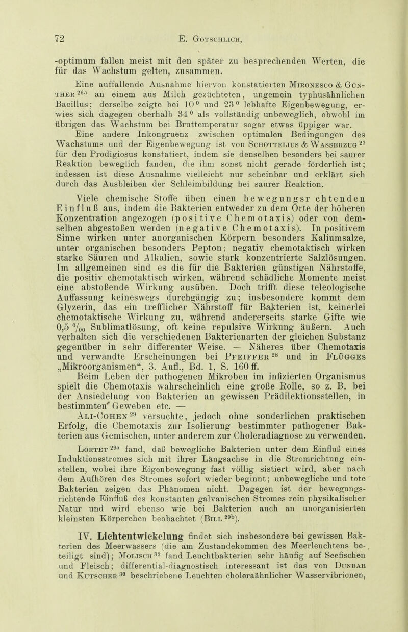 -Optimum fallen meist mit den später zu besprechenden Werten, die für das Wachstum gelten, zusammen. Eine auffallende Ausnahme hiervon konstatierten MiRONESca & Gün- ther an einem aus Milch gezüchteten, ungemein typhusähnlichen Bacillus; derselbe zeigte bei 10*' und 23 lebhafte Eigenbewegung, er- wies sich dagegen oberhalb 34 als vollständig unbeweglich, obwohl im übrigen das Wachstum bei Bruttemperatur sogar etwas üppiger war. Eine andere Inkongruenz zwischen optimalen Bedingungen des Wachstums und der Eigenbewegung ist von Schottelius & Wasserzug 2' für den Prodigiosus konstatiert, indem sie denselben besonders bei saurer Reaktion beweglich fanden, die ihm sonst nicht gerade förderlich ist; indessen ist diese Ausnahme vielleicht nur scheinbar und erklärt sich durch das Ausbleiben der Schleimbildung bei saurer Reaktion. Viele chemische Stoffe üben einen bewegungsr chtenden Einfluß aus, indem die Bakterien entweder zu dem Orte der höheren Konzentration angezogen (positive Chemotaxis) oder von dem- selben abgestoßen werden (negative Chemotaxis). In positivem Sinne wirken unter anorganischen Körpern besonders Kaliumsalze, unter organischen besonders Pepton; negativ chemotaktisch wirken starke Säuren und Alkalien, sowie stark konzentrierte Salzlösungen. Im allgemeinen sind es die für die Bakterien günstigen Nährstoffe, die positiv chemotaktisch wirken, während schädliche Momente meist eine abstoßende Wirkung ausüben. Doch trifft diese teleologische Auffassung keineswegs durchgängig zu; insbesondere kommt dem Glyzerin, das ein trefflicher Nährstoff für Bakterien ist, keinerlei chemotaktische Wirkung zu, während andererseits starke Gifte wie 0,5 7oo Sublimatlösung, oft keine repulsive Wirkung äußern. Auch verhalten sich die verschiedenen Bakterienarten der gleichen Substanz gegenüber in sehr differenter Weise. — Näheres über Chemotaxis und verwandte Erscheinungen bei Pfeiffer und in Flügges „Mikroorganismen, 3. Aufl., Bd. 1, S. 160 ff. Beim Leben der pathogenen Mikroben im infizierten Organismus spielt die Chemotaxis wahrscheinlich eine große Rolle, so z. B. bei der Ansiedelung von Bakterien an gewissen Prädilektionsstellen, in bestimmten'Geweben etc. — Ali-Cohen 29 versuchte, jedoch ohne sonderlichen praktischen Erfolg, die Chemotaxis zur Isolierung bestimmter pathogener Bak- terien aus Gemischen, unter anderem zur Choleradiagnose zu verwenden. LoRTET fand, daß bewegliche Bakterien unter dem Einfluß eines Induktionsstromes sich mit ihrer Längsachse in die Stromrichtung ein- stellen, wobei ihre Eigenbewegung fast völlig sistiert wird, aber nach dem Aufhören des Stromes sofort wieder beginnt; unbewegliche und toto Bakterien zeigen das Phänomen nicht. Dagegen ist der bewegungs- richtende Einfluß des konstanten galvanischen Stromes rein physikalischer Natur und wird ebenso wie bei Bakterien auch an unorganisierten kleinsten Körperchen beobachtet (Bill ^^^). IV. Lichtentwickelung findet sich insbesondere bei gewissen Bak- terien des Meerwassers (die am Zustandekommen des Meerleuchtens be- teiligt sind); Mollsch 32 fand Leuchtbakterien sehr häufig auf Seefischen und Fleisch; differential-diagnostisch interessant ist das von Dunbar und Kutscher 3 beschriebene Leuchten choleraähnlicher Wasservibrionen,