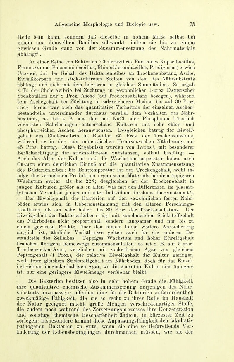 Rede sein kann, sondern daß dieselbe in hohem Maße selbst bei einem und demselben Bacillus schwankt, indem sie bis zu einem gewissen Grade ganz von der Zusammensetzung des Nährmaterials abhängt. An einer Reihe von Bakterien (Choleravibrio, Pfeiffers Kapselbacillus, Fribdländers Pneumoniebacillus, Rhinosklerombacillus, Prodigiosus) erwies Gramer, daß der Gehalt des Bakterienleibes an Trockensubstanz, Asche, Eiweißkörpern und stickstofffreien Stoffen von dem des Nährsubstrats abhängt und sich mit dem letzteren in gleichem Sinne ändert. So ergab z. B. der Choleravibrio bei Züchtung in gewöhnlicher 1-proz. DAMENscher Sodabouillon nur 8 Proz. Asche (auf Trockensubstanz bezogen), während sein Aschegehalt bei Züchtung in salzreicheren Medien bis auf 30 Proz. stieg; ferner war auch das quantitative Verhältnis der einzelnen Ascheu- bestandteile untereinander durchaus parallel dem Verhalten des Nähr- mediums, so daß z. B. aus den mit NaCl oder Phosphaten künstlich versetzten Nährlösungen entsprechend Kulturen mit sehr chlor- und phosphatreichen Aschen heranwuchsen. Desgleichen betrug der Eiweiß- gehalt des Choleravibrio in Bouillon 65 Proz. der Trockensubstanz, während er in der rein mineralischen UscHiNSKYschen Nährlösung nur 45 Proz. betrug. Diese Ergebnisse wurden von Lyons mit besonderer Berücksichtigung der stickstofffreien Substanzen, vollauf bestätigt. — Auch das Alter der Kultur und die Wachstumstemperatur haben nach Cramer einen deutlichen Einfluß auf die quantitative Zusammensetzung des Bakterienleibes; bei Bruttemperatur ist der Trockengehalt, wohl in- folge der vermehrten Produktion organischen Materials bei dem üppigeren Wachstum größer als bei 22^; desgleichen ist der Trockengehalt in jungen Kulturen größer als in alten (was mit den Differenzen im plasmo- lytischen Verhalten junger und alter Individuen durchaus übereinstimmt!). — Der Eiweißgehalt der Bakterien auf den gewöhnlichen festen Nähr- böden erwies sich, in Uebereinstimmung mit den älteren Porschungs- resultaten, als ein sehr hoher, bis 80 Proz. der Trockensubstanz. Der Eiweißgehalt des Bakterienleibes steigt mit zunehmendem Stickstoffgehalt des Nährbodens nicht proportional, sondern langsamer und nur bis zu einem gewissen Punkte, über den hinaus keine weitere Anreicherung möglich ist; ähnliche Verhältnisse gelten auch für die anderen Be- standteile des Zelleibes. Ueppiges Wachstum und hoher Eiweißgehalt brauchen übrigens keineswegs zusammenzufallen; so ist z. B. auf 5-proz. Traubenzucker-Agar, verglichen mit zuckerfreiem Agar von gleichem Peptongehalt (1 Proz.), der relative Eiweißgehalt der Kultur geringer, weil, trotz gleichem Stickstoffgehait im Nährboden, doch für das Einzel- individuum im zuckerhaltigen Agar, wo die geerntete Kultur eine tippigere ist, nur eine geringere Eiweißmenge verfügbar bleibt. Die Bakterien besitzen also in sehr hohem Grade die Fähigkeit, ihre quantitative chemische Zusammensetzung derjenigen des Nähr- substrats anzupassen; offenbar eine für die Bakterien außerordentlich zweckmäßige Fähigkeit, die sie so recht zu ihrer Rolle im Haushalt der Natur geeignet macht, große Mengen verschiedenartiger Stoffe, die zudem noch während des Zersetzungsprozesses ihre Konzentration und sonstige chemische Beschaffenheit ändern, in kürzester Zeit zu zerlegen; insbesondere kommt diese Anpassungsfähigkeit den fakultativ pathogeuen Bakterien zu gute, wenn sie eine so tiefgreifende Ver- änderung der Lebensbedingungen durchmachen müssen, wie sie der