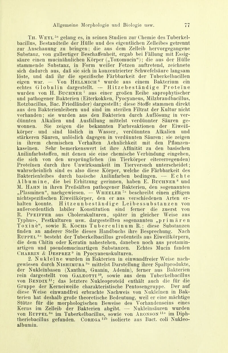 Th. Weyl '^^ gelaug es, in seinen Studien zur Chemie des Tuberkel- bacillus, Bestandteile der Hülle und des eigentlichen Zelleibes getrennt zur Anschauung zu bringen; die aus dem Zelleib hervorgegangene Substanz, von gallertiger Beschaffenheit, ergab bei Fällung mit Essig- säure einen mucinähnlichen Körper („Toxomucin); die aus der Hülle stammende Substanz, in Form weißer Fetzen auftretend, zeichnete sich dadurch aus, daß sie sich in konzentrierter Schwefelsäure langsam löste, und daß ihr die spezifische Färbbarkeit der Tuberkelbacillen eigen war. — Von Hellmich*^ wurde aus einem Bakterium ein echtes Globnlin dargestellt. — Hitzebeständige Proteine wurden von H. Buchner ' aus einer großen Reihe saprophytischer und pathogener Bakterien (Eiterkokken, Pyocyaneus, Milzbrandbacillus, Rotzbacillus, Bac. Friedländer) dargestellt; diese Stoiafe stammen direkt aus den Bakterienleibern und sind im sterilen Filtrat der Kultur nicht vorhanden; sie wurden aus den Bakterien durch Auflösung in ver- dünnten Alkalien und Ausfällung mittelst verdünnter Säuren ge- wonnen. Sie zeigen die bekannten Farbreaktionen der Eiweiß- körper und sind löslich in Wasser, verdünnten Alkalien und stärkeren Säuren, unlöslich dagegen in verdünnten Säuren; sie zeigen in ihrem chemischen Verhalten Aehnlichkeit mit den Pflanzen- kaseinen. Sehr bemerkenswert ist ihre Affinität zu den basischen AnilinfarbstolFen, mit denen sie eine chemische Verbindung eingehen, die sich von den ursprünglichen (im Tierkörper eitererregenden) Proteinen durch ihre Unwirksamkeit im Tierversuch unterscheidet; wahrscheinlich sind es also diese Körper, welche die Färbbarkeit des Bakterienleibes durch basische Anilinfarben bedingen. — Echte Albumine, die bei Erhitzung gerinnen, haben E. Büchner^ und M. Hahn in ihren Preßsäften pathogener Bakterien, den sogenannten „Piasminen, nachgewiesen. — Wheeler beschreibt einen giftigen nichtspezifischen Eiweißkörper, den er aus verschiedenen Arten er- halten konnte. Hitzennbeständige Leibessubstanzen von außerordentlich labiler Konstitution sind ferner die zuerst von R. Pfeiffer aus Cholerakulturen, später in gleicher Weise aus Typhus-, Pestkulturen usw. dargestellten sogenannten „primären Toxine, sowie R. Kochs Tuberculinum R.; diese Substanzen finden an anderer Stelle dieses Handbuchs ihre Besprechung. Nach RuppEL^'' besteht der Tuberkelbacillus großenteils aus Eiweißkörpern, die dem Chitin oder Keratin nahestehen, daneben noch aus protamin- artigen und pseudomucinartigen Substanzen. Echtes Mucin fanden Charrin & Desprez^ in Pyocyaneuskulturen. 2. Nukleine wurden in Bakterien in einwandfreier Weise nach- gewiesen durch NiSHiMURA mittelst Darstellung ihrer Spaltprodukte, der Nukleinbasen (Xanthin, Guanin, Adeniu), ferner aus Bakterien rein dargestellt von Galeotti i*', sowie aus dem Tuberkelbacillus von Bendix^I; das letztere Nukleoproteid enthält auch die für die Gruppe der Kerneiweiße charakteristische Pentosengruppe. Der auf diese Weise einwandfrei erbrachte Nachweis von Nukleiuen in Bak- terien hat deshalb große theoretische Bedeutung, weil er eine mächtige Stütze für die morphologischen Beweise des Vorhandenseins eines Kerns im Zelleib der Bakterien abgibt. —■ Nukleinsäuren wurden von Büppel im Tuberkelbacillus, sowie von Aronson^^^ im Diph- theriebacillus gefunden. Corega isolierte aus Bact. coli Nukleo- albumin.