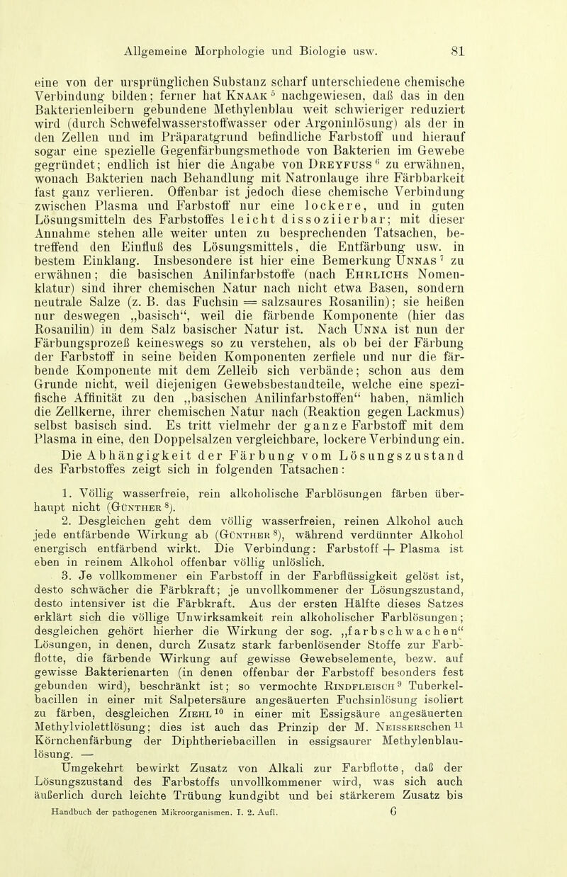 eine von der ursprünglichen Substanz scharf unterschiedene chemische Verbindung- bilden; ferner hat Knaak nachgewiesen, daß das in den Bakterienleibern gebundene Methylenblau weit schwieriger reduziert wird (durch SchwefelwasserstoiFwasser oder Argoninlösung) als der in den Zellen und im Präparatgrund befindliche Farbstoif und hierauf sogar eine spezielle Gegenfärbungsmethode von Bakterien im Gewebe gegründet; endlich ist hier die Angabe von Dreyfuss zu emähnen, wonach Bakterien nach Behandlung mit Natronlauge ihre Färbbarkeit fast ganz verlieren. Olfenbar ist jedoch diese chemische Verbindung zwischen Plasma und Farbstoff nur eine lockere, und in guten Lösungsmitteln des Farbstoifes leicht dissoziier bar; mit dieser Annahme stehen alle weiter unten zu besprechenden Tatsachen, be- treffend den Einfluß des Lösungsmittels, die Entfärbung usw. in bestem Einklang. Insbesondere ist hier eine Bemerkung Unnas zu erwähnen; die basischen Anilinfarbstoffe (nach Ehrlichs Nomen- klatur) sind ihrer chemischen Natur nach nicht etwa Basen, sondern neutrale Salze (z. B. das Fuchsin = salzsaures Rosanilin); sie heißen nur deswegen „basisch, weil die färbende Komponente (hier das Rosanilin) in dem Salz basischer Natur ist. Nach Unna ist nun der Färbungsprozeß keineswegs so zu verstehen, als ob bei der Färbung der Farbstoff in seine beiden Komponenten zerfiele und nur die fär- bende Komponente mit dem Zelleib sich verbände; schon aus dem Grunde nicht, weil diejenigen Gewebsbestandteile, welche eine spezi- fische Affinität zu den ,,basischen Anilinfarbstoffen haben, nämlich die Zellkerne, ihrer chemischen Natur nach (Reaktion gegen Lackmus) selbst basisch sind. Es tritt vielmehr der ga n z e Farbstoff mit dem Plasma in eine, den Doppelsalzen vergleichbare, lockere Verbindung ein. Die Abhängigkeit der Färbung vom Lösungszustand des Farbstoffes zeigt sich in folgenden Tatsachen: 1. Völlig wasserfreie, rein alkoholische Farblösungen färben über- haupt nicht (Günther 2. Desgleichen geht dem völlig wasserfreien, reinen Alkohol auch jede entfärbende Wirkung ab (Günther s), während verdünnter Alkohol energisch entfärbend wirkt. Die Verbindung: Farbstoff -\- Plasma ist eben in reinem Alkohol offenbar völlig unlöslich. 3. Je vollkommener ein Farbstoff in der Farbflüssigkeit gelöst ist, desto schwächer die Färbkraft; je unvollkommener der Lösungszustand, desto intensiver ist die Färbkraft. Aus der ersten Hälfte dieses Satzes erklärt sich die völlige Unwirksamkeit rein alkoholischer Farblösungen; desgleichen gehört hierher die Wirkung der sog. ,,f ar bs ch wa c h en Lösungen, in denen, durch Zusatz stark farbenlösender Stoffe zur Farb- flotte, die färbende Wirkung auf gewisse Gewebselemente, bezw. auf gewisse Bakterienarten (in denen offenbar der Farbstoff besonders fest gebunden wird), beschränkt ist; so vermochte Rindfleisch ^ Tuberkel- bacillen in einer mit Salpetersäure angesäuerten Fuchsinlösung isoliert zu färben, desgleichen Zibhl in einer mit Essigsäure angesäuerten Methyl Violettlösung; dies ist auch das Prinzip der M. NEissERSchen ^ Körnchenfärbung der Diphtheriebacillen in essigsaurer Methylenblau- lösung. — Umgekehrt bewirkt Zusatz von Alkali zur Farbflotte, daß der Lösungszustand des Farbstoffs unvollkommener wird, was sich auch äußerlich durch leichte Trübung kundgibt und bei stärkerem Zusatz bis Handbuch der pathogenen Mikroorganismen. I. 2. Aufl. G